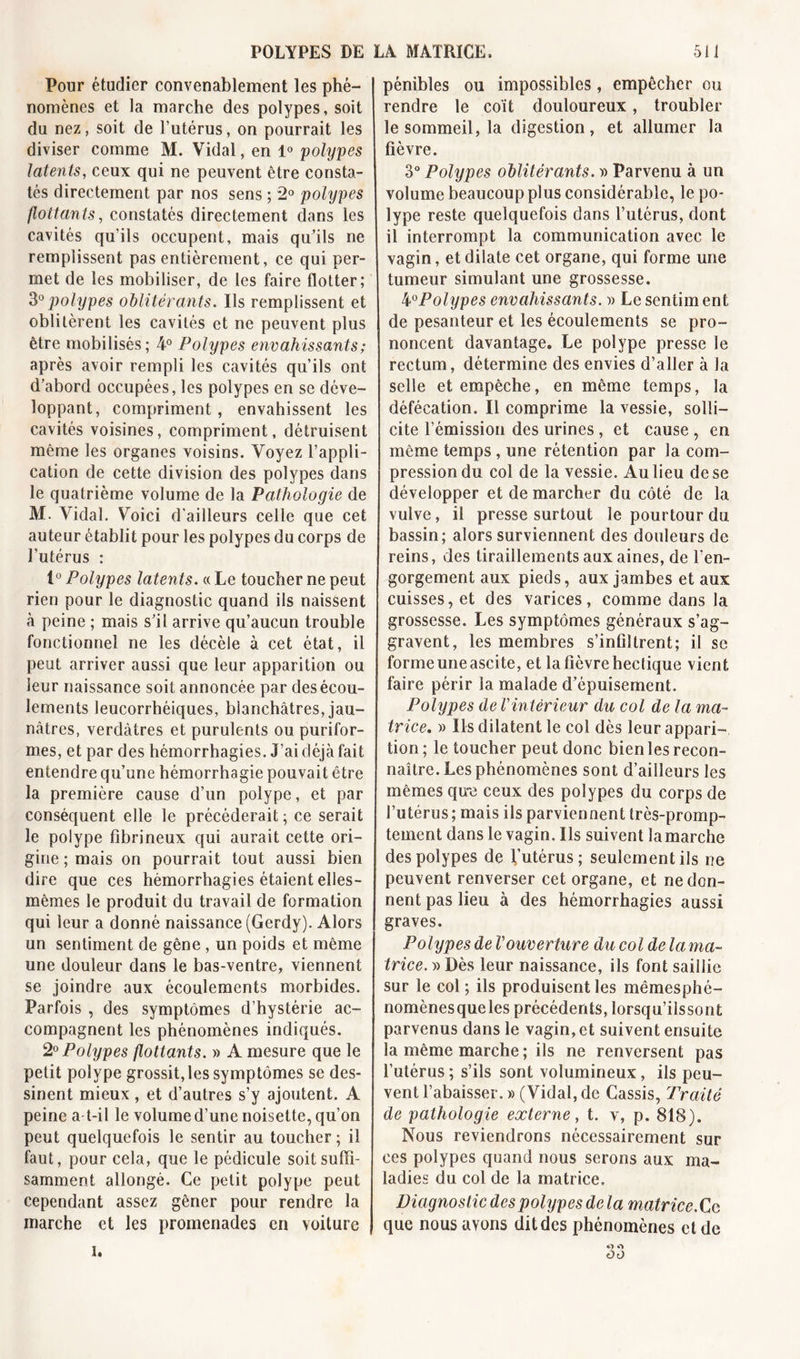 Pour étudier convenablement les phé- nomènes et la marche des polypes, soit du nez, soit de l’utérus, on pourrait les diviser comme M. Vidal, en 1° polypes latents, ceux qui ne peuvent être consta- tés directement par nos sens ; 2° polypes flottants, constatés directement dans les cavités qu’ils occupent, mais qu’ils ne remplissent pas entièrement, ce qui per- met de les mobiliser, de les faire flotter; 30 polypes oblitérants. Ils remplissent et oblitèrent les cavités et ne peuvent plus être mobilisés; 4° Polypes envahissants ; après avoir rempli les cavités qu’ils ont d’abord occupées, les polypes en se déve- loppant, compriment, envahissent les cavités voisines, compriment, détruisent même les organes voisins. Voyez l’appli- cation de cette division des polypes dans le quatrième volume de la Pathologie de M. Vidal. Voici d'ailleurs celle que cet auteur établit pour les polypes du corps de l’utérus : 1° Polypes latents. « Le toucher ne peut rien pour le diagnostic quand ils naissent à peine ; mais s’il arrive qu’aucun trouble fonctionnel ne les décèle à cet état, il peut arriver aussi que leur apparition ou leur naissance soit annoncée par des écou- lements leucorrhéiques, blanchâtres, jau- nâtres, verdâtres et purulents ou purifor- mes, et par des hémorrhagies. J’ai déjà fait entendre qu’une hémorrhagie pouvait être la première cause d’un polype, et par conséquent elle le précéderait ; ce serait le polype fibrineux qui aurait cette ori- gine ; mais on pourrait tout aussi bien dire que ces hémorrhagies étaient elles- mêmes le produit du travail de formation qui leur a donné naissance (Gerdy). Alors un sentiment de gêne , un poids et même une douleur dans le bas-ventre, viennent se joindre aux écoulements morbides. Parfois , des symptômes d’hystérie ac- compagnent les phénomènes indiqués. 20 Polypes flottants. » A mesure que le petit polype grossit, les symptômes se des- sinent mieux, et d’autres s’y ajoutent. A peine a-t-il le volume d’une noisette, qu’on peut quelquefois le sentir au toucher ; il faut, pour cela, que le pédicule soit suffi- samment allongé. Ce petit polype peut cependant assez gêner pour rendre la marche et les promenades en voiture pénibles ou impossibles, empêcher ou rendre le coït douloureux, troubler le sommeil, la digestion, et allumer la fièvre. 3° Polypes oblitérants. » Parvenu à un volume beaucoup plus considérable, le po- lype reste quelquefois dans l’utérus, dont il interrompt la communication avec le vagin, et dilate cet organe, qui forme une tumeur simulant une grossesse. 4°Polypes envahissants. » Le sentim ent de pesanteur et les écoulements se pro- noncent davantage. Le polype presse le rectum, détermine des envies d’aller à la selle et empêche, en même temps, la défécation. Il comprime la vessie, solli- cite l’émission des urines , et cause , en même temps, une rétention par la com- pression du col de la vessie. Au lieu de se développer et de marcher du côté de la vulve, il presse surtout le pourtour du bassin; alors surviennent des douleurs de reins, des tiraillements aux aines, de l'en- gorgement aux pieds, aux jambes et aux cuisses, et des varices, comme dans la grossesse. Les symptômes généraux s’ag- gravent, les membres s’infiltrent; il se forme une ascite, et la fièvre hectique vient faire périr la malade d’épuisement. Polypes de l'intérieur du col de la ma- trice, » Ils dilatent le coi dès leur appari- tion; le toucher peut donc bien les recon- naître. Les phénomènes sont d’ailleurs les mêmes que ceux des polypes du corps de l’utérus; mais ils parviennent très-promp- tement dans le vagin. Ils suivent la marche des polypes de l’utérus; seulement ils ne peuvent renverser cet organe, et ne don- nent pas lieu à des hémorrhagies aussi graves. Polypes de l'ouverture du col de la ma- trice. » Dès leur naissance, ils font saillie sur le col ; ils produisent les mêmes phé- nomènes que les précédents, lorsqu’ilssont parvenus dans le vagin, et suivent ensuite la même marche ; ils ne renversent pas l’utérus ; s’ils sont volumineux, ils peu- vent l’abaisser. » (Vidal, de Cassis, Traité de pathologie externe, t. v, p. 818). Nous reviendrons nécessairement sur ces polypes quand nous serons aux ma- ladies du col de la matrice. Diagnostic des polypes de la matrice. Ce que nous avons dit des phénomènes et de i»