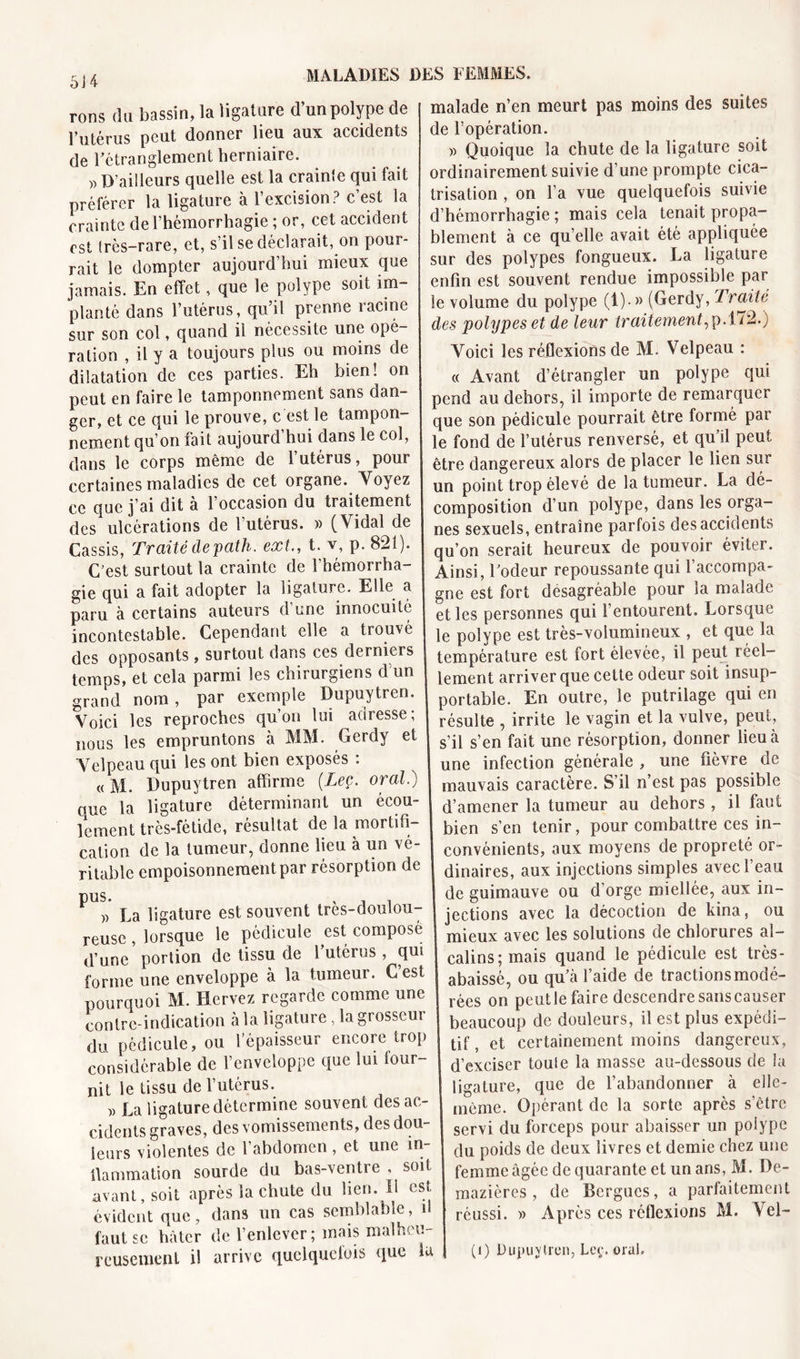 rons du bassin, la ligature d un polype de l’utérus peut donner lieu aux accidents de l’étranglement herniaire. » D’ailleurs quelle est la crainle qui fait préférer la ligature à l’excision? c’est la crainte de l’hémorrhagie ; or, cet accident est très-rare, et, s’il se déclarait, on pour- rait le dompter aujourd’hui mieux que jamais. En effet, que le polype soit im- planté dans l’utérus, qu’il prenne racine sur son col, quand il nécessite une ope- ration , il y a toujours plus ou moins de dilatation de ces parties. Eh bien! on peut en faire le tamponnement sans dan- ger, et ce qui le prouve, c est le tampon- nement qu’on fait aujourd’hui dans le col, dans le corps même de l’utérus, pour certaines maladies de cet organe. Voyez ce que j’ai dit à l’occasion du traitement des ulcérations de l’utérus. » (Vidal de Cassis, Traité de path. ext., t. y, p. 821). C’est surtout la crainte de l’hémorrha- gie qui a fait adopter la ligature. Elle a paru à certains auteurs d’une innocuité incontestable. Cependant elle a trouvé des opposants, surtout dans ces derniers temps, et cela parmi les chirurgiens d’un grand nom , par exemple Dupuytren. Voici les reproches qu’on lui adresse; nous les empruntons à MM. Gerdy et Velpeau qui les ont bien exposés : « M. Dupuytren affirme (Lee. oral.) oue la ligature déterminant un écou- lement très-fétide, résultat de la mortifi- cation de la tumeur, donne lieu à un vé- ritable empoisonnement par résorption de ^ » La ligature est souvent très-doulou- reuse , lorsque le pédicule est composé d’une portion de tissu de 1 utérus , qui forme une enveloppe à la tumeur. C est pourquoi M. Hervez regarde comme une contre-indication à la ligature, la grosseur du pédicule, ou l’épaisseur encore trop considérable de l’enveloppe que lui lour- nit le tissu de l’utérus. » La ligature détermine souvent des ac- cidents graves, des vomissements, des dou- leurs violentes de 1 abdomen , et une in tlammation sourde du bas-ventre , soit avant, soit après la chute du lien. 11 est, évident que, dans un cas semblable, il faut se hâter de l’enlever; mais malheu- reusement il arrive quelquefois que la malade n’en meurt pas moins des suites de l’opération. « Quoique la chute de la ligature soit ordinairement suivie d’une prompte cica- trisation , on l’a vue quelquefois suivie d’hémorrhagie ; mais cela tenait propa- blement à ce qu elle avait été appliquée sur des polypes fongueux. La ligature enfin est souvent rendue impossible par le volume du polype (!)• » (Gerdy, Traité des polypes et de leur traitement,p.172.) Voici les réflexions de M. Velpeau : « Avant d’étrangler un polype qui pend au dehors, il importe de remarquer que son pédicule pourrait être formé par le fond de l’utérus renversé, et qu’il peut être dangereux alors de placer le lien sur un point trop élevé de la tumeur. La dé- composition d’un polype, dans les orga- nes sexuels, entraîne parfois des accidents qu’on serait heureux de pouvoir éviter. Ainsi, l’odeur repoussante qui l’accompa- gne est fort désagréable pour la malade et les personnes qui l’entourent. Lorsque | le polype est très-volumineux , et que la température est fort élevée, il peut réel- lement arriver que cette odeur soit insup- portable. En outre, le putrilage qui en résulte , irrite le vagin et la vulve, peut, s’il s’en fait une résorption, donner lieu à une infection générale , une fièvre de mauvais caractère. S’il n’est pas possible d’amener la tumeur au dehors, il faut bien s’en tenir, pour combattre ces in- convénients, aux moyens de propreté or- dinaires, aux injections simples avec l’eau de guimauve ou d’orge miellée, aux in- jections avec la décoction de kina, ou mieux avec les solutions de chlorures al- calins; mais quand le pédicule est très - abaissé, ou qu’à l’aide de tractions modé- rées on peutle faire descendresanscauser beaucoup de douleurs, il est plus expédi- tif, et certainement moins dangereux, d’exciser toule la masse au-dessous de îa ligature, que de l’abandonner à elle- même. Opérant de la sorte après s’être servi du forceps pour abaisser un polype du poids de deux livres et demie chez une femme âgée de quarante et un ans, M. De- i mazières , de Bergues, a parfaitement réussi. » Après ces réflexions M. Vel- (i) Dupuytren, Leç. oral.