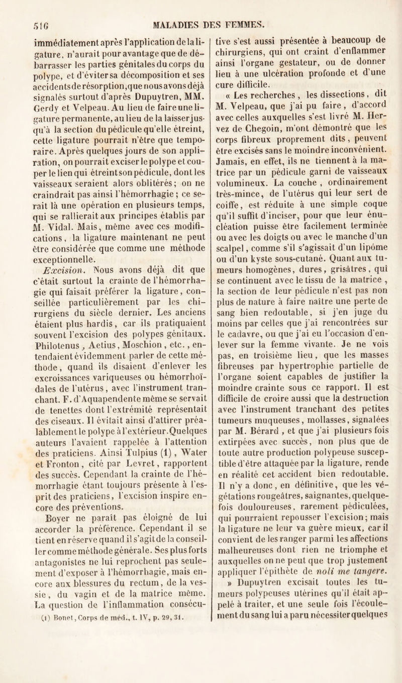 immédiatement après l’application de la li- gature, n’aurait pour avantage que de dé- barrasser les parties génitales du corps du polype, et d’évitersa décomposition et ses accidentsde résorption,que nousavonsdéjà signalés surtout d’après Dupuytren, MM. Gerdy et Velpeau. Au lieu de faire une li- gature permanente, au lieu de la laisser jus- qu’à la section du pédicule qu’elle étreint, cette ligature pourrait n’être que tempo- raire. Après quelques jours de son appli- ration, on pourrait exciser le polype et cou- per le lien qui étreintson pédicule, dont les vaisseaux seraient alors oblitérés; on ne craindrait pas ainsi l’hémorrhagie ; ce se- rait là une opération en plusieurs temps, qui se rallierait aux principes établis par M. Vidal. Mais, même avec ces modifi- cations , la ligature maintenant ne peut être considérée que comme une métlaode exceptionnelle. Excision. Nous avons déjà dit que c'était surtout la crainte de l’hémorrha- gie qui faisait préférer la ligature, con- seillée particulièrement par les chi- rurgiens du siècle dernier. Les anciens étaient plus hardis, car ils pratiquaient souvent l’excision des polypes génitaux. Philotenus Aetius, Moschion, etc., en- tendaient évidemment parler de cette mé- thode , quand ils disaient d’enlever les excroissances variqueuses ou hémorrhoï- dales de l’utérus, avec l’instrument tran- chant. F. d’Aquapendente même se servait de tenettes dont l’extrémité représentait des ciseaux. Il évitait ainsi d’attirer préa- lablement le polype à l’extérieur.Quelques auteurs l’avaient rappelée à l’attention des praticiens. Ainsi Tulpius (1), Water et Fronton, cité par Levret, rapportent des succès. Cependant la crainte de l’hé- morrhagie étant toujours présente à l’es- prit des praticiens, l’excision inspire en- core des préventions. Boyer ne paraît pas éloigné de lui accorder la préférence. Cependant il se tient en réserve quand il s’agitde la conseil- ler comme méthode générale. Ses plus forts antagonistes ne lui reprochent pas seule- ment d’exposer à l’hémorrhagie, mais en- core aux blessures du rectum, de la ves- sie , du vagin et de la matrice même. La question de l’inflammation consécu- (l) Bonet,Corps de méd., t. IV, p. 29, 31. tive s’est aussi présentée à beaucoup de chirurgiens, qui ont craint d’enflammer ainsi l’organe gestateur, ou de donner lieu à une ulcération profonde et d’une cure difficile. « Les recherches , les dissections, dit M. Velpeau, que j’ai pu faire, d’accord avec celles auxquelles s’est livré M. Her- vez de Chegoin, m’ont démontré que les corps fibreux proprement dits, peuvent être excisés sans le moindre inconvénient. Jamais, en effet, ils ne tiennent à la ma- trice par un pédicule garni de vaisseaux volumineux. La couche , ordinairement très-mince, de l’utérus qui leur sert de coiffe, est réduite à une simple coque qu’il suffit d’inciser, pour que leur énu- cléation puisse être facilement terminée ou avec les doigts ou avec le manche d’un scalpel, comme s’il s’agissait d’un lipome ou d’un kyste sous-cutané. Quant aux tu- meurs homogènes, dures, grisâtres, qui se continuent avec le tissu de la matrice , la section de leur pédicule n’est pas non plus de nature à faire naître une perte de sang bien redoutable, si j’en juge du moins par celles que j’ai rencontrées sur le cadavre, ou que j’ai eu l’occasion d'en- lever sur la femme vivante. Je ne vois pas, en troisième lieu, que les masses fibreuses par hypertrophie partielle de l’organe soient capables de justifier la moindre crainte sous ce rapport. Il est difficile de croire aussi que la destruction avec l’instrument tranchant des petites tumeurs muqueuses, mollasses, signalées par M. Bérard , et que j’ai plusieurs fois extirpées avec succès, non plus que de toute autre production polypeuse suscep- tible d’être attaquée par la ligature, rende en réalité cet accident bien redoutable. Il n’y a donc, en définitive, que les vé- gétations rougeâtres, saignantes, quelque- fois douloureuses, rarement pédiculées, qui pourraient repousser l’excision; mais la ligature ne leur va guère mieux, car il convient de les ranger parmi les affections malheureuses dont rien ne triomphe et auxquelles on ne peut que trop justement appliquer l’épithète de noli me tangere. » Dupuytren excisait toutes les tu- meurs polypcuses utérines qu’il était ap- pelé à traiter, et une seule fois l’écoule- ment du sang lui a paru nécessiter quelques