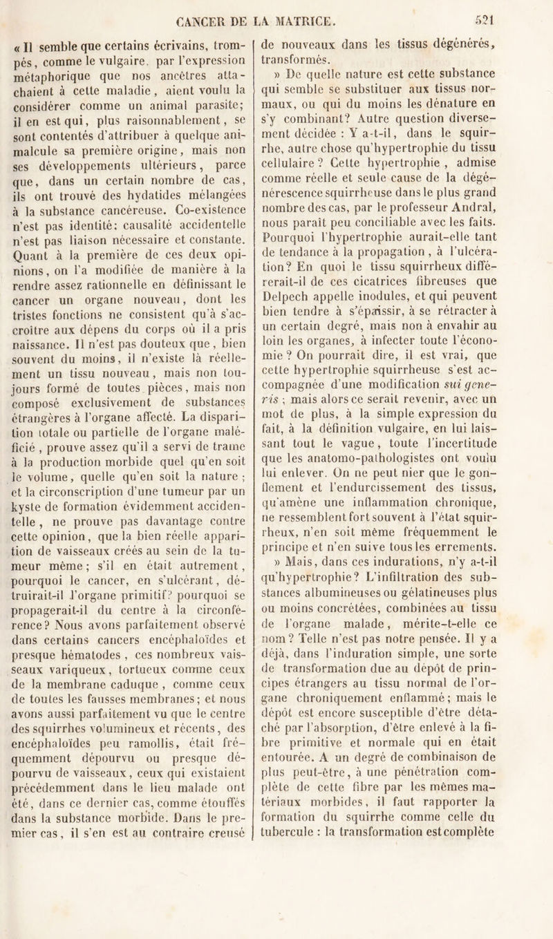 « Il semble que certains écrivains, trom- pés, comme le vulgaire, par l’expression métaphorique que nos ancêtres atta- chaient à cette maladie, aient voulu la considérer comme un animal parasite; il en est qui, plus raisonnablement, se sont contentés d’attribuer à quelque ani- malcule sa première origine, mais non ses développements ultérieurs, parce que, dans un certain nombre de cas, ils ont trouvé des hydatides mélangées à la substance cancéreuse. Co-existence n’est pas identité; causalité accidentelle n’est pas liaison nécessaire et constante. Quant à la première de ces deux opi- nions, on l’a modifiée de manière à la rendre assez rationnelle en définissant le cancer un organe nouveau, dont les tristes fonctions ne consistent qu’à s’ac- croître aux dépens du corps où il a pris naissance. Il n’est pas douteux que , bien souvent du moins, il n’existe là réelle- ment un tissu nouveau, mais non tou- jours formé de toutes pièces, mais non composé exclusivement de substances étrangères à l’organe affecté. La dispari- tion totale ou partielle de l’organe malé- ficié , prouve assez qu'il a servi de trame à la production morbide quel qu’en soit le volume, quelle qu’en soit la nature ; et la circonscription d’une tumeur par un kyste de formation évidemment acciden- telle , ne prouve pas davantage contre cette opinion, que la bien réelle appari- tion de vaisseaux créés au sein de la tu- meur même ; s’il en était autrement, pourquoi le cancer, en s’ulcérant, dé- truirait-il l’organe primitif? pourquoi se propagerait-il du centre à la circonfé- rence? Nous avons parfaitement observé dans certains cancers encéphaioïdes et presque hématodes , ces nombreux vais- seaux variqueux, tortueux comme ceux de la membrane caduque , comme ceux de toutes les fausses membranes; et nous avons aussi parfaitement vu que le centre des squirrhes volumineux et récents, des encéphaioïdes peu ramollis, était fré- quemment dépourvu ou presque dé- pourvu de vaisseaux, ceux qui existaient précédemment dans le lieu malade ont été, dans ce dernier cas, comme étouffés dans la substance morbide. Dans le pre- mier cas, il s’en est au contraire creusé de nouveaux dans les tissus dégénérés, transformés. » De quelle nature est cette substance qui semble se substituer aux tissus nor- maux, ou qui du moins les dénature en s’y combinant? Autre question diverse- ment décidée : Y a-t-il, dans le squir- rhe, autre chose qu’hypertrophie du tissu cellulaire ? Cette hypertrophie , admise comme réelle et seule cause de la dégé- nérescence squirrheuse dans le plus grand nombre des cas, par le professeur Andral, nous paraît peu conciliable avec les faits. Pourquoi l’hypertrophie aurait-elle tant de tendance à la propagation , à l’ulcéra- tion? En quoi le tissu squirrheux diffé- rerait-il de ces cicatrices fibreuses que Delpech appelle modules, et qui peuvent bien tendre à s'épaissir, à se rétracter à un certain degré, mais non à envahir au loin les organes, à infecter toute l’écono- mie ? On pourrait dire, il est vrai, que cette hypertrophie squirrheuse s’est ac- compagnée d’une modification sui gene- ris ; mais alors ce serait revenir, avec un mot de plus, à la simple expression du fait, à la définition vulgaire, en lui lais- sant tout le vague, toute l’incertitude que les anatomo-pathologistes ont voulu lui enlever. On ne peut nier que le gon- îiement et l’endurcissement des tissus, qu'amène une inflammation chronique, ne ressemblent fort souvent à l’état squir- rheux, n’en soit même fréquemment le principe et n’en suive tous les errements. » Mais, dans ces indurations, n’y a-t-il qu’hypertrophie? L’infiltration des sub- stances albumineuses ou gélatineuses plus ou moins concrétées, combinées au tissu de l’organe malade, mérite-t-elle ce nom? Telle n’est pas notre pensée. Il y a déjà, dans l’induration simple, une sorte de transformation due au dépôt de prin- cipes étrangers au tissu normal de l’or- gane chroniquement enflammé ; mais le dépôt est encore susceptible d’être déta- ché par l’absorption, d’être enlevé à la fi- bre primitive et normale qui en était entourée. A un degré de combinaison de plus peut-être, à une pénétration com- plète de cette fibre par les mêmes ma- tériaux morbides, il faut rapporter la formation du squirrhe comme celle du tubercule : la transformation est complète