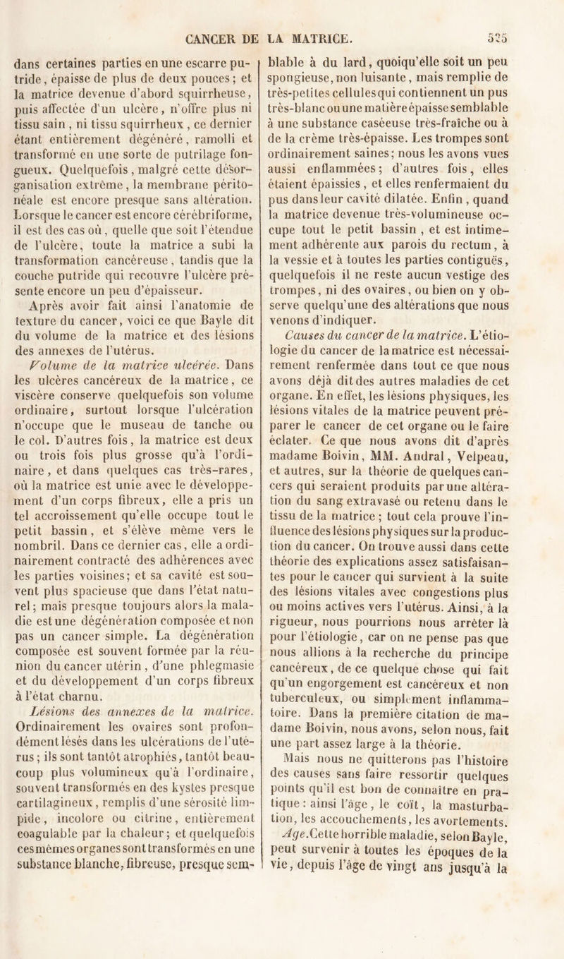 dans certaines parties en une escarre pu- tride, épaisse de plus de deux pouces; et la matrice devenue d’abord squirrheuse, puis affectée d'un ulcère, n’offre plus ni tissu sain , ni tissu squirrheux , ce dernier étant entièrement dégénéré, ramolli et transformé en une sorte de putrilage fon- gueux. Quelquefois , malgré cette désor- ganisation extrême , la membrane périto- néale est encore presque sans altération. Lorsque le cancer est encore cérébriforme, il est des cas où, quelle que soit l’étendue de l’ulcère, toute la matrice a subi la transformation cancéreuse, tandis que la couche putride qui recouvre l’ulcère pré- sente encore un peu d’épaisseur. Après avoir fait ainsi l’anatomie de texture du cancer, voici ce que Bayle dit du volume de la matrice et des lésions des annexes de l’utérus. Folume de la matrice ulcérée. Dans les ulcères cancéreux de la matrice, ce viscère conserve quelquefois son volume ordinaire, surtout lorsque l’ulcération n’occupe que le museau de tanche ou le col. D’autres fois, la matrice est deux ou trois fois plus grosse qu’à l’ordi- naire, et dans quelques cas très-rares, où la matrice est unie avec le développe- ment d’un corps fibreux, elle a pris un tel accroissement qu’elle occupe tout le petit bassin, et s’élève même vers le nombril. Dans ce dernier cas, elle a ordi- nairement contracté des adhérences avec les parties voisines; et sa cavité est sou- vent plus spacieuse que dans l’état natu- rel; mais presque toujours alors la mala- die est une dégénération composée et non pas un cancer simple. La dégénération composée est souvent formée par la réu- nion du cancer utérin , d’une phlegmasie et du développement d’un corps fibreux à l’état charnu. Lésions des annexes de la matrice. Ordinairement les ovaires sont profon- dément lésés dans les ulcérations de l’uté- rus ; ils sont tantôt atrophiés, tantôt beau- coup plus volumineux qu’à l’ordinaire, souvent transformés en des kystes presque cartilagineux, remplis d’une sérosité lim- pide , incolore ou citrine, entièrement coagulable par la chaleur; et quelquefois ces mêmes organes sont transformés en une substance blanche, fibreuse, presque sem~ blable à du lard, quoiqu’elle soit un peu spongieuse, non luisante, mais remplie de très-petites cellulesqui contiennent un pus très-blanc ou une matière épaisse semblable à une substance caséeuse très-fraîche ou à de la crème très-épaisse. Les trompes sont ordinairement saines; nous les avons vues aussi enflammées; d’autres fois, elles étaient épaissies, et elles renfermaient du pus dans leur cavité dilatée. Enfin , quand la matrice devenue très-volumineuse oc- cupe tout le petit bassin , et est intime- ment adhérente aux parois du rectum, à la vessie et à toutes les parties contiguës , quelquefois il ne reste aucun vestige des trompes, ni des ovaires, ou bien on y ob- serve quelqu’une des altérations que nous venons d’indiquer. Causes du cancer de la matrice. L’étio- logie du cancer de la matrice est nécessai- rement renfermée dans tout ce que nous avons déjà dit des autres maladies de cet organe. En effet, les lésions physiques, les lésions vitales de la matrice peuvent pré- parer le cancer de cet organe ou le faire éclater. Ce que nous avons dit d’après madame Boivin, MM. Andral, Velpeau, et autres, sur la théorie de quelques can- cers qui seraient produits par une altéra- tion du sang extravasé ou retenu dans le tissu de la matrice ; tout cela prouve l’in- fluence des lésions physiques sur la produc- tion du cancer. On trouve aussi dans cette théorie des explications assez satisfaisan- tes pour le cancer qui survient à la suite des lésions vitales avec congestions plus ou moins actives vers l’utérus. Ainsi, à la rigueur, nous pourrions nous arrêter là pour l’étiologie, car on ne pense pas que nous allions à la recherche du principe cancéreux, de ce quelque chose qui fait qu’un engorgement est cancéreux et non tuberculeux, ou simplement inflamma- toire. Dans la première citation de ma- dame Boivin, nous avons, selon nous, fait une part assez large à la théorie. Mais nous ne quitterons pas l’histoire des causes sans faire ressortir quelques points qu’il est bon de connaître en pra- tique : ainsi l’âge, le coït, la masturba- tion, les accouchements, les avortements. Age.Cette horrible maladie, selon Bayle, peut survenir à toutes les époques de la vie, depuis l’âge de vingt ans jusqu’à la