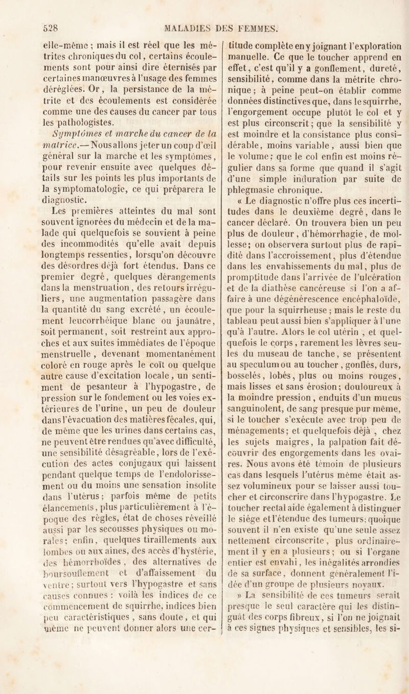 elle-même ; mais iî est réel que les mé- trites chroniques du col, certains écoule- ments sont pour ainsi dire éternisés par certaines manœuvres à l’usage des femmes déréglées. Or, la persistance de la mé- trite et des écoulements est considérée comme une des causes du cancer par tous les pathologistes. Symptômes et marche du cancer de la matrice.— Nous allons jeter un coup d’œil général sur la marche et les symptômes, pour revenir ensuite avec quelques dé- tails sur les points les plus importants de la symptomatologie, ce qui préparera le diagnostic. Les premières atteintes du mal sont souvent ignorées du médecin et de la ma- lade qui quelquefois se souvient à peine des incommodités qu’elle avait depuis longtemps ressenties, lorsqu’on découvre des désordres déjà fort étendus. Dans ce premier degré, quelques dérangements dans la menstruation, des retours irrégu- liers, une augmentation passagère dans la quantité du sang excrété, un écoule- ment Jeucorrhéique blanc ou jaunâtre, soit permanent, soit restreint aux appro- ches et aux suites immédiates de l’époque menstruelle , devenant momentanément coloré en rouge après le coït ou quelque autre cause d’excitation locale, un senti- ment de pesanteur à l’hypogastre, de pression sur le fondement ou les voies ex- térieures de l’urine, un peu de douleur dans l’évacuation des matières fécales, qui, de même que les urines dans certains cas, ne peuvent être rendues qu’avec difficulté, une sensibilité désagréable, lors de l’exé- cution des actes conjugaux qui laissent pendant quelque temps de l’endolorisse- ment ou du moins une sensation insolite dans l’utérus ; parfois même de petits élancements, plus particulièrement à l’é- poque des règles, état de choses réveillé aussi par les secousses physiques ou mo- rales; enfin, quelques tiraillements aux lombes ou aux aines, des accès d’hystérie, des hémorrhoïdes , des alternatives de boursouflement et d’affaissement du ventre; surtout vers l’hypogastre et sans causes connues : voilà les indices de ce commencement de squirrhe, indices bien peu caractéristiques, sans doute, ci qui même ne peuvent donner alors une cer- titude complète en y joignant l’exploration manuelle. Ce que le toucher apprend en effet, c’est qu’il y a gonflement, dureté, sensibilité, comme dans la métrite chro- nique ; à peine peut-on établir comme données distinctives que, dans le squirrhe, l’engorgement occupe plutôt le col et y est plus circonscrit ; que la sensibilité y est moindre et la consistance plus consi- dérable, moins variable , aussi bien que le volume; que le col enfin est moins ré- gulier dans sa forme que quand il s’agit d’une simple induration par suite de phlegmasie chronique. « Le diagnostic n’offre plus ces incerti- tudes dans le deuxième degré, dans le cancer déclaré. On trouvera bien un peu plus de douleur, d’hémorrhagie, de mol- lesse; on observera surtout plus de rapi- dité dans l’accroissement, plus d’étendue dans les envahissements du mal, plus de promptitude dans l’arrivée de l’ulcération et de la diathèse cancéreuse si l’on a af- faire à une dégénérescence encéphaloïde, que pour la squirrheuse ; mais le reste du tableau peut aussi bien s’appliquer à l une qu’à l’autre. Alors le col utérin , et quel- quefois le corps , rarement les lèvres seu- les du museau de tanche, se présentent au spéculum ou au toucher , gonflés, durs, bosselés, lobés, plus ou moins rouges, mais lisses et sans érosion; douloureux à la moindre pression, enduits d’un mucus sanguinolent, de sang presque pur même, si le toucher s’exécute avec trop peu de ménagements; et quelquefois déjà , chez les sujets maigres, la palpation fait dé- couvrir des engorgements dans les ovai- res. Nous avons été témoin de plusieurs cas dans lesquels l’utérus même était as- sez volumineux pour se laisser aussi tou- cher et circonscrire dans l’hypogastre. Le toucher rectal aide également à distinguer le siège etl’étendue des tumeurs; quoique souvent il n’en existe qu’une seule assez nettement circonscrite, plus ordinaire- ment il y en a plusieurs ; ou si l’organe entier est envahi, les inégalités arrondies de sa surface, donnent généralement l’i- dée d’un groupe de plusieurs noyaux. » La sensibilité de ces tumeurs serait presque le seul caractère qui les distin- guât des corps fibreux, si l’on ne joignait à ces signes physiques et sensibles, les si-