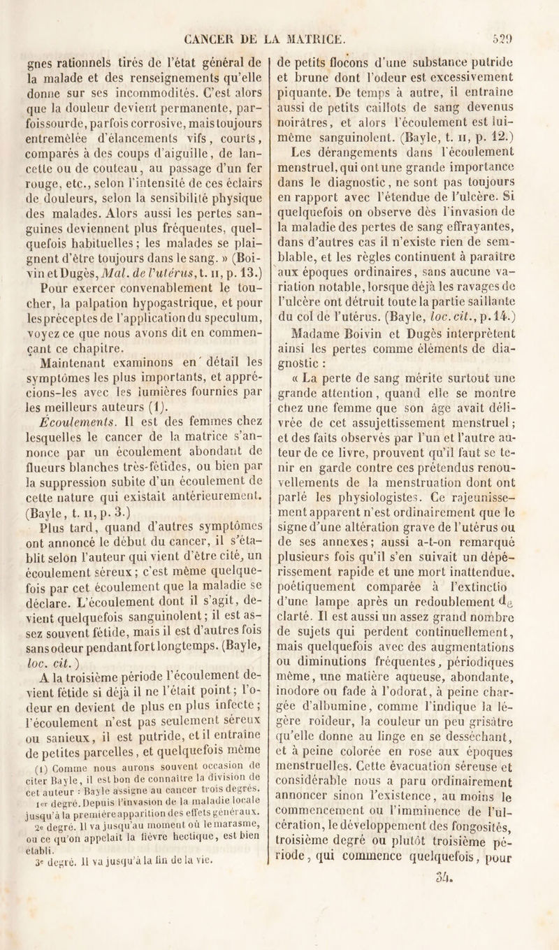 gnes rationnels tirés de l’état général de la malade et des renseignements qu’elle donne sur ses incommodités. C’est alors que la douleur devient permanente, par- foissourde, parfois corrosive, mais toujours entremêlée d'élancements vifs , courts, comparés à des coups d’aiguille, de lan- cette ou de couteau, au passage d’un fer rouge, etc., selon l'intensité de ces éclairs de douleurs, selon la sensibilité physique des malades. Alors aussi les pertes san- guines deviennent plus fréquentes, quel- quefois habituelles ; les malades se plai- gnent d’être toujours dans le sang. » (Boi- vin etDugès, Mal. de Vutérus, t. h, p. 13.) Pour exercer convenablement le tou- cher, la palpation hypogastrique, et pour les préceptes de l’application du spéculum, voyez ce que nous avons dit en commen- çant ce chapitre. Maintenant examinons en détail les symptômes les plus importants, et appré- cions-les avec les lumières fournies par les meilleurs auteurs (1). Écoulements. 11 est des femmes chez lesquelles le cancer de la matrice s’an- nonce par un écoulement abondant de flueurs blanches très-fétides, ou bien par la suppression subite d’un écoulement de cette nature qui existait antérieurement. (Bayle, t. n,p. 3.) Plus tard, quand d’autres symptômes ont annoncé le début du cancer, il s’éta- blit selon l’auteur qui vient d’être cité,, un écoulement séreux ; c’est même quelque- fois par cet écoulement que la maladie se déclare. L’écoulement dont il s agit, de- vient quelquefois sanguinolent ; il est as- sez souvent fétide, mais il est d autres mis sans odeur pendant fort longtemps. (Bayle, loc. cit. ) A la troisième période l’écoulement de- vient fétide si déjà il ne l’était point ; 1 o- deur en devient de plus en plus infecte ; l’écoulement n’est pas seulement séreux ou sanieux, il est putride, et il entraîne de petites parcelles, et quelquefois même (1) Comme nous aurons souvent occasion de citer Bayle, il est bon de connaître la division de cet auteur : Bayle assigne au cancer trois degrés. 1er degré.Depuis l’invasion de la maladie locale jusqu’à la premiéreapparitiondes effets généraux. 2e degré. 11 va jusqu’au moment où le marasme, ou ce qu’on appelait la lièvre hectique, est bien établi. 3e degré. 11 va jusqu’à la ün de la vie. de petits flocons d’une substance putride et brune dont l’odeur est excessivement piquante. De temps à autre, il entraîne aussi de petits caillots de sang devenus noirâtres, et alors l’écoulement est lui- même sanguinolent. (Bayle, t. n, p. 12.) Les dérangements dans l'écoulement menstruel, qui ont une grande importance dans le diagnostic, ne sont pas toujours en rapport avec l’étendue de l'ulcère. Si quelquefois on observe dès l’invasion de la maladie des pertes de sang effrayantes, dans d’autres cas il n’existe rien de sem- blable, et les règles continuent à paraître aux époques ordinaires, sans aucune va- riation notable, lorsque déjà les ravages de l’ulcère ont détruit toute la partie saillante du col de l’utérus. (Bayle, loc. cit., p. 14.) Madame Boivin et Dugès interprètent ainsi les pertes comme éléments de dia- gnostic : « La perte de sang mérite surtout une grande attention, quand elle se montre chez une femme que son âge avait déli- vrée de cet assujettissement menstruel; et des faits observés par l’un et l’autre au- teur de ce livre, prouvent qu’il faut se te- nir en garde contre ces prétendus renou- vellements de la menstruation dont ont parlé les physiologistes. Ce rajeunisse- ment apparent n’est ordinairement que le signe d’une altération grave de l’utérus ou de ses annexes; aussi a-t-on remarqué plusieurs fois qu’il s’en suivait un dépé- rissement rapide et une mort inattendue, poétiquement comparée à l’extinctio d’une lampe après un redoublement de clarté. Il est aussi un assez grand nombre de sujets qui perdent continuellement, mais quelquefois avec des augmentations ou diminutions fréquentes, périodiques même, une matière aqueuse, abondante, inodore ou fade à l’odorat, à peine char- gée d’albumine, comme l’indique la lé- gère roideur, la couleur un peu grisâtre qu’elle donne au linge en se desséchant, et à peine colorée en rose aux époques menstruelles. Cette évacuation séreuse et considérable nous a paru ordinairement annoncer sinon l’existence, au moins le commencement ou l’imminence de l’ul- cération, le développement des fongosités, troisième degré ou plutôt troisième pé- riode, qui commence quelquefois, pour