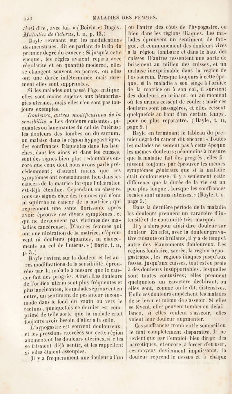 ainsi dire , avec lui. » ( Boivin et Dugès , Maladies de l’utérus, t. 11, p. 13.) Bayle revenant sur les modifications des menstrues, dit en parlant de la fin du premier degré du cancer : Si jusqu’à cette époque, les règles avaient reparu avec régularité et en quantité modérée, elles se changent souvent en pertes, ou elles ont une durée indéterminée mais rare- ment elles sont supprimées. Si les malades ont passé l’âge critique, elles sont moins sujettes aux hémorrha- gies utérines, mais elles n’en sont pas tou- jours exemptes. Douleurs, autres modifications de la sensibilité. « Les douleurs cuisantes, pi- quantes ou lancinantes du col de l’utérus ; les douleurs des lombes ou du sacrum, un malaise dans la région hypogastrique, des souffrances fréquentes dans les han- ches, dans les aines et dans les cuisses, sont des signes bien plus redoutables en- core que ceux dont nous avons parlé pré- cédemment ; d’autant mieux que ces symptômes ont constamment lieu dans les cancers de la matrice lorsque l’ulcération est déjà étendue. Cependant on observe tous ces signes chez des femmes qui n’ont ni squirrhe ni cancer de la matrice; qui reprennent une santé florissante après avoir éprouvé ces divers symptômes, et qui ne deviennent pas victimes des ma- ladies cancéreuses. D’autres femmes qui ont une ulcération de la matrice, n’éprou- vent ni douleurs piquantes, ni élance- ments au col de l’utérus.)) ( Bayle, t. n, p. 3.) Bayle revient sur la douleur et les au- res modifications de la sensibilité, éprou- vées par la malade à mesure que le can- cer fait des progrès. Ainsi: Les douleurs de l’orifice utérin sont plus fréquentes et plus lancinantes, les malades éprouvent en outre, un sentiment de pesanteur incom- mode dans le fond du vagin ou vers le rectum ; quelquefois ce dernier est com- primé de telle sorte que la malade croit toujours avoir besoin d’aller à la selle. L’hypogastre est souvent douloureux, et les pressions exercées sur cette région augmentent les douleurs utérines, si elles se faisaient déjà sentir, et les rappellent si elles étaient assoupies. Il y a fréquemment une douleur à l’un ou l’autre des côtés de l’hypogastre, ou bien dans les régions iliaques. Les ma - lades éprouvent un sentiment de fati- gue, et communément des douleurs vives à la région lombaire et dans le haut des cuisses. D’autres ressentent une sorte de brisement au milieu des cuisses, et un malaise inexprimable dans la région de l’os sacrum. Presque toujours à cette épo- que , si la maladie a son siège à l’orifice de la matrice ou à son col, il survient des douleurs en urinant, ou au moment où les urines cessent de couler ; mais ces douleurs sont passagères, et elles cessent quelquefois au bout d’un certain temps, pour ne plus reparaître. (Bayle, t. n, page 9. ) Bayle en terminant le tableau du pre- mier degré du cancer dit encore : « Toutes les malades ne sentent pas à cette époque les mêmes douleurs;néanmoins à mesure que la maladie fait des progrès, elles fi- nissent toujours par éprouver les mêmes symptômes généraux que si la maladie était douloureuse ; il y a seulement cette différence que la durée de la vie est un peu plus longue , lorsque les souffrances locales sont moins intenses. » (Bayle, t. n, page 9.) Dans la dernière période de la maladie les douleurs prennent un caractère d’in- tensité et de continuité très-marqué. Il y a alors pour ainsi dire douleur sur douleur. En effet, avec la douleur grava- tive cuisante ou brûlante, il y a de temps à autre des élancements douloureux. Les régions lombaire, sacrée, la région hypo- gastrique , les régions iliaques jusqu’aux fesses, jusqu'aux cuisses, tout est en proie à des douleurs insupportables, lesquelles sont toutes contusives; elles prennent quelquefois un caractère déchirant, ou elles sont, comme on le dit, distensives. Enfin ces douleurs empêchent les malades de se lever et même de s’asseoir. Si elles se lèvent, elles peuvent tomber en défail- lance, si elles veulent s’asseoir, elles voient leur douleur augmenter. Ces souffrances troublentle sommeil ou le font complètement disparaître. Il ne revient que par l’emploi bien dirigé des narcotiques, etencore,à forcer d’en user, ces moyens deviennent impuissants, la douleur reprend le dessus et à chaque