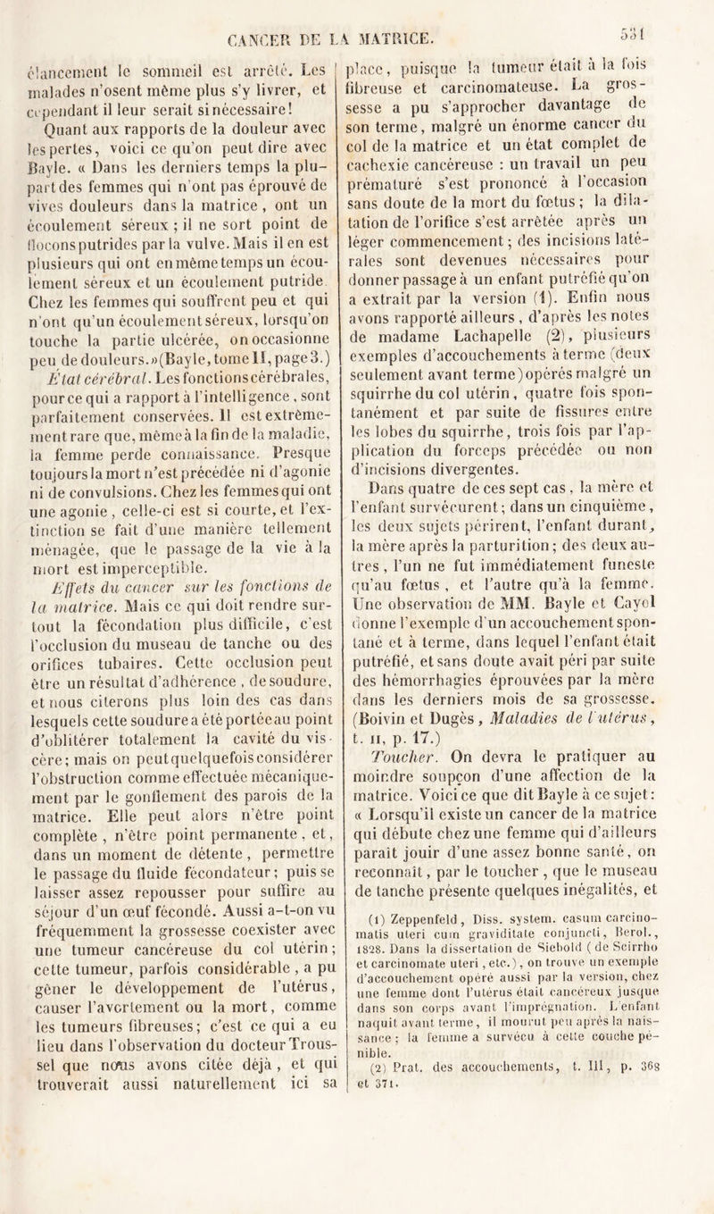 élancement le sommeil est arrêté. Les malades n’osent même plus s’y livrer, et cl pendant il leur serait si nécessaire! Quant aux rapports de la douleur avec les pertes, voici ce qu’on peut dire avec Bayle. « Dans les derniers temps la plu- part des femmes qui n’ont pas éprouvé de vives douleurs dans la matrice , ont un écoulement séreux ; il ne sort point de flocons putrides par la vulve. Mais il en est plusieurs qui ont enmêmetemps un écou- lement séreux et un écoulement putride Chez les femmes qui souffrent peu et qui n’ont qu’un écoulement séreux, lorsqu’on touche la partie ulcérée, on occasionne peu de douleurs.»(Bayle, tome II, page 3.) Fiat cérébral. Lesfonctionscérébrales, pource qui a rapport à l’intelligence, sont parfaitement conservées. Il est extrême- ment rare que, mêmeà la fin de la maladie, la femme perde connaissance. Presque toujours la mort n’est précédée ni d’agonie ni de convulsions. Chez les femmes qui ont une agonie , celle-ci est si courte, et l’ex- tinction se fait d’une manière tellement ménagée, que le passage de la vie à la mort est imperceptible. Effets du cancer sur les fonctions de la matrice. Mais ce qui doit rendre sur- tout la fécondation plus difficile, c’est l’occlusion du museau de tanche ou des orifices tubaires. Cette occlusion peut être un résultat d’adhérence , de soudure, et nous citerons plus loin des cas dans lesquels cette soudure a été portée au point d’oblitérer totalement la cavité du vis- cère; mais on peutquelquefoisconsidérer l’obstruction comme effectuée mécanique- ment par le gonllement des parois de la matrice. Elle peut alors n’être point complète , n’être point permanente, et, dans un moment de détente , permettre le passage du fluide fécondateur; puisse laisser assez repousser pour suffire au séjour d’un œuf fécondé. Aussi a-t-on vu fréquemment la grossesse coexister avec une tumeur cancéreuse du col utérin ; cette tumeur, parfois considérable , a pu gêner le développement de l’utérus, causer l’avortement ou la mort, comme les tumeurs fibreuses; c’est ce qui a eu lieu dans l’observation du docteur Trous- sel que nous avons citée déjà, et qui trouverait aussi naturellement ici sa 531 place, puisque la tumeur était a la lois fibreuse et carcinomateuse. La gros- sesse a pu s’approcher davantage de son terme, malgré un énorme cancer du col de la matrice et un état complet de cachexie cancéreuse : un travail un peu prématuré s’est prononcé à 1 occasion sans doute de la mort du fœtus ; la dila- tation de l’orifice s’est arrêtée après un léger commencement; des incisions laté- rales sont devenues nécessaires pour donner passage à un enfant putréfié qu'on a extrait par la version (1). Enfin nous avons rapporté ailleurs , d’après les notes de madame Lachapelle (2), plusieurs exemples d’accouchements à ferme (deux seulement avant terme) opérés malgré un squirrhe du col utérin, quatre fois spon- tanément et par suite de fissures entre les lobes du squirrhe, trois fois par l’ap- plication du forceps précédée ou non d’incisions divergentes. Dans quatre de ces sept cas , la mère et l’enfant survécurent ; dans un cinquième, les deux sujets périrent, l’enfant durant., la mère après la parturition ; des deux au- tres , l’un ne fut immédiatement funeste qu’au fœtus , et l’autre qu’à la femme. Une observation de MAL Bayle et Cayol donne l’exemple d’un accouchement spon- tané et à terme, dans lequel l’enfant était putréfié, et sans doute avait péri par suite des hémorrhagies éprouvées par la mère dans les derniers mois de sa grossesse. (Boivin et Dugès , Maladies de l'utérus, t. ii, p. 17.) Toucher. On devra le pratiquer au moindre soupçon d’une affection de la matrice. Voici ce que dit Bayle à ce sujet: « Lorsqu’il existe un cancer de la matrice qui débute chez une femme qui d’ailleurs paraît jouir d’une assez bonne santé, on reconnaît, par le toucher , que le museau de tanche présente quelques inégalités, et (1) Zeppenfeld , Diss. System, casum carcino- matis uleri curn graviditate conjuncti, Berol., 1828. Dans la dissertation de Siebold ( de Scirrho et carcinomate uteri, etc.), on trouve un exemple d’accouchement opéré aussi par la version, chez une femme dont l’utérus était cancéreux jusque dans son corps avant l’imprégnation. Déniant naquit avant terme, il mourut peu après la nais- sance ; la femme a survécu à celte couche pé- nible. (2) Prat. des accouchements, t. Ili, p. 36s et 37i.