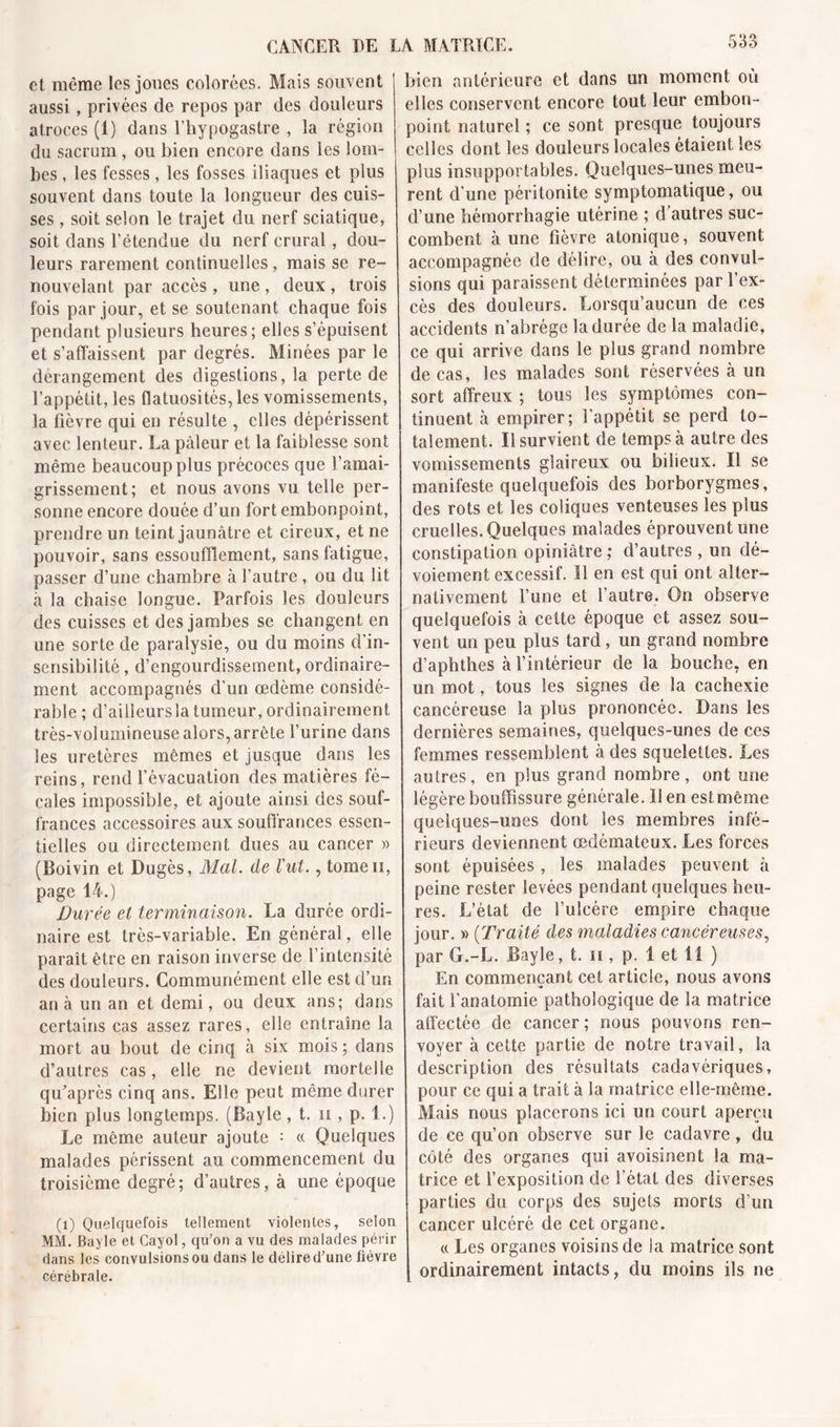 et même les joues colorées. Mais souvent aussi, privées de repos par des douleurs atroces (1) dans l’hypogastre , la région du sacrum , ou bien encore dans les lom- bes , les fesses, les fosses iliaques et plus souvent dans toute la longueur des cuis- ses , soit selon le trajet du nerf sciatique, soit dans l’étendue du nerf crural , dou- leurs rarement continuelles, mais se re- nouvelant par accès, une , deux , trois fois par jour, et se soutenant chaque fois pendant plusieurs heures; elles s’épuisent et s’affaissent par degrés. Minées par le dérangement des digestions, la perte de l’appétit, les flatuosités, les vomissements, la fièvre qui en résulte , elles dépérissent avec lenteur. La pâleur et la faiblesse sont même beaucoup plus précoces que l’amai- grissement; et nous avons vu telle per- sonne encore douée d’un fort embonpoint, prendre un teint jaunâtre et cireux, et ne pouvoir, sans essoufflement, sans fatigue, passer d’une chambre à l’autre , ou du lit à la chaise longue. Parfois les douleurs des cuisses et des jambes se changent en une sorte de paralysie, ou du moins d’in- sensibilité , d’engourdissement, ordinaire- ment accompagnés d’un œdème considé- rable ; d’ailleurs la tumeur, ordinairement très-volumineuse alors, arrête l’urine dans les uretères mêmes et jusque dans les reins, rend l’évacuation des matières fé- cales impossible, et ajoute ainsi des souf- frances accessoires aux souffrances essen- tielles ou directement dues au cancer « (Boivin et Dugès, Mal. de l'ut., tomen, page 14.) Durée et terminaison. La durée ordi- naire est très-variable. En général, elle paraît être en raison inverse de l’intensité des douleurs. Communément elle est d’un an à un an et demi, ou deux ans; dans certains cas assez rares, elle entraîne la mort au bout de cinq à six mois ; dans d’autres cas, elle ne devient mortelle qffiaprès cinq ans. Elle peut même durer bien plus longtemps. (Bayle, t. n , p. 1.) Le même auteur ajoute = « Quelques malades périssent au commencement du troisième degré; d’autres, à une époque (1) Quelquefois tellement violentes, selon MM. Bayle et Cayol, qu’on a vu des malades périr dans les convulsions ou dans le délire d’une fièvre cérébrale. bien antérieure et dans un moment où elles conservent encore tout leur embon- point naturel ; ce sont presque toujours celles dont les douleurs locales étaient les plus insupportables. Quelques-unes meu- rent d’une péritonite symptomatique, ou d’une hémorrhagie utérine ; d'autres suc- combent à une fièvre atonique, souvent accompagnée de délire, ou à des convul- sions qui paraissent déterminées par l’ex- cès des douleurs. Lorsqu’aucun de ces accidents n’abrège la durée de la maladie, ce qui arrive dans le plus grand nombre de cas, les malades sont réservées à un sort affreux ; tous les symptômes con- tinuent à empirer; l’appétit se perd to- talement. Il survient de temps à autre des vomissements glaireux ou bilieux. Il se manifeste quelquefois des borborygmes, des rots et les coliques venteuses les plus cruelles. Quelques malades éprouvent une constipation opiniâtre; d’autres , un dé- voiement excessif. Il en est qui ont alter- nativement l’une et l’autre. On observe quelquefois à cette époque et assez sou- vent un peu plus tard, un grand nombre d’aphthes à l’intérieur de la bouche, en un mot, tous les signes de la cachexie cancéreuse la plus prononcée. Dans les dernières semaines, quelques-unes de ces femmes ressemblent à des squelettes. Les autres, en plus grand nombre, ont une légère bouffissure générale. lien est même quelques-unes dont Ses membres infé- rieurs deviennent œdémateux. Les forces sont épuisées , les malades peuvent à peine rester levées pendant quelques heu- res. L’état de l’ulcére empire chaque jour. » (Traité des maladies cancéreuses, par G.-L. Bayle, t. n , p. 1 et li ) En commençant cet article, nous avons fait l’anatomie pathologique de la matrice affectée de cancer; nous pouvons ren- voyer à cette partie de notre travail, la description des résultats cadavériques, pour ce qui a trait à la matrice elle-même. Mais nous placerons ici un court aperçu de ce qu’on observe sur le cadavre, du côté des organes qui avoisinent la ma- trice et l’exposition de l’état des diverses parties du corps des sujets morts d’un cancer ulcéré de cet organe. « Les organes voisins de la matrice sont ordinairement intacts, du moins ils ne