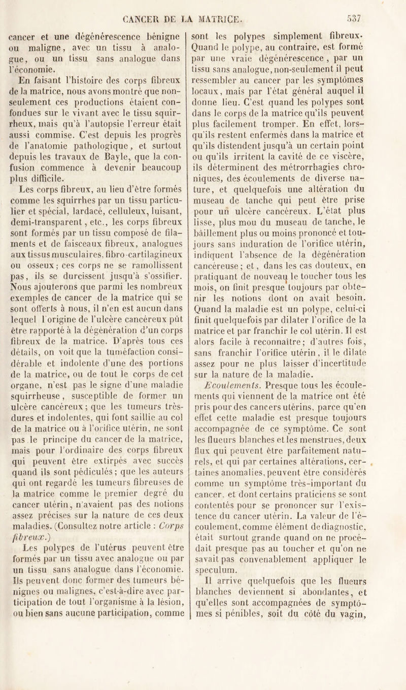 cancer et une dégénérescence bénigne ou maligne, avec un tissu à analo- gue, ou un tissu sans analogue dans l’économie. En faisant l’histoire des corps fibreux de la matrice, nous avons montré que non- seulement ces productions étaient con- fondues sur le vivant avec le tissu squir- rheux, mais qu’à l’autopsie l’erreur était aussi commise. C’est depuis les progrès de l’anatomie pathologique, et surtout depuis les travaux de Bayle, que la con- fusion commence à devenir beaucoup plus difficile. Les corps fibreux, au lieu d’être formés comme les squirrhes par un tissu particu- lier et spécial, lardacé, celluleux, luisant, demi-transparent, etc., les corps fibreux sont formés par un tissu composé de fila- ments et de faisceaux fibreux, analogues aux tissus musculaires, fibro cartilagineux ou osseux; ces corps ne se ramollissent pas, ils se durcissent jusqu’à s’ossifier. Nous ajouterons que parmi les nombreux exemples de cancer de la matrice qui se sont offerts à nous, il n’en est aucun dans lequel l origine de l’ulcère cancéreux pût être rapporté à la dégénération d’un corps fibreux de la matrice. D’après tous ces détails, on voit que la tuméfaction consi- dérable et indolente d’une des portions de la matrice, ou de tout le corps de cet organe, n’est pas le signe d’une maladie squirrheuse, susceptible de former un ulcère cancéreux; que les tumeurs très- dures et indolentes, qui font saillie au col de Sa matrice ou à l’orifice utérin, ne sont pas le principe du cancer de la matrice, mais pour l’ordinaire des corps fibreux qui peuvent être extirpés avec succès quand ils sont pédiculés; que les auteurs qui ont regardé les tumeurs fibreuses de la matrice comme le premier degré du cancer utérin, n’avaient pas des notions assez précises sur la nature de ces deux maladies. (Consultez notre article ; Corps fibreux.) Les polypes de l’utérus peuvent être formés par un tissu avec analogue ou par un tissu sans analogue dans l’économie. Ils peuvent donc former des tumeurs bé- nignes ou malignes, c’est-à-dire avec par- ticipation de tout l’organisme à la lésion, ou bien sans aucune participation, comme sont les polypes simplement fibreux. Quand le polype, au contraire, est formé par une vraie dégénérescence , par un tissu sans analogue, non-seulement il peut ressembler au cancer par les symptômes locaux, mais par l’état général auquel il donne lieu. C’est quand les polypes sont dans le corps de la matrice qu’ils peuvent plus facilement tromper. En effet, lors- qu’ils restent enfermés dans la matrice et qu’ils distendent jusqu’à un certain point ou qu’ils irritent la cavité de ce viscère, ils déterminent des métrorrhagies chro- niques, des écoulements de diverse na- ture, et quelquefois une altération du museau de tanche qui peut être prise pour un ulcère cancéreux. L’état plus lisse, plus mou du museau de tanche, le bâillement plus ou moins prononcé et tou- jours sans Induration de l’orifice utérin, indiquent l’absence de la dégénération cancéreuse; et, dans les cas douteux, en pratiquant de nouveai| le toucher tous les mois, on finit presque toujours par obte- nir les notions dont on avait besoin. Quand la maladie est un polype, celui-ci finit quelquefois par dilater l’orifice de la matrice et par franchir le col utérin. I! est alors facile à reconnaître; d’autres fois, sans franchir l’orifice utérin, i! le dilate assez pour ne plus laisser d’incertitude sur la nature de la maladie. Ecoulements. Presque tous les écoule- ments qui viennent de la matrice ont été pris pour des cancers utérins, parce qu’en effet cette maladie est presque toujours accompagnée de ce symptôme. Ce sont les flueurs blanches et les menstrues, deux flux qui peuvent être parfaitement natu- rels, et qui par certaines altérations, cer- taines anomalies, peuvent être considérés comme un symptôme très-important du cancer, et dont certains praticiens se sont contentés pour se prononcer sur l’exis- tence du cancer utérin. La valeur de l’é- coulement, comme élément dediagnostic, était surtout grande quand on ne procé- dait presque pas au toucher et qu’on ne savait pas convenablement appliquer le spéculum. ï! arrive quelquefois que les flueurs blanches deviennent si abondantes, et qu’elles sont accompagnées de symptô- mes si pénibles, soit du côté du vagin,