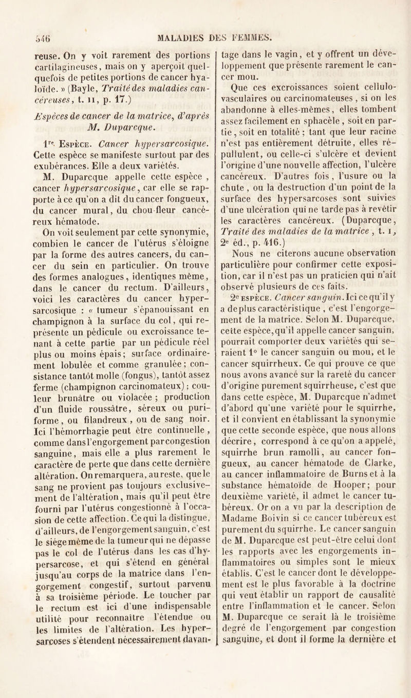 reuse. On y voit rarement des portions cartilagineuses, mais on y aperçoit quel- quefois de petites portions de cancer hya- loïde. » (Bayle, Traité des maladies can- céreuses , t. ii, p. 17.) Espèces de cancer de la matrice, d’après M. Duparcque. lre. Espèce. Cancer hypersarcosique. Cette espèce se manifeste surtout par des exubérances. Elle a deux variétés. M. Duparcque appelle cette espèce , cancer hypersarcosique, car elle se rap- porte à ce qu’on a dit du cancer fongueux, du cancer mural, du chou fleur cancé- reux hèmatode. On voit seulement par cette synonymie, combien le cancer de l’utérus s’éloigne par la forme des autres cancers, du can- cer du sein en particulier. On trouve des formes analogues, identiques même, dans le cancer du rectum. D'ailleurs, voici les caractères du cancer hyper- sarcosique : « tumeur s’épanouissant en champignon à la surface du col, qui re- présente un pédicule ou excroissance te- nant à cette partie par un pédicule réel plus ou moins épais ; sur face ordinaire- ment lobulée et comme granulée ; con- sistance tantôt molle (fongus), tantôt assez ferme (champignon carcinomateux) ; cou- leur brunâtre ou violacée ; production d’un fluide roussâtre, séreux ou puri- forme, ou filandreux , ou de sang noir. Ici l’hémorrhagie peut être continuelle , comme dansl’engorgement parcongestion sanguine, mais elle a plus rarement le caractère de perte que dans cette dernière altération. On remarquera, au reste, que le sang ne provient pas toujours exclusive- ment de l’altération, mais qu’il peut être fourni par l’utérus congestionné à l’occa- sion de cette affection. Ce qui la distingue, d’ailleurs, de l’engorgement sanguin, c’est le siège même de la tumeur qui ne dépasse pas le col de l’utérus dans les cas d’hy- persarcose, et qui s’étend en général jusqu’au corps de la matrice dans l’en- gorgement congestif, surtout parvenu à sa troisième période. Le toucher par le rectum est ici d’une indispensable utilité pour reconnaître l’étendue ou les limites de l’altération. Les hyper- sarcoses s’étendent nécessairement davan- tage dans le vagin, et y offrent un déve- loppement que présente rarement le can- cer mou. Que ces excroissances soient cellulo- vasculaires ou carcinomateuses, si on les abandonne à elles-mêmes, elles tombent assez facilement en sphacèle , soit en par- tie , soit en totalité ; tant que leur racine n’est pas entièrement détruite, elles ré- pulluîent, ou celle-ci s’ulcère et devient l’origine d’une nouvelle affection, l’ulcère cancéreux. D’autres fois, l’usure ou la chute , ou la destruction d’un point de la surface des hypersarcoses sont suivies d’une ulcération qui ne tarde pas à revêtir les caractères cancéreux. (Duparcque, Traité des maladies de la matrice , t. i ^ 2e éd., p. 416.) Nous ne citerons aucune observation particulière pour confirmer cette exposi- tion, car il n’est pas un praticien qui n’ait observé plusieurs de ces faits. 2e espèce. Cancer sanguin. Ici ce qu’il y a déplus caractéristique , c’est l’engorge- ment de la matrice. Selon M. Duparcque, cette espèce,qu’il appelle cancer sanguin, pourrait comporter deux variétés qui se- raient 1° le cancer sanguin ou mou, et le cancer squirrheux. Ce qui prouve ce que nous avons avancé sur la rareté du cancer d’origine purement squirrheuse, c’est que dans cette espèce, M. Duparcque n’admet d’abord qu’une variété pour le squirrhe, et il convient en établissant la synonymie que cette seconde espèce, que nous allons décrire, correspond à ce qu’on a appelé, squirrhe brun ramolli, au cancer fon- gueux, au cancer hèmatode de Clarke, au cancer inflammatoire de Burns et à la substance hématoïde de Hooper; pour deuxième variété, il admet le cancer tu- béreux. Or on a vu par la description de Madame Boivin si ce cancer tubéreux est purement du squirrhe. Le cancer sanguin de M. Duparcque est peut-être celui dont les rapports avec les engorgements in- flammatoires ou simples sont le mieux établis. C’est le cancer dont le développe- ment est le plus favorable à la doctrine qui veut établir un rapport de causalité entre l’inflammation et le cancer. Selon M. Duparcque ce serait là le troisième degré de l’engorgement par congestion sanguine, et dont il forme la dernière et