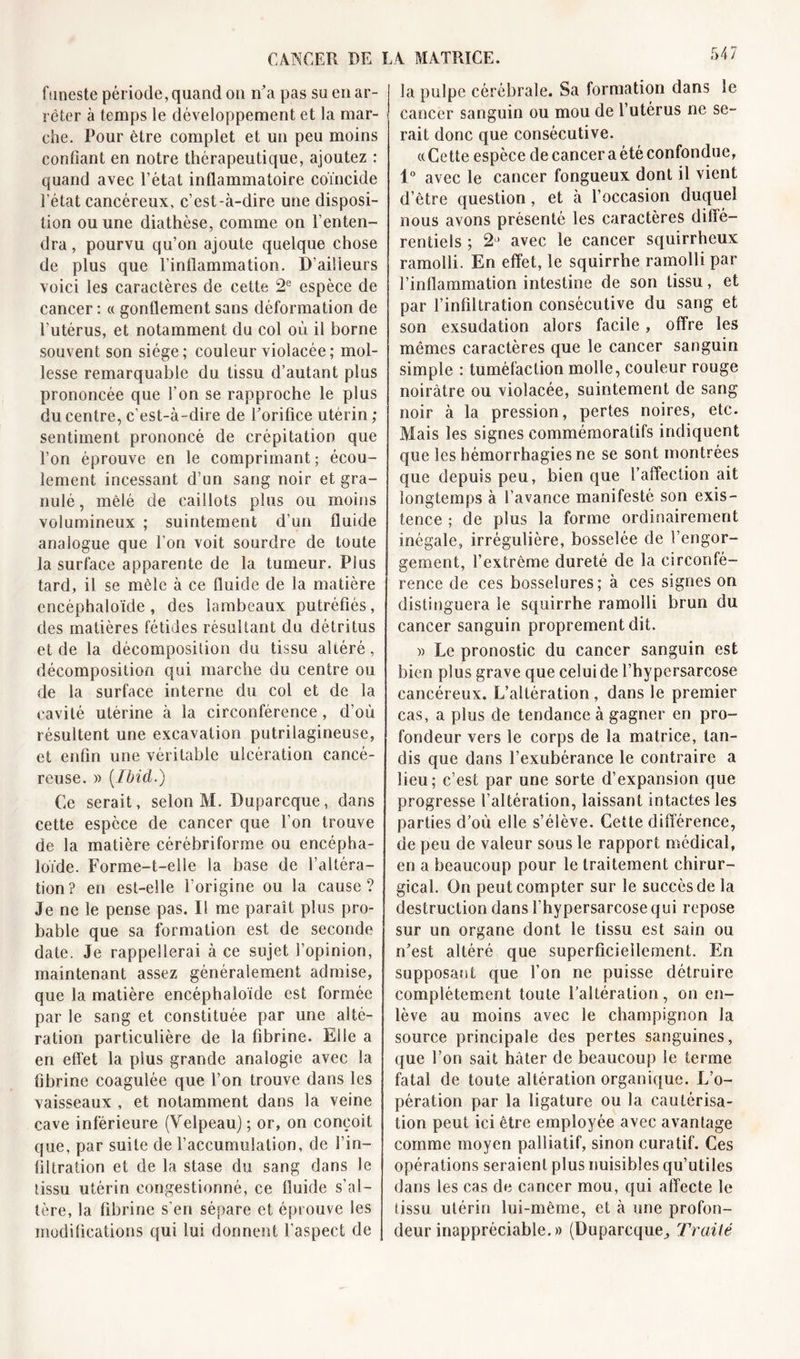 funeste période, quand on n’a pas su en ar- rêter à temps le développement et la mar- che. Pour être complet et un peu moins confiant en notre thérapeutique, ajoutez : quand avec l’état inflammatoire coïncide l’état cancéreux, c’est-à-dire une disposi- tion ou une diathèse, comme on l’enten- dra , pourvu qu’on ajoute quelque chose de plus que l’inflammation. D’ailleurs voici les caractères de cette 2e espèce de cancer : « gonflement sans déformation de l'utérus, et notamment du col où il borne souvent son siège; couleur violacée; mol- lesse remarquable du tissu d’autant plus prononcée que l’on se rapproche le plus du centre, c'est-à-dire de l’orifice utérin ; sentiment prononcé de crépitation que l’on éprouve en le comprimant; écou- lement incessant d’un sang noir et gra- nulé , mêlé de caillots plus ou moins volumineux ; suintement d’un fluide analogue que l’on voit sourdre de toute la surface apparente de la tumeur. Plus tard, il se mêle à ce fluide de la matière encéphaloïde, des lambeaux putréfiés, des matières fétides résultant du détritus et de la décomposition du tissu altéré, décomposition qui marche du centre ou de la surface interne du col et de la cavité utérine à la circonférence, d’où résultent une excavation putrilagineuse, et enfin une véritable ulcération cancé- reuse. » [Ibicl.) Ce serait, selon M. Duparcque, dans cette espèce de cancer que l’on trouve de la matière cérébriforme ou encépha- loïde. E’orme-t-elie la base de l’altéra- tion? en est-elle l’origine ou la cause? Je ne le pense pas. Il me paraît plus pro- bable que sa formation est de seconde date. Je rappellerai à ce sujet l’opinion, maintenant assez généralement admise, que la matière encéphaloïde est formée par le sang et constituée par une alté- ration particulière de la fibrine. Elle a en effet la plus grande analogie avec la fibrine coagulée que l’on trouve dans les vaisseaux , et notamment dans la veine cave inférieure (Velpeau) ; or, on conçoit que, par suite de l’accumulation, de l’in- filtration et de la stase du sang dans le tissu utérin congestionné, ce fluide s’al- tère, la fibrine s’en sépare et éprouve les modifications qui lui donnent l’aspect de la pulpe cérébrale. Sa formation dans le cancer sanguin ou mou de l’utérus ne se- rait donc que consécutive. «Cette espèce de cancer a été confondue, 1° avec le cancer fongueux dont il vient d’être question, et à l’occasion duquel nous avons présenté les caractères diffé- rentiels ; avec le cancer squirrheux ramolli. En effet, le squirrhe ramolli par l’inflammation intestine de son tissu, et par l’infiltration consécutive du sang et son exsudation alors facile, offre les mêmes caractères que le cancer sanguin simple : tuméfaction molle, couleur rouge noirâtre ou violacée, suintement de sang noir à la pression, pertes noires, etc. Mais les signes commémoratifs indiquent que les hémorrhagies ne se sont montrées que depuis peu, bien que l’affection ait longtemps à l’avance manifesté son exis- tence ; de plus la forme ordinairement inégale, irrégulière, bosselée de l’engor- gement, l’extrême dureté de la circonfé- rence de ces bosselures; à ces signes on distinguera le squirrhe ramolli brun du cancer sanguin proprement dit. » Le pronostic du cancer sanguin est bien plus grave que celui de l’hypersarcose cancéreux. L’altération , dans le premier cas, a plus de tendance à gagner en pro- fondeur vers le corps de la matrice, tan- dis que dans l’exubérance le contraire a lieu; c’est par une sorte d’expansion que progresse l’altération, laissant intactes les parties d’où elle s’élève. Cette différence, de peu de valeur sous le rapport médical, en a beaucoup pour le traitement chirur- gical. On peut compter sur le succès de la destruction dans l'hypersarcose qui repose sur un organe dont le tissu est sain ou n’est altéré que superficiellement. En supposant que l’on ne puisse détruire complètement toute l’altération, on en- lève au moins avec le champignon la source principale des pertes sanguines, que l’on sait hâter de beaucoup le terme fatal de toute altération organique. L’o- pération par la ligature ou la cautérisa- tion peut ici être employée avec avantage comme moyen palliatif, sinon curatif. Ces opérations seraient plus nuisibles qu’utiles dans les cas de cancer mou, qui affecte le (issu utérin lui-même, et à une profon- deur inappréciable. » (Duparcque^ Traité