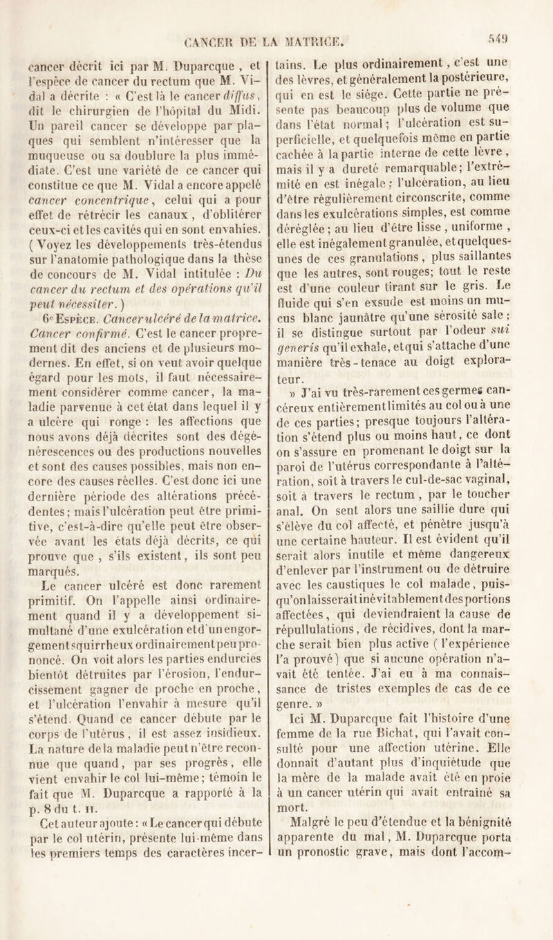 cancer décrit ici par M. Duparcque , et l'espèce de cancer du rectum que M. Vi- da) a décrite : « C’est là le cancer diffus, dit le chirurgien de l’hôpital du Midi. Un pareil cancer se développe par pla- ques qui semblent n’intéresser que la muqueuse ou sa doublure la plus immé- diate. C’est une variété de ce cancer qui constitue ce que M. Vidal a encore appelé cancer concentrique, celui qui a pour effet de rétrécir les canaux , d’oblitérer ceux-ci et les cavités qui en sont envahies. (Voyez les développements très-étendus sur l’anatomie pathologique dans la thèse de concours de M. Vidal intitulée : Du cancer du rectum et des opérations qu'il peut nécessiter. ) 6e Espèce. Cancer ulcéré delà matrice. Cancer confirmé. C’est le cancer propre- ment dit des anciens et de plusieurs mo- dernes. En effet, si on veut avoir quelque égard pour les mots, il faut nécessaire- ment considérer comme cancer, la ma- ladie parvenue à cet état dans lequel il y a ulcère qui ronge : les affections que nous avons déjà décrites sont des dégé- nérescences ou des productions nouvelles et sont des causes possibles, mais non en- core des causes réelles. C’est donc ici une dernière période des altérations précé- dentes; mais l’ulcération peut être primi- tive, c’est-à-dire quelle peut être obser- vée avant les états déjà décrits, ce qui prouve que , s’ils existent, ils sont peu marqués. Le cancer ulcéré est donc rarement primitif. On l’appelle ainsi ordinaire- ment quand il y a développement si- multané d’une exulcération etd’unengor- gement squirrheux ordinairement peu pro- noncé. On voit alors les parties endurcies bientôt détruites par l’érosion, l’endur- cissement gagner de proche en proche, et l’ulcération l’envahir à mesure qu’il s’étend. Quand ce cancer débute par le corps de l’utérus, il est assez insidieux. La nature delà maladie peutn’être recon- nue que quand, par ses progrès, elle vient envahir le col lui-même; témoin le fait que M. Duparcque a rapporté à la p. 8 du t. ii. Cet auteur ajoute : « Le cancer qui débute par le col utérin, présente lui même dans les premiers temps des caractères incer- tains. Le plus ordinairement, c’est une des lèvres, et généralement la postérieure, qui en est le siège. Cette partie ne pré- sente pas beaucoup plus de volume que dans l’état normal; l’ulcération est su- perficielle, et quelquefois même en partie cachée à la partie interne de cette lèvre , mais il y a dureté remarquable; l’extré- mité en est inégale; l’ulcération, au lieu d’être régulièrement circonscrite, comme dans les exuîcérations simples, est comme déréglée ; au lieu d’être lisse , uniforme , elle est inégalementgranulée, etquelques- unes de ces granulations , plus saillantes que les autres, sont rouges; tout le reste est d’une couleur tirant sur le gris. Le fluide qui s’en exsude est moins un mu- cus blanc jaunâtre qu’une sérosité sale ; il se distingue surtout par l’odeur sut generis qu’il exhale, etqui s’attache d’une manière très-tenace au doigt explora- teur. » J’ai vu très-rarement ces germes can- céreux entièrement limités au col ou à une de ces parties; presque toujours 1 altéra- tion s’étend plus ou moins haut, ce dont on s’assure en promenant le doigt sur la paroi de l’utérus correspondante à l’alté- ration, soit à travers le cul-de-sac vaginal, soit à travers le rectum , par le toucher anal. On sent alors une saillie dure qui s’élève du col affecté, et pénètre jusqu’à une certaine hauteur. Il est évident qu’il serait alors inutile et même dangereux d’enlever par l’instrument ou de détruire avec les caustiques le col malade, puis- qu’onlaisseraitinévitablement des portions affectées, qui deviendraient la cause de répullulations, de récidives, dont la mar- che serait bien plus active ( l’expérience l’a prouvé) que si aucune opération n’a- vait été tentée. J’ai eu à ma connais- sance de tristes exemples de cas de ce genre. » Ici M. Duparcque fait l’histoire d’une femme de la rue Bichat, qui l’avait con- sulté pour une affection utérine. Elle donnait d’autant plus d’inquiétude que la mère de la malade avait été en proie à un cancer utérin qui avait entraîné sa mort. Malgré le peu d’étendue et la bénignité apparente du mal, M. Duparcque porta un pronostic grave, mais dont î’accom-