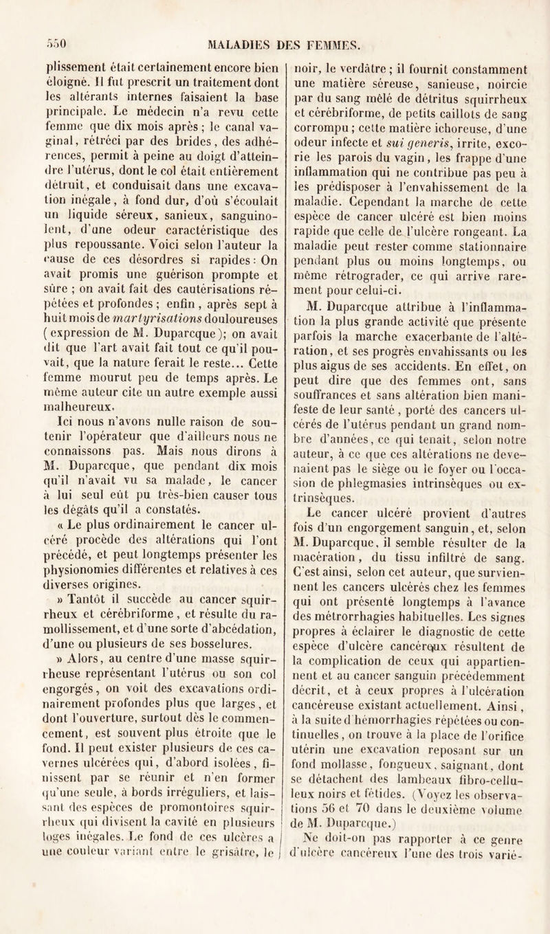 plissement était certainement encore bien éloigné. Il fut prescrit un traitement dont les altérants internes faisaient la base principale. Le médecin n’a revu cette femme que dix mois après ; le canal va- ginal, rétréci par des brides, des adhé- rences, permit à peine au doigt d’attein- dre l’utérus, dont le col était entièrement détruit, et conduisait dans une excava- tion inégale, à fond dur, d’où s’écoulait un liquide séreux, sanieux, sanguino- lent, d’une odeur caractéristique des plus repoussante. Voici selon l’auteur la cause de ces désordres si rapides : On avait promis une guérison prompte et sûre ; on avait fait des cautérisations ré- pétées et profondes ; enfin , après sept à huit mois de martyr nations douloureuses (expression de M. Duparcque); on avait dit que l’art avait fait tout ce qu’il pou- vait, que la nature ferait le reste... Cette femme mourut peu de temps après. Le même auteur cite un autre exemple aussi malheureux. Ici nous n’avons nulle raison de sou- tenir l’opérateur que d’ailleurs nous ne connaissons pas. Mais nous dirons à M. Duparcque, que pendant dix mois qu’il n’avait vu sa malade, le cancer à lui seul eût pu très-bien causer tous les dégâts qu’il a constatés. « Le plus ordinairement le cancer ul- céré procède des altérations qui l’ont précédé, et peut longtemps présenter les physionomies différentes et relatives à ces diverses origines. » Tantôt il succède au cancer squir- rheux et cérébriforme , et résulte du ra- mollissement, et d’une sorte d’abcédation, d’une ou plusieurs de ses bosselures. » Alors, au centre d’une masse squir- rheuse représentant l’utérus ou son col engorgés, on voit des excavations ordi- nairement profondes plus que larges, et dont l’ouverture, surtout dès le commen- cement, est souvent plus étroite que le fond. Il peut exister plusieurs de ces ca- vernes ulcérées qui, d’abord isolées, fi- nissent par se réunir et n'en former qu’une seule, à bords irréguliers, et lais- sant des espèces de promontoires squir- rheux qui divisent la cavité en plusieurs ! loges inégales. Le fond de ces ulcères a j une couleur variant entre le grisâtre, le j noir, le verdâtre ; il fournit constamment une matière séreuse, sanieuse, noircie par du sang mêlé de détritus squirrheux et cérébriforme, de petits caillots de sang corrompu; cette matière ichoreuse, d’une odeur infecte et sui generis, irrite, exco - rie les parois du vagin, les frappe d’une inflammation qui ne contribue pas peu à les prédisposer à l’envahissement de la maladie. Cependant la marche de cette espèce de cancer ulcéré est bien moins rapide que celle de l’ulcère rongeant. La maladie peut rester comme stationnaire pendant plus ou moins longtemps, ou même rétrograder, ce qui arrive rare- ment pour celüi-ci. M. Duparcque attribue à l’inflamma- tion la plus grande activité que présente parfois la marche exacerbante de l’alté- ration, et ses progrès envahissants ou les plus aigus de ses accidents. En effet, on peut dire que des femmes ont, sans souffrances et sans altération bien mani- feste de leur santé , porté des cancers ul- cérés de l’utérus pendant un grand nom- bre d’années, ce qui tenait, selon notre auteur, à ce que ces altérations ne deve- naient pas le siège ou le foyer ou l'occa- sion de phlegmasies intrinsèques ou ex- trinsèques. Le cancer ulcéré provient d’autres fois d’un engorgement sanguin, et, selon M. Duparcque, il semble résulter de la macération, du tissu infiltré de sang. C’est ainsi, selon cet auteur, que survien- nent les cancers ulcérés chez les femmes qui ont présenté longtemps à l’avance des métrorrhagies habituelles. Les signes propres à éclairer le diagnostic de cette espèce d’ulcère cancére»ux résultent de la complication de ceux qui appartien- nent et au cancer sanguin précédemment décrit, et à ceux propres à l’ulcération cancéreuse existant actuellement. Ainsi, à la suite d hémorrhagies répétées ou con- tinuelles , on trouve à la place de l’orifice utérin une excavation reposant sur un fond mollasse, fongueux, saignant, dont se détachent des lambeaux fibro-cellu- leux noirs et fétides. (Voyez les observa- tions 56 et 70 dans le deuxième volume de M. Duparcque.) Ne doit-on pas rapporter à ce genre d’ulcère cancéreux Fune des trois varié-