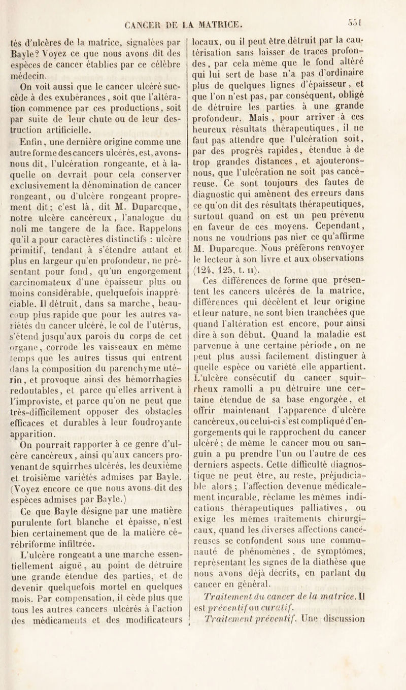 CANCER RE L tés d'ulcères de la matrice, signalées par Bayle? Voyez ce que nous avons dit des espèces de cancer établies par ce célèbre médecin. On voit aussi que le cancer ulcéré suc- cède à des exubérances, soit que l’altéra- tion commence par ces productions, soit par suite de leur chute ou de leur des- truction artificielle. Enfin, une dernière origine comme une autre forme descancers ulcérés, est, avons- nous dit, l’ulcération rongeante, et à la- quelle on devrait pour cela conserver exclusivement la dénomination de cancer rongeant, ou d'ulcère rongeant propre- ment dit; c’est là, dit M. Duparcque, notre ulcère cancéreux, l’analogue du noli me tangere de la face. Rappelons qu’il a pour caractères distinctifs : ulcère primitif, tendant à s’étendre autant et plus en largeur qu’en profondeur, ne pré- sentant pour fond, qu’un engorgement carcinomateux d’une épaisseur plus ou moins considérable, quelquefois inappré- ciable. Il détruit, dans sa marche, beau- coup plus rapide que pour les autres va- riétés du cancer ulcéré, le col de l’utérus, s’étend jusqu’aux parois du corps de cet organe, corrode les vaisseaux en même temps que les autres tissus qui entrent dans la composition du parenchyme uté- rin , et provoque ainsi des hémorrhagies redoutables, et parce quelles arrivent à Eimproviste, et parce qu’on ne peut que très-difficilement opposer des obstacles efficaces et durables à leur foudroyante apparition. On pourrait rapporter à ce genre d'ul- cère cancéreux, ainsi qu’aux cancers pro- venant de squirrhes ulcérés, les deuxième et troisième variétés admises par Bayle. (Toyez encore ce que nous avons dit des espèces admises par Bayle.) Ce que Bayle désigne par une matière purulente fort blanche et épaisse, n est bien certainement que de la matière cé- rébriforme infiltrée. L’ulcère rongeant a une marche essen- tiellement aiguë, au point de détruire une grande étendue des parties, et de devenir quelquefois mortel en quelques mois. Par compensation, il cède plus que tous les autres cancers ulcérés à l’action des médicaments et des modificateurs A MATRICE. locaux, ou il peut être détruit par la cau- térisation sans laisser de traces profon- des, par cela même que le fond altéré qui lui sert de base n’a pas d’ordinaire plus de quelques lignes d’épaisseur, et que l’on n’est pas, par conséquent, obligé de détruire les parties à une grande profondeur. Mais, pour arriver à ces heureux résultats thérapeutiques, il ne faut pas attendre que l’ulcération soit, par des progrès rapides, étendue à de trop grandes distances, et ajouterons- nous, que l’ulcération ne soit pas cancé- reuse. Ce sont toujours des fautes de diagnostic qui amènent des erreurs dans ce qu’on dit des résultats thérapeutiques, surtout quand on est un peu prévenu en faveur de ces moyens. Cependant, nous ne voudrions pas nier ce qu’affirme M. Duparcque. Nous préférons renvoyer le lecteur à son livre et aux observations (124, 125, t. n). Ces différences de forme que présen- tent les cancers ulcérés de la matrice, différences qui décèlent et leur origine et leur nature, ne sont bien tranchées que quand l'altération est encore, pour ainsi dire à son début. Quand la maladie est parvenue à une certaine période, on ne peut plus aussi facilement distinguer à quelle espèce ou variété elle appartient. L’ulcère consécutif du cancer squir- rheux ramolli a pu détruire une cer- taine étendue de sa base engorgée, et offrir maintenant l’apparence d'ulcère cancéreux, ou celui-ci s’est compliqué d’en- gorgements qui le rapprochent du cancer ulcéré ; de même le cancer mou ou san- guin a pu prendre l’un ou l’autre de ces derniers aspects. Cette difficulté diagnos- tique ne peut être, au reste, préjudicia- ble alors ; l’affection devenue médicale- ment incurable, réclame les mêmes indi- cations thérapeutiques palliatives, ou exige les mêmes traitements chirurgi- caux, quand les diverses affections cancé- reuses se confondent sous une commu- nauté de phénomènes , de symptômes, représentant les signes de la diathèse que nous avons déjà décrits, en parlant du cancer en général. Traitement du cancer de la matrice. Il est préventif ou curatif. Traitement préventif. Une discussion