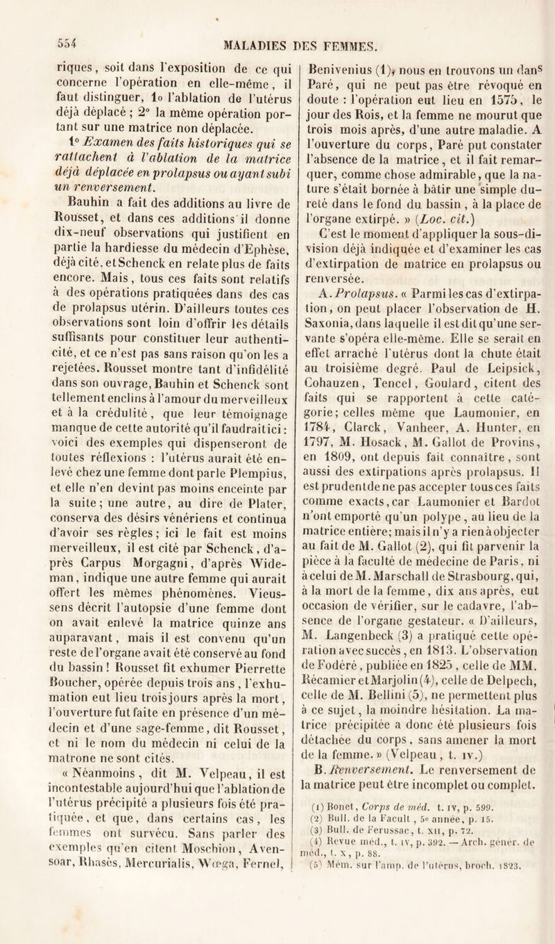 riques, soit dans l’exposition de ce qui concerne l’opération en elle-même, il faut distinguer, lo l’ablation de l’utérus déjà déplacé ; 2° la même opération por- tant sur une matrice non déplacée. 1° Examen des faits historiques qui se rattachent à Vablation de la matrice déjà déplacée en prolapsus ou ayant subi un renversement. Bauhin a fait des additions au livre de Bousset, et dans ces additions il donne dix-neuf observations qui justifient en partie la hardiesse du médecin d’Ephèse. déjà cité. etSchenck en relate plus de faits encore. Mais, tous ces faits sont relatifs à des opérations pratiquées dans des cas de prolapsus utérin. D’ailleurs toutes ces observations sont loin d’offrir les détails suffisants pour constituer leur authenti- cité, et ce n’est pas sans raison qu'on les a rejetées. Bousset montre tant d’infidélité dans son ouvrage, Bauhin et Schenck sont tellement enclins à l’amour du merveilleux et à la crédulité, que leur témoignage manque de cette autorité qu’il faudraitici : voici des exemples qui dispenseront de toutes réflexions : l’utérus aurait été en- levé chez une femme dont parle Plempius, et elle n’en devint pas moins enceinte par la suite; une autre, au dire de Plater, conserva des désirs vénériens et continua d’avoir ses règles; ici le fait est moins merveilleux, il est cité par Schenck, d’a- près Carpus Morgagni, d’après Wide- man, indique une autre femme qui aurait offert les mêmes phénomènes. Vieus- sens décrit l’autopsie d’une femme dont on avait enlevé la matrice quinze ans auparavant, mais il est convenu qu’un reste de l’organe avait été conservé au fond du bassin ! Rousset fit exhumer Pierrette Boucher, opérée depuis trois ans , l'exhu- mation eut lieu trois jours après la mort, l’ouverture fut faite en présence d’un mé- decin et d’une sage-femme, dit Rousset, et ni le nom du médecin ni celui de la matrone ne sont cités. «Néanmoins, dit M. Velpeau, il est incontestable aujourd’hui que l’ablation de l’utérus précipité a plusieurs fois été pra- tiquée, et que, dans certains cas, les femmes ont survécu. Sans parler des exemples qu'en citent Moschion, Aven- soar, Rh asès, Mercurialis, Wœga, Fernel, j Benivenius (1)* nous en trouvons un dans Paré, qui ne peut pas être révoqué en doute : l’opération eut lieu en 1575, le jour des Rois, et la femme ne mourut que trois mois après, d’une autre maladie. A l’ouverture du corps, Paré put constater l’absence de la matrice, et il fait remar- quer, comme chose admirable, que la na- ture s’était bornée à bâtir une simple du- reté dans le fond du bassin , à la place de l’organe extirpé. » {Loc. cit.) C’est le moment d’appliquer la sous-di- vision déjà indiquée et d’examiner les cas d’extirpation de matrice en prolapsus ou renversée. A .Prolapsus. « Parmi les cas d’extirpa- tion, on peut placer l’observation de H. Saxonia, dans laquelle il est dit qu’une ser- vante s’opéra elle-même. Elle se serait en effet arraché l'utérus dont la chute était au troisième degré. Paul de Leipsick, Cohauzen , Tencel, Goulard, citent des faits qui se rapportent à cette caté- gorie; celles même que Laumonier, en 1784, Clarck, Vanheer, A. Hunter, en 1797, M. Hosack, M. Gai lot de Provins, en 1809, ont depuis fait connaître, sont aussi des extirpations après prolapsus. 1! estprudentdene pas accepter tousces faits comme exacts,car Laumonier et Bardot n'ont emporté qu’un polype , au lieu de la matrice entière; mais il n’y a rien à objecter au fait de M. Galiot (2), qui fit parvenir la pièce à la faculté de médecine de Paris, ni à celui deM.Marschall de Strasbourg, qui, à la mort de la femme, dix ans après, eut occasion de vérifier, sur le cadavre, l’ab- sence de l’organe gestateur. « D’ailleurs, M. Langenbeck (3) a pratiqué cette opé- ration avec succès, en 1813. L’observation de Fodéré , publiée en 1825 , celle de MM. Récamier etMarjolin (4), celle de Delpech, celle de M. Bellini (5), ne permettent plus à ce sujet, la moindre hésitation. La ma- trice précipitée a donc été plusieurs fois détachée du corps, sans amener la mort de la femme. » (Velpeau , t. îv.) B.Renversement. Le renversement de la matrice peut être incomplet ou complet. (1) Bonet, Corps de méd. t. iv, p. 599. (2) Bull, de la Facult, 5e année, p. 15. (3) Bull, de Ferussac, t. xn, p. 72. (4) Bevue inéd., t. iv, p. 392. — Areh. génér. de méd., t. x, p. 88. (5) Mém. sur l’amp, de l’utérus, broeh. i823.