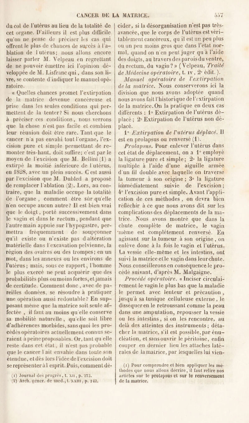 du col de l’utérus au lieu de la totalité de cet organe. D’ailleurs il est plus difficile qu’on ne pense de préciser les cas qui offrent le plus de chances de succès à l’a- blation de 1 utérus; nous allons encore laisser parler M. Velpeau en regrettant de ne pouvoir émettre ici l’opinion dé- veloppée de M. Lisfranc qui, dans son li- vre, se contente d'indiquer le manuel opé- ratoire. « Quelles chances promet l’extirpation de la matrice devenue cancéreuse et prise dans les seules conditions qui per- mettent de la tenter? Si nous cherchons à préciser ces conditions, nous verrons que la chose n’est pas facile et combien leur réunion doit être rare. Tant que le cancer n'a pas envahi tout l’organe, l’ex- cision pure et simple permettant de re- monter très-haut, doit suffire; c’est par le moyen de l'excision que M. Bellini (i) a extirpé la moitié inférieure de 1 utérus, en 1828, avec un plein succès. G est aussi par l’excision que M. Dubled a proposé de remplacer l’ablation (2). Lors, au con- traire, que la maladie occupe la totalité de l’organe , comment être sûr quelle n’en occupe aucun autre? Il est bien vrai que le doigt, porté successivement dans le vagin et dans le rectum, pendant que l’autre main appuie sur l’hypogastre, per- mettra fréquemment de soupçonner qu’il existe ou n’existe pas d altération matérielle dans l excavation pelvienne, la région des ovaires ou des trompes; en un mot, dans les annexes ou les environs de l’utérus; mais, sous ce rapport, l’homme le plus exercé ne peut acquérir que des probabilités plus ou moins fortes, et jamais de certitude. Comment donc , avec de pa- reilles données, se résoudre à pratiquer une opération aussi redoutable? En sup- posant même que la matrice soit seule af- fectée , il faut au moins qu elle conserve sa mobilité naturelle , qu elle soit libre d’adhérences morbides, sans quoi les pro- cédés opératoires actuellement connus se- raient à peine proposâmes. Or, tant qu elle reste dans cet état, il n’est pas probable que le cancer 1 ait envahie dans toute son étendue, et dès lors l’idée de l’excision doit se représenter à 1 esprit. Puis, comment dé- (1) Journal des progrès, t. xn, p. 273. (2) Arch. génér. de méd,, t. xxm, p. 142. cider, si la désorganisation n’est pas très- avancée, que le corps de l’utérus est véri- tablement cancéreux, qui! est un peu plus ou un peu moins gros que dans l’état nor- mal, quand on n'en peut juger qu à l’aide des doigts, au travers des parois du ventre, du rectum, du vagin ? » ( Velpeau, Traité de Médecine opératoire, t. iv, 2e édit. ). Manuel opératoire de Vextirpation de la matrice. Nous conserverons ici la division que nous avons adoptée quand nous avons faitl’historique de l’extirpation de la matrice.fin la pratique en deux cas différents : 1° Extirpation de l’utérus dé- placé ; 2° Extirpation de l’utérus non dé- placé. 1° Extirpation de Vutérus déplacé. Il est en prolapsus ou renversé (1). Prolapsus. Pour enlever l’utérus dans cet état de déplacement, on a 1° employé la ligature pure et simple; 2° la ligature multiple à l’aide d’une aiguille armée d'un fil double avec laquelle on traverse la tumeur à son origine ; 3° la ligature immédiatement suivie de l’excision; 4° l’excision pure et simple. Avant l’appli- cation de ces méthodes , on devra bien réfléchir à ce que nous avons dit sur les complications des déplacements de la ma- trice. Nous avons montré que dans la chute complète de matrice, le vagin 'même est complètement renversé. En agissant sur la tumeur à son origine , on enlève donc à la fois le vagin et l’utérus3 La vessie elle- même et les intestins, ont suivi la matrice et le vagin dans leurchute. Nous conseillerons en conséquence le pro- cédé suivant, d’après M. Malgaigne. Procédé opératoire. « Inciser circulai- rement le vagin le plus bas que la maladie le permet avec lenteur et précaution , jusqu’à sa tunique celluleuse externe, le disséquer en le retroussan t comme la peau dans une amputation, repousser la vessie ou les intestins, si on les rencontre, au delà des atteintes des instruments; déta- cher la matrice, s’il est possible, par énu- cléation, et sans ouvrir le péritoine, enfin couper en dernier lieu les attaches laté- rales de la matrice, par lesquelles lui vien- (i) Pour comprendre et bien appliquer les mé- thodes que nous allons décrire, il faut relire nos articles sur le prolapsus et sur le renversement de la matrice.