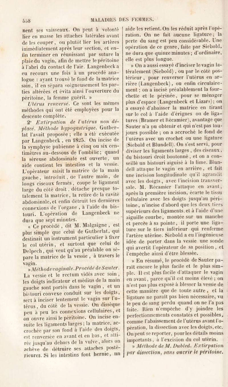 nent ses vaisseaux. On peut à volonté lier en masse les attaches latérales avant de les couper, ou plutôt lier les artères immédiatement après leur section, et en- fin terminer en réunissant par suture la plaie du vagin, afin de mettre le péritoine à l’abri du contact de l’air. Langenbecka eu recours une fois à un procédé ana- logue : ayant trouvé le fond de la matrice sain, il en sépara soigneusement les par- ties altérées et évita ainsi l’ouverture du péritoine, la femme guérit. » Utérus renversé. Ce sont les mêmes méthodes qui ont été employées pour la descente complète. 2° Extirpation de Vutérus non dé- placé. Méthode hypogastrique. Gutber- lat l’avait proposée ; elle a été exécutée par Langenbeck , en 18*25. On incise de la symphyse pubienne à cinq ou six cen- timètres au-dessous de l’ombilic; quand la séreuse abdominale est ouverte, un aide contient les intestins et la vessie. L’opérateur saisit la matrice de la main gauche, introduit, de 1 autre main, de longs ciseaux fermés, coupe le ligament large du côté droit, détache presque to- talement la matrice, la retire de la cavité abdominale,et enfin détruit les dernières connexions de l’organe , à 1 aide du bis- touri. L’opération de Langenbeck ne dura que sept minutes. « Ce procédé , dit M. Malgaigne , est plus simple que celui de Gutberîat, qui destinait un instrument particulier à fixer le col utérin, et surtout que celui de Delpech, qui veuf qu’au préalable on sé- pare la matrice de la vessie , à travers le vagin. »Méthodevaginale.Procédé de Sauter. La vessie et le rectum vidés avec soin , les doigts indicateur et médius de la main gauche sont portés dans le vagin , et un bistouri convexe conduit sur les doigts, sert à inciser lentement le vagin sur l’u- térus , du côté de la vessie. On dissèque peu à peu les connexions cellulaires, et on ouvre ainsi le péritoine. On incise en- suite les ligaments larges ; la matrice, ac- crochée par son lond à 1 aide des doigts, est renversée en avant et en bas, et atti- rée jusqu’au dehors de la vulve, alors on achève de détruire ses attaches posté- rieures. Si les intestins font hernie, un aide les retient. On les réduit après l’opé- ration. On ne fait aucune ligature; la perte du sang est peu considérable. Une opération de ce genre, faite par Siebold, ne dura que quinze minutes ; d’ordinaire, elle est plus longue. » On a aussi essayé d’inciser le vagin la- téralement (Siebold) , ou par le côté pos- térieur , pour renverser l’utérus en ar- rière (Langenbeck), ou enfin circulaire- rnent ; on a incisé préalablement la four- chette et le périnée, pour se ménager plus d’espace (Langenbeck et Lizars); on a essayé d’abaisser la matrice en tirant sur le col à l’aide d’érignes ou de liga- tures (Bramer et Récamier), avantage que Sauter n’a pu obtenir et qui n’est pas tou- jours possible ; on a accroché le fond de l’utérus avec un crochet ou une ligature (Siebold etBIundell). On s’est servi, pour diviser les ligaments larges, des ciseaux, du bistouri droit boutonné, et on a con- seillé un bistouri aiguisé à la lime. Biun- dell attaque le vagin en arrière, et fait une incision longitudinale qu'il agrandit avec les doigts, avec l’incision transver- sale. M. Récamier l’attaque en avant, après la première incision, écarte le tissu cellulaire avec les doigts jusqu’au péri- toine, n’incise d’abord que les deux tiers supérieurs des ligaments, et à l’aide d’une aiguille courbe, montée sur un manche et percée à sa pointe, il porte une liga- ture sur le tiers inférieur qui renferme l’artère utérine. Siebold a eu l’ingénieuse idée de porter dans la vessie une sonde qui avertit l’opérateur de sa position , et l’empêche ainsi d’être blessée. » En résumé, le procédé de Sauter pa- raît encore le plus facile et le plus sim- ple. Il est plus facile d’attaquer le vagin en avant, parce qu’il est moins élevé ; on n’est pas plus exposé à blesser la vessie de cette manière que de toute autre , et la ligature ne paraît pas bien nécessaire, vu le peu de sang perdu quand on ne Fa pas faite. Rien n’empêche d’y joindre les perfectionnements constatés et possibles, comme l’abaissement de l’utérus avant l’o- pération, la dissection avec les doigts, etc. On peut se reporter, pour les détails moins importants, à l’excision du col utérin. » Méthode deM.Dubled. Extirpation par dissection, sans ouvrir le péritoine.