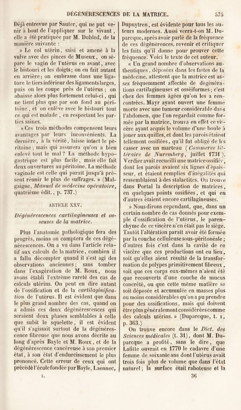 Déjà entrevue par Sauter, qui ne put ve- nir à bout de l’appliquer sur le vivant, elle a été pratiquée par M. Dubled, de la manière suivante : » Le col utérin, saisi et amené à la vulve avec des pinces de Museux, on sé- pare le vagin de l’utérus en avant, avec le bistouri et les doigts; on en fait autant en arrière ; on embrasse dans une liga- ture le tiers inférieur des ligaments larges, puis on les coupe près de l’utérus ; on abaisse alors plus fortement celui-ci, qui ne tient plus que par son fond au péri- toine , et on enlève avec le bistouri tout ce qui est malade , en respectant les par- ties saines. » Ces trois méthodes compensent leurs avantages par leurs inconvénients. La dernière, à la vérité, laisse intact le pé- ritoine ; mais qui assurera qu’on a bien enlevé tout le mal ? La méthode hypo- gastrique est plus facile, mais elle fait deux ouvertures au péritoine. La méthode vaginale est celle qui paraît jusqu’à pré- sent réunir le plus de suffrages. » (Mal- gaigne, Manuel de médecine opératoire, quatrième édit., p. 737.) ARTICLE XXV. Dégénérescences cartilagineuses et os- seuses de la matrice. Plus l’anatomie pathologique fera des progrès, moins on comptera de ces dégé- nérescences. On a vu dans l’article rela- tif aux calculs de la matrice, combien il a fallu décompter quand il s’est agi des observations anciennes ; sans tomber dans l’exagération de M. Roux, nous avons établi l’extrcme rareté des cas de calculs utérins. On peut en dire autant de l’ossification et de la cartilagini/îca- lion de l’utérus. Il est évident que dans le plus grand nombre des cas, quand on a admis ces deux dégénérescences qui seraient deux phases semblables à celle que subit le squelette, il est évident qu’il s’agissait surtout de la dégénéres- cence fibreuse que nous avons décrite au long d’après Bayle et M. Roux , et de la dégénérescence cancéreuse à son premier état, à son état d’endurcissement le plus prononcé. Cette erreur de ceux qui ont précédé l’école fondée par Bayle, Laennec, Dupuytren, est évidente pour tous les au- teurs modernes. Aussi verra-t-on M. Du- parcque, après avoir parlé de la fréquence de ces dégénérences, revenir et critiquer les faits qu’il donne pour prouver cette fréquence. Voici le texte de cet auteur. « Un grand nombre d’observations au- thentiques , déposées dans les fastes de la médecine, attestent que la matrice est as- sez fréquemment affectée de dégénéra- tions cartilagineuses et osséiformes ; c’est chez des femmes âgées qu’on les a ren- contrées. Mayr ayant ouvert une femme morte avec une tumeur considérable dans l’abdomen, que l’on regardait comme for- mée par la matrice, trouva en effet ce vis- cère ayant acquis le volume d’une boule à jouer aux quilles, et dont les parois étaient tellement ossifiées, qu’il fut obligé de 1rs casser avec un marteau ( Commerce lit- téraire de Nuremberg, juillet 1731). Verdier avait recueilli une matrice ossifiée, dont les parois avaient six lignes d’épais- seur, et étaient remplies d’inégalités qui ressemblaient à des stalactites. On trouve dans Portai la description de matrices, en quelques points ossifiées, et qui en d’autres étaient encore cartilagineuses. )&gt; Nous dirons cependant, que, dans un certain nombre de cas donnés pour exem- ple d’ossification de l’utérus, le paren- chyme de ce viscère n’en était pas le siège. Tantôt l’altération paraît avoir été formée par la couche celluleuse sous-péritonéale ; d’autres fois c’est dans la cavité de ce viscère que ces productions ont eu lieu, soit qu’elles aient résulté de la transfor- mation de polypes primitivement fibreux, soit que ces corps eux-mêmes n’aient été que recouverts d’une couche de mucus concrété, ou que cette même matière se soit déposée et accumulée en masses plus ou moins considérables qu’on a pu prendre pour des ossifications, mais qui doivent être plus généralement considérées comme des calculs utérins. » (Duparcque, t. i, p. 363.) On trouve encore dans le Dict. des Sciences médicales (t. 31), dont M. Du- parcque a profité, sans le dire, que Lafitte ouvrait en 1770 le cadavre d’une femme de soixante ans dont l’utérus avait trois fois plus de volume que dans l’état naturel ; la surface était raboteuse et la 36 i.