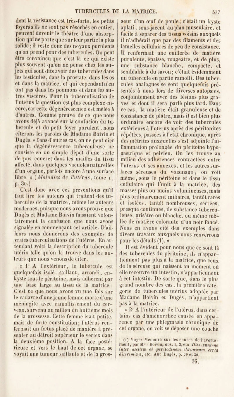 dont la résistance est très-forte, les petits foyers s’ils ne sont pas résorbés en entier, peuvent devenir le théâtre d’une absorp- tion qui ne porte que sur leur partie la plus solide ; il reste donc des noyaux purulents qu’on prend pour des tubercules. On peut être convaincu que c’est là ce qui existe plus souvent qu’on ne pense chez les su- jets qui sont dits avoir des tubercules dans les testicules, dans la prostate, dans les os et dans la matrice, et qui cependantn’en ont pas dans les poumons et dans les au- tres viscères. Pour la tuberculisation de l’utérus la question est plus complexe en- core, car cette dégénérescence est mêlée à d’autres. Comme preuve de ce que nous avons déjà avancé sur la confusion du tu- bercule et du petit foyer purulent, nous citerons les paroles de Madame Boivin et Dugès. « Dans d’autres cas, on ne peut nier que la dégénérescence tuberculeuse ne consiste en un simple dépôt d’une sorte de pus concret dans les mailles du tissu affecté, dans quelques vacuoles naturelles d’un organe, parfois encore à une surface libre. » (Maladies de Vutèrus, tome i, p. 30.) C’est donc avec ces préventions qu’il faut lire les auteurs qui traitent des tu- bercules de la matrice, môme les auteurs modernes, puisque nous avons prouvé que Dugès et Madame Boivin faisaient volon- tairement la confusion que nous avons signalée en commençant cet article. D’ail- leurs nous donnerons des exemples de vraies tuberculisations de l’utérus. En at- tendant voici la description du tubercule utérin telle qu’on la trouve dans les au- teurs que nous venons de citer. « 1° A l’extérieur, le tubercule est quelquefois isolé, saillant, arrondi, en- kysté sous le péritoine, mais adhérent par une base large au tissu de la matrice : C'est ce que nous avons vu une fois sur le cadavre d’une jeune femme morte d’une méningite avec ramollissement du cer- veau, survenu au milieu du huitième mois de la grossesse. Cette femme était petite, mais de forte constitution; l’utérus ren- fermait un fœtus placé de manière à pré- senter au détroit supérieur le vertcx dans la deuxième position. A la face posté- rieure et vers le haut de cet organe, se voyait une tumeur saillante et de Ja gros- seur d’un œuf de poule; c’était un kyste aplati, sous-jacent au plan musculaire, et facile à séparer des tissus voisins auxquels il n’adhérait que par des filaments et des lamelles cellulaires de peu de consistance. 11 renfermait une cuillerée de matière purulente, épaisse, rougeâtre, et de plus, une substance blanche, compacte, et semblable à du savon ; c’était évidemment un tubercule en partie ramolli. Des tuber- cules analogues se sont quelquefois pré- sentés à nous lors de diverses autopsies, conjointement avec des lésions plus gra- ves et dont il sera parlé plus tard. Dans ce cas , la matière était granuleuse et de consistance de plâtre, mais il est bien plus ordinaire encore de voir des tubercules extérieurs à l’utérus après des péritonites répétées, passées à l’état chronique, après des métrites auxquelles s’est adjointe l’in- flammation prolongée du péritoine hypo- gastrique et pelvien. On les trouve au milieu des adhérences contractées entre l’utérus et ses annexes, et les autres sur- faces séreuses du voisinage ; on voit même, sous le péritoine et dans le tissu cellulaire qui l’unit à la matrice, des masses plus ou moins volumineuses, mais plus ordinairement miliaires, tantôt rares et isolées, tantôt nombreuses, serrées, presque continues, de substance tubercu- leuse, grisâtre ou blanche, ou même mê- lée de matière colorante d’un noir foncé. Nous en avons cité des exemples dans divers travaux auxquels nous renverrons pour les details (1). » Il est évident pour nous que ce sont là des tubercules du péritoine, ils n’appar- tiennent pas plus à la matrice, que ceux de la séreuse qui naissent au moment où elle recouvre un intestin, n’appartiennent à cet intestin. De sorte que, dans le plus grand nombre des cas, la première caté- gorie de tubercules utérins adoptée par Madame Boivin et Dugès, n’appartient pas à la matrice. « 2° A l’intérieur de l’utérus, dans cer- tains cas d’aménorrhée causée en appa- rence par une phlegmasie chronique de cet organe, on voit se déposer une couche (î) Voyez Mémoire sur les causes de l'avorte- ment, par Mme Boivin, obs. 1, 3, etc Diss. sunt-ne inter ascilem et peritodinem chronicam certa discrimina, etc. Ant Dugès, p. 29 et 30. 36,