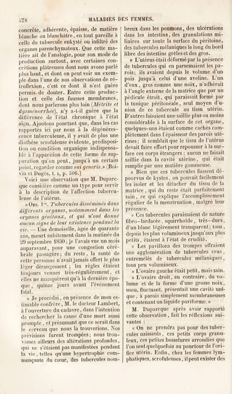 concrète, adhérente, épaisse, de matière blanche ou blanchâtre, en tout pareille à celle du tubercule enkysté ou infiltré des organes parenchymateux. Que cette ma- tière ait de l’analogie, pour son mode de production surtout, avec certaines con- crétions plâtreuses dont nous avons parlé plus haut, et dont on peut voir un exem- ple dans l’une de nos observations de ré- troflexion, c’est ce dont il n’est guère permis de douter. Entre cette produc- tion et celle des fausses membranes, dont nous parlerons plus loin (Métrite et dysménorrhée), n’y a-t-il guère que la différence de l’état chronique à l’état aigu. Ajoutons pourtant que, dans les cas rapportés ici par nous à la dégénéres- cence tuberculeuse, il y avait de plus une diathèse scrofuleuse évidente, prédisposi- tion ou condition organique indispensa- ble à l’apparition de cette forme de sup- puration qu’on peut, jusqu’à un certain point, regarder comme sui generis.» (Boi- vin et Dugès, 1.1, p. 306.) Voici une observation que M. Duparc- que considère comme un type pour servir à la description de l’affection tubercu- leuse de butérus. vObs. lre. Tubercules disséminés dans différents organes, notamment dans les organes génitaux, et qui n'ont donné aucun signe de leur existence pendant la vie. — Une demoiselle, âgée de quarante ans, meurt subitement dans la matinée du c29 septembre 1830 ; je l’avais vue un mois auparavant, pour une congestion céré- brale passagère ; du reste, la santé de cette personne n’avait jamais offert le plus léger dérangement ; les règles étaient toujours venues très-régulièrement, et elles ne manquèrent qu’à la dernière épo- que , quinze jours avant l’événement fatal. » Je procédai, en présence de mon es- timable confrère, M. le docteur Lambert, à l’ouverture du cadavre, dans l’intention de rechercher la cause d’une mort aussi prompte , et présumant que ce serait dans le cerveau que nous la trouverions. Nos prévisions furent trompées; nous trou- vâmes ailleurs des altérations profondes, qui ne s’étaient pas manifestées pendant la vie, telles qu’une hypertrophie com- mençante du cœur, des tubercules nom- breux dans les poumons, des ulcérations dans les intestins, des granulations mi- liaires sur toute la surface du péritoine, des tubercules mélaniques le long du bord libre des intestins grêles et des gros. » L’utérus était déformé par la présence de tubercules qui en parsemaient les pa- rois; ils avaient depuis le volume d’un pois jusqu’à celui d’une aveline. L’un d’eux , gros comme une noix, n’adhérait à l’angle externe de la matrice que par un pédicule étroit, qui paraissait formé par la tunique péritonéale, seul moyen d’u- nion de ce tubercule au tissu utérin. D’autres faisaient une saillie plus ou moins considérable à la surface de cet organe, quelques-uns étaient comme cachés com- plètement dans l’épaisseur des parois uté- rines; il semblait que le tissu de l’utérus devait faire effort pour repousser à la sur- face ces corps étrangers ; aucun ne faisait saillie dans la cavité utérine, qui était remplie par une matière gommeuse. » Bien que ces tubercules fussent dé- pourvus de kystes, on pouvait facilement les isoler et les détacher du tissu de la matrice , qui du reste était parfaitement sain, ce qui explique l’accomplissement régulier de la menstruation, malgré leur présence. » Ces tubercules paraissaient de nature fibro-îardacée, squirrhoïde, très-durs, d’un blanc légèrement transparent; tous, depuis les plus volumineux jusqu’aux plus petits, étaient à l’état de crudité. » Les pavillons des trompes offraient une agglomération de tubercules crus, entremêlés de tubercules mélaniques, tous peu volumineux. » L’ovaire gauche était petit, mais sain. )&gt; L’ovaire droit, au contraire, du vo- lume et de la forme d’une grosse noix, mou, fluctuant, présentait une cavité uni- que , à parois simplement membraneuses et contenant un liquide puriforme. » M- Duparcque après avoir rapporté cette observation , fait les réflexions sui- vantes : cc On ne prendra pas pour des tuber- cules naissants, ces petits corps granu- leux, ces petites bosselures arrondies que l’on sent quelquefois au pourtour de l’ori- fice utérin. Enfin, chez les femmes lym- phatiques, scrofuleuses, il peut exister des