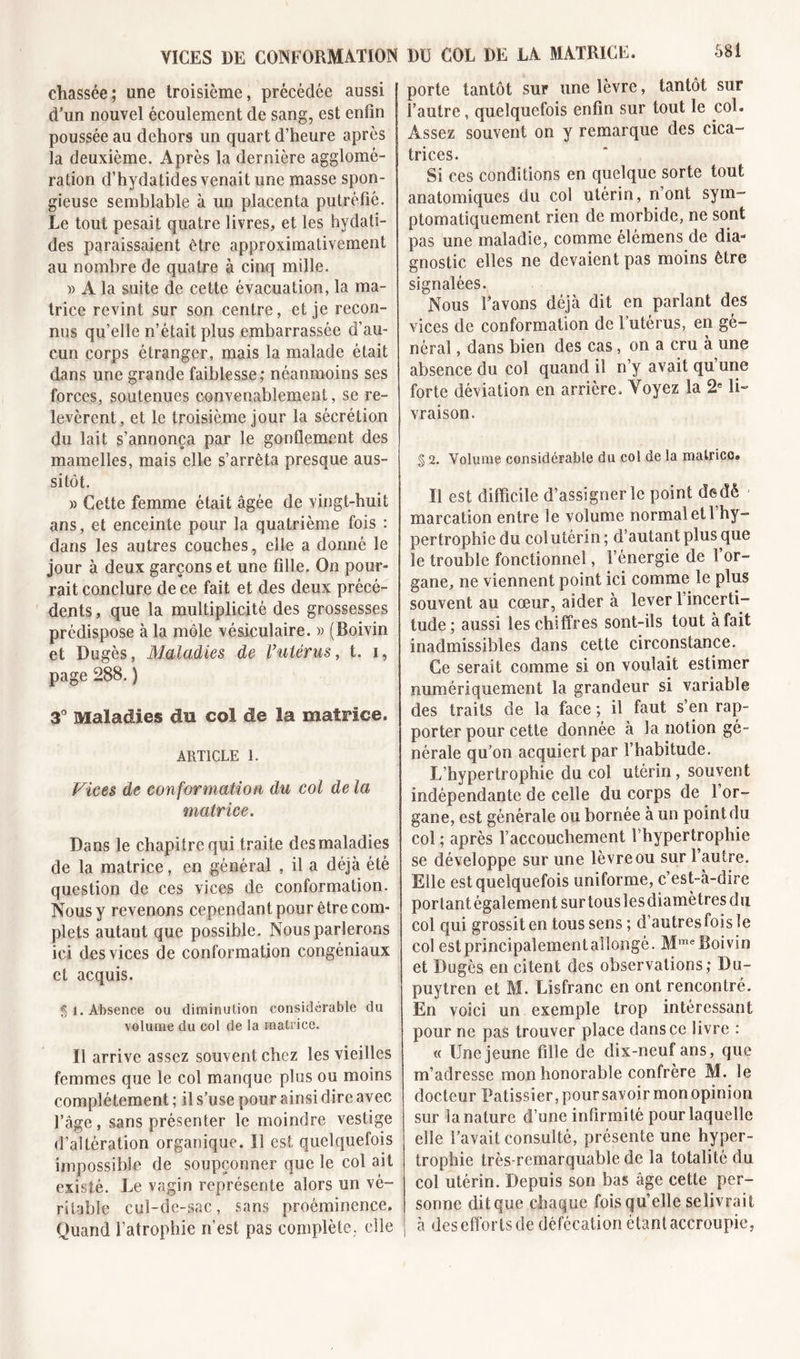 VICES DE CONFORMATION chassée; une troisième, précédée aussi d’un nouvel écoulement de sang, est enfin poussée au dehors un quart d’heure après la deuxième. Après la dernière agglomé- ration d’hydatides venait une masse spon- gieuse semblable à un placenta putréfié. Le tout pesait quatre livres, et les hydati- des paraissaient être approximativement au nombre de quatre à cinq mille. » A la suite de cette évacuation, la ma- trice revint sur son centre, et je recon- nus qu’elle n’était plus embarrassée d’au- cun corps étranger, mais la malade était dans une grande faiblesse; néanmoins ses forces, soutenues convenablement, se re- levèrent, et le troisième jour la sécrétion du lait s’annonça par le gonflement des mamelles, mais elle s’arrêta presque aus- sitôt. » Cette femme était âgée de vingt-huit ans, et enceinte pour la quatrième fois : dans les autres couches, elle a donné le jour à deux garçons et une fille. On pour- rait conclure de ce fait et des deux précé- dents , que la multiplicité des grossesses prédispose à la môle vésiculaire. « (Boivin et Dugès, Maladies de l’utérus, t. i, page 288. ) 3° Maladies du col de la matrice. ARTICLE 1. Vices de conformation du col de la matrice. Dans le chapitre qui traite des maladies de la matrice, en général , il a déjà été question de ces vices de conformation. Nous y revenons cependant pour être com- plets autant que possible. Nous parlerons ici des vices de conformation congéniaux et acquis. 51. Absence ou diminution considérable du volume du col de la matrice. Il arrive assez souvent chez les vieilles femmes que le col manque plus ou moins complètement ; il s’use pour ainsi dire avec l’âge, sans présenter le moindre vestige d’altération organique. Il est quelquefois impossible de soupçonner que le col ait existé. Le vagin représente alors un vé- ritable cuï-dc-sac, sans proéminence. Quand l’atrophie n’est pas complète, elle DU COL DE LA MATRICE. porte tantôt sur une lèvre, tantôt sur l’autre, quelquefois enfin sur tout le col. Assez souvent on y remarque des cica- trices. Si ces conditions en quelque sorte tout anatomiques du col utérin, n’ont sym- ptomatiquement rien de morbide, ne sont pas une maladie, comme elémens de dia- gnostic elles ne devaient pas moins être signalées. Nous l’avons déjà dit en parlant des vices de conformation de l’utérus, en gé- néral , dans bien des cas, on a cru à une absence du col quand il n’y avait qu une forte déviation en arrière. Voyez la 2e li- vraison. § 2. Volume considérable du col de la matrice® Il est difficile d’assigner le point derîè marcation entre le volume normal et 1 hy- pertrophie du col utérin ; d’autant plus que le trouble fonctionnel, l’énergie de 1 or- gane, ne viennent point ici comme le plus souvent au cœur, aider à lever l’incerti- tude; aussi les chiffres sont-ils tout à fait inadmissibles dans cette circonstance. Ce serait comme si on voulait estimer numériquement la grandeur si variable des traits de la face ; il faut s’en rap- porter pour cette donnée à la notion gé- nérale qu’on acquiert par l’habitude. L’hypertrophie du col utérin, souvent indépendante de celle du corps de l’or- gane, est générale ou bornée à un point du col ; après l’accouchement l’hypertrophie se développe sur une lèvre ou sur l’autre. Elle est quelquefois uniforme, c est-à-dire portant également sur tous les diamètres du col qui grossit en tous sens ; d’autres fois le col estprincipalementallongé. MmeBoivin et Dugès en citent des observations; Du- puytren et M. Lisfranc en ont rencontré. En voici un exemple trop intéressant pour ne pas trouver place dans ce livre : « Une jeune fille de dix-neuf ans, que m’adresse mon honorable confrère M. le docteur Pâtissier, pour savoir mon opinion sur la nature d’une infirmité pour laquelle elle l’avait consulté, présente une hyper- trophie très-remarquable de la totalité du col utérin. Depuis son bas âge cette per- sonne ditque chaque fois qu’elle selivraif à des efforts de défécation étant accroupie,