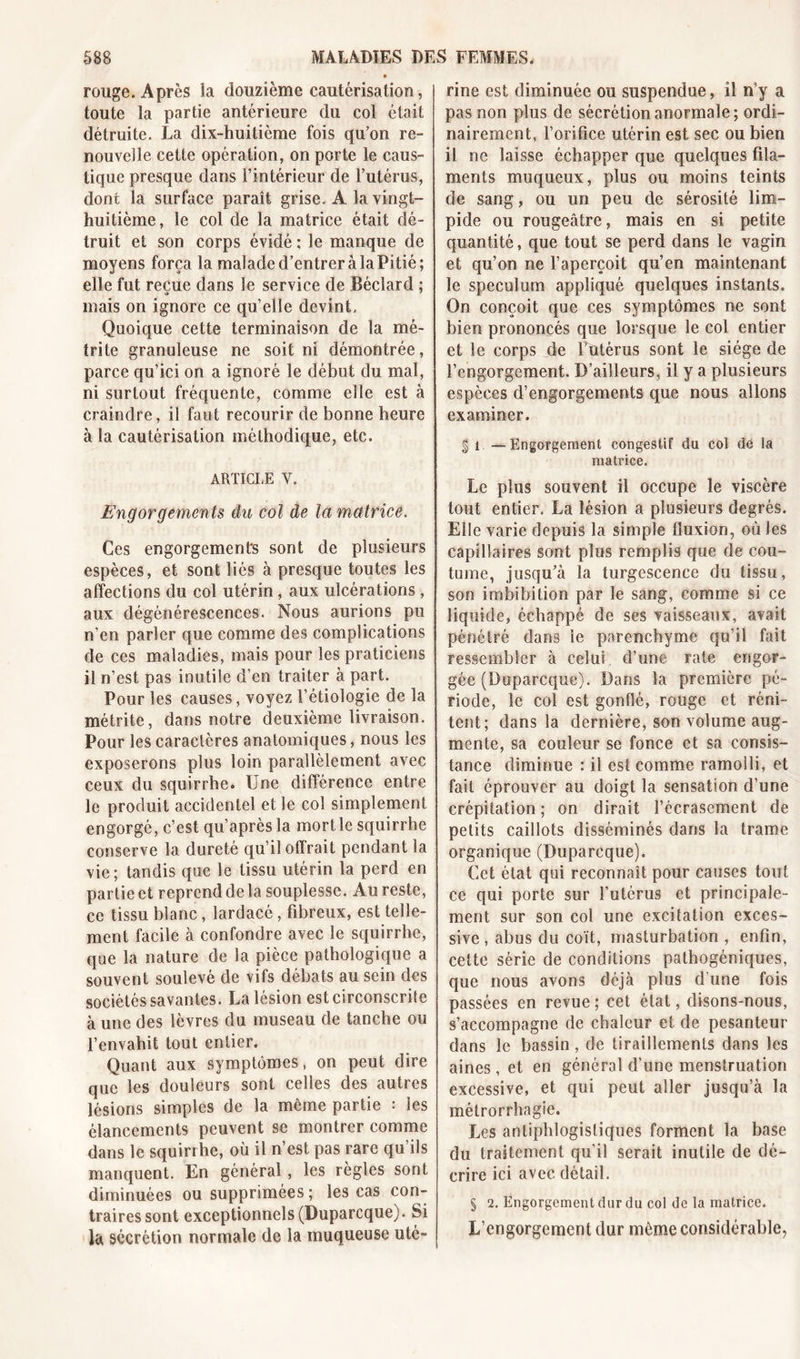 rouge. Après la douzième cautérisation, toute la partie antérieure du coî était détruite. La dix-huitième fois qu’on re- nouvelle cette opération, on porte le caus- tique presque dans l’intérieur de l’utérus, dont la surface paraît grise. A la vingt- huitième, le col de la matrice était dé- truit et son corps évidé ; le manque de moyens força la malade d’entrer à laPitié; elle fut reçue dans le service de Béclard ; mais on ignore ce qu’elle devint. Quoique cette terminaison de la mé- trite granuleuse ne soit ni démontrée, parce qu’ici on a ignoré le début du mal, ni surtout fréquente, comme elle est à craindre, il faut recourir de bonne heure à la cautérisation méthodique, etc. ARTICLE V. Engorgements du col de la matrice. Ces engorgements sont de plusieurs espèces, et sont liés à presque toutes les affections du col utérin, aux ulcérations , aux dégénérescences. Nous aurions pu n’en parler que comme des complications de ces maladies, mais pour les praticiens il n’est pas inutile d’en traiter à part. Pour les causes, voyez l’étiologie de la métrite, dans notre deuxième livraison. Pour les caractères anatomiques, nous les exposerons plus loin parallèlement avec ceux du squirrhe. Une différence entre le produit accidentel et le col simplement engorgé, c’est qu’après la mort le squirrhe conserve la dureté qu’il offrait pendant la vie ; tandis que le tissu utérin la perd en partie et reprend de la souplesse. Au reste, ce tissu blanc, lardacé, fibreux, est telle- ment facile à confondre avec le squirrhe, que la nature de la pièce pathologique a souvent soulevé de vifs débats au sein des sociétés savantes. La lésion est circonscrite à une des lèvres du museau de tanche ou l’envahit tout entier. Quant aux symptômes, on peut dire que les douleurs sont celles des autres lésions simples de la même partie : les élancements peuvent se montrer comme dans le squirrhe, où il n’est pas rare qu’ils manquent. En général, les règles sont diminuées ou supprimées ; les cas con- traires sont exceptionnels (Duparcque). Si la sécrétion normale de la muqueuse uté- rine est diminuée ou suspendue, il n’y a pas non plus de sécrétion anormale; ordi- nairement, l’orifice utérin est sec ou bien il ne laisse échapper que quelques fila- ments muqueux, plus ou moins teints de sang, ou un peu de sérosité lim- pide ou rougeâtre, mais en si petite quantité, que tout se perd dans le vagin et qu’on ne l’aperçoit qu’en maintenant le spéculum appliqué quelques instants. On conçoit que ces symptômes ne sont bien prononcés que lorsque le col entier et le corps de l’utérus sont le siège de l’engorgement. D’ailleurs, il y a plusieurs espèces d’engorgements que nous allons examiner. § i —Engorgement congestif du col de la matrice. Le plus souvent il occupe le viscère tout entier. La lésion a plusieurs degrés. Elle varie depuis la simple fluxion, où les capillaires sont plus remplis que de cou- tume, jusqu’à la turgescence du tissu, son imbibition par le sang, comme si ce liquide, échappé de ses vaisseaux, avait pénétré dans le parenchyme qu’il fait ressembler à celui d’une rate engor- gée (Duparcque). Dans la première pé- riode, le col est gonflé, rouge et réni- tcnt; dans la dernière, son volume aug- mente, sa couleur se fonce et sa consis- tance diminue : il est comme ramolli, et fait éprouver au doigt la sensation d’une crépitation; on dirait l’écrasement de petits caillots disséminés dans la trame organique (Duparcque). Cet état qui reconnaît pour causes tout ce qui porte sur l’utérus et principale- ment sur son col une excitation exces- sive , abus du coït, masturbation , enfin, cette série de conditions pathogéniques, que nous avons déjà plus d’une fois passées en revue; cet état, disons-nous, s’accompagne de chaleur et de pesanteur dans le bassin, de tiraillements dans les aines, et en général d’une menstruation excessive, et qui peut aller jusqu’à la métrorrhagie. Les antiphlogistiques forment la base du traitement qu’il serait inutile de dé- crire ici avec détail. § 2. Engorgement dur du col de la matrice. L’engorgement dur même considérable,