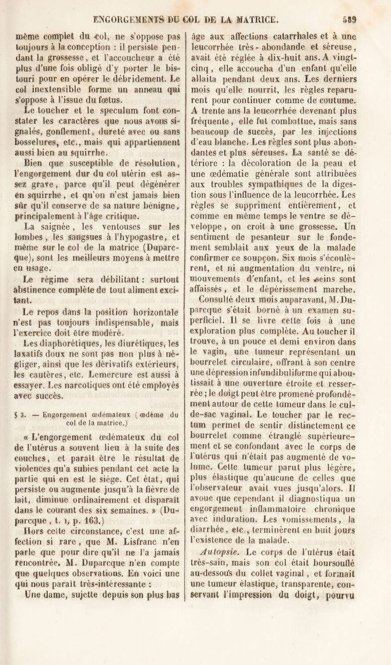 même complet du -col, ne s’oppose pas toujours à la conception : il persiste pen- dant la grossesse, et l’accoucheur a été plus d’une fois obligé d’y porter le bis- touri pour en opérer le débridement. Le col inextensible forme un anneau qui s’oppose à l’issue du fœtus. Le toucher et le spéculum font con- stater les caractères que nous avons si- gnalés, gonflement, dureté avec ou sans bosselures, etc., mais qui appartiennent aussi bien au squirrhe. Bien que susceptible de résolution, l’engorgement dur du col utérin est as- sez grave, parce qu’il peut dégénérer en squirrhe, et qu’on n’est jamais bien sûr qu’il conserve de sa nature bénigne, principalement à l’âge critique. La saignée, les ventouses sur les lombes , les sangsues à l’hypogastre, et même sur le col de la matrice (Duparc- que), sont les meilleurs moyens à mettre en usage. Le régime sera débilitant : surtout abstinence complète de tout aliment exci- tant. Le repos dans la position horizontale n’est pas toujours indispensable, mais l’exercice doit être modéré. Les diaphorétiques, les diurétiques, les laxatifs doux ne sont pas non plus à né- gliger, ainsi que les dérivatifs extérieurs, les eautères, etc. Lemercure est aussi à essayer. Les narcotiques ont été employés avec succès. S 3. — Engorgement œdémateux ( œdème du col de la matrice.) (( L’engorgement œdémateux du col de l’utérus a souvent lieu à la suite des couches, et paraît être le résultat de violences qu’a subies pendant cet acte la partie qui en est le siège. Cet état, qui persiste ou augmente jusqu’à la fièvre de lait, diminue ordinairement et disparaît dans le courant des six semaines. » (Du- pa rcque , t. \, p. 163.) Hors celte circonstance, c’est une af- fection si rare , que M. Lisfranc n’en parle que pour dire qu’il ne l’a jamais rencontrée. M. Duparcque n’en compte que quelques observations. En voici une qui nous paraît très-intéressante : Une dame, sujette depuis son plus bas âge aux affections catarrhales et à une leucorrhée très - abondande et séreuse, avait été réglée à dix-huit ans. A vingt- cinq , elle accoucha d’un enfant qu’elle allaita pendant deux ans. Les derniers mois qu’elle nourrit, les règles reparu- rent pour continuer comme de coutume. A trente ans la leucorrhée devenant plus fréquente, elle fut combattue, mais sans beaucoup de succès, par les injections d’eau blanche. Les règles sont plus abon- dantes et plus séreuses. La santé se dé- tériore : la décoloration de la peau et une œdématié générale sont attribuées aux troubles sympathiques de la diges- tion sous l’influence de la leucorrhée. Les règles se suppriment entièrement, et comme en même temps le ventre se dé- veloppe , on croit à une grossesse. Un sentiment de pesanteur sur le fonde- ment semblait aux yeux de la malade confirmer ce soupçon. Six mois s’écoulè- rent, et ni augmentation du ventre, ni mouvements d’enfant, et les .geins sont affaissés, et le dépérissement marche. Consulté deux mois auparavant, M. Du- parcque s'était borné à un examen su- perficiel. Il se livre celte fois à une exploration plus complète. Au toucher il trouve, à un pouce et demi environ dans le vagin, une tumeur représentant un bourrelet circulaire, offrant à son centre une dépression infundihuiiforme qui abou- tissait à une ouverture étroite et resser- rée ; le doigt peut être promené profondé- ment autour de cette tumeur dans le cul- de-sac vaginal. Le toucher par le rec- tum permet de sentir distinctement ce bourrelet comme étranglé supérieure- ment et se confondant avec le corps de l’utérus qui n’était pas augmenté de vo- lume. Cette tumeur parut plus légère, plus élastique qu’aucune de celles que l’observateur avait vues jusqu’alors. Il avoue que cependant il diagnostiqua un engorgement inflammatoire chronique avec induration. Les vomissements, la diarrhée, etc., terminèrent en huit jours l’existence de la malade. Autopsie. Le corps de l’utérus était très-sain, mais son col était boursouflé au-dessou’s du collet vaginal, et formait une tumeur élastique, transparente, con- servant l’impression du doigt, pourvu