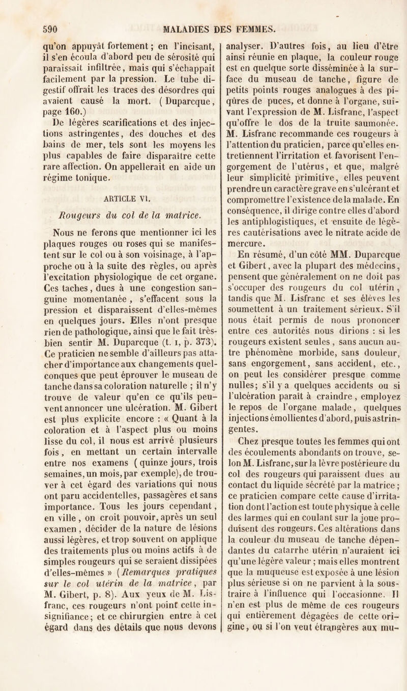 qu’on appuyât fortement ; en l’incisant, il s’en écoula d’abord peu de sérosité qui paraissait infiltrée, mais qui s’échappait facilement par la pression. Le tube di- gestif offrait les traces des désordres qui avaient causé la mort. ( Duparcque, page 160.) De légères scarifications et des injec- tions astringentes, des douches et des bains de mer, tels sont les moyens les plus capables de faire disparaître cette rare affection. On appellerait en aide un régime tonique. ARTICLE VI. Rougeurs du col de la matrice. Nous ne ferons que mentionner ici les plaques rouges ou roses qui se manifes- tent sur le col ou à son voisinage, à l’ap- proche ou à la suite des règles, ou après l’excitation physiologique de cet organe. Ces taches, dues à une congestion san- guine momentanée , s’effacent sous la pression et disparaissent d’elles-mêmes en quelques jours. Elles n’ont presque rien de pathologique, ainsi que le fait très- bien sentir M. Duparcque (t. i, p. 373). Ce praticien ne semble d’ailleurs pas atta- cher d’importance aux changements quel- conques que peut éprouver le museau de tanche dans sa coloration naturelle ; il n’y trouve de valeur qu’en ce qu’ils peu- vent annoncer une ulcération. M. Gibert est plus explicite encore : « Quant à la coloration et à l’aspect plus ou moins lisse du col, il nous est arrivé plusieurs fois, en mettant un certain intervalle entre nos examens ( quinze jours, trois semaines, un mois,par exemple), de trou- ver à cet égard des variations qui nous ont paru accidentelles, passagères et sans importance. Tous les jours cependant, en ville , on croit pouvoir, après un seul examen, décider de la nature de lésions aussi légères, et trop souvent on applique des traitements plus ou moins actifs à de simples rougeurs qui se seraient dissipées d’elles-mêmes » ( Remarques pratiques sur le col utérin de la matrice, par M. Gibert, p. 8). Aux yeux de M. Lis- franc, ces rougeurs n’ont point cette in- signifiance; et ce chirurgien entre à cet égard dans des détails que nous devons analyser. D’autres fois, au lieu d’être ainsi réunie en plaque, la couleur rouge est en quelque sorte disséminée à la sur- face du museau de tanche, figure de petits points rouges analogues à des pi- qûres de puces, et donne à l’organe, sui- vant l’expression de M. Lisfranc, l’aspect qu’offre le dos de la truite saumonée. M. Lisfranc recommande ces rougeurs à l’attention du praticien, parce qu’elles en- tretiennent l’irritation et favorisent l’en- gorgement de l’utérus, et que, malgré leur simplicité primitive, elles peuvent prendre un caractère grave en s’ulcérant et compromettre l’existence delà malade. En conséquence, il dirige contre elles d’abord les antiphlogistiques, et ensuite de légè- res cautérisations avec le nitrate acide de mercure. En résumé, d’un côté MM. Duparcque et Gibert, avec la plupart des médecins, pensent que généralement on ne doit pas s’occuper des rougeurs du col utérin , tandis que M. Lisfranc et ses élèves les soumettent à un traitement sérieux. S'il nous était permis de nous prononcer entre ces autorités nous dirions : si les rougeurs existent seules , sans aucun au- tre phénomène morbide, sans douleur, sans engorgement, sans accident, etc., on peut les considérer presque comme nulles; s’il y a quelques accidents ou si l’ulcération paraît à craindre , employez le repos de l’organe malade, quelques injections émollientes d’abord, puis astrin- gentes. Chez presque toutes les femmes qui ont des écoulements abondants on trouve, se- lon M. Lisfranc, sur la lèvre postérieure du col des rougeurs qui paraissent dues au contact du liquide sécrété par la matrice ; ce praticien compare cette cause d’irrita- tion dont l’action est toute physique à celle des larmes qui en coulant sur la joue pro- duisent des rougeurs. Ces altérations dans la couleur du museau de tanche dépen- dantes du catarrhe utérin n’auraient ici qu’une légère valeur ; mais elles montrent que la muqueuse est exposée à une lésion plus sérieuse si on ne parvient à la sous- traire à l’influence qui l’occasionne. Tl n’en est plus de même de ces rougeurs qui entièrement dégagées de cette ori- gine, ou si l’on veut étrangères aux mu-