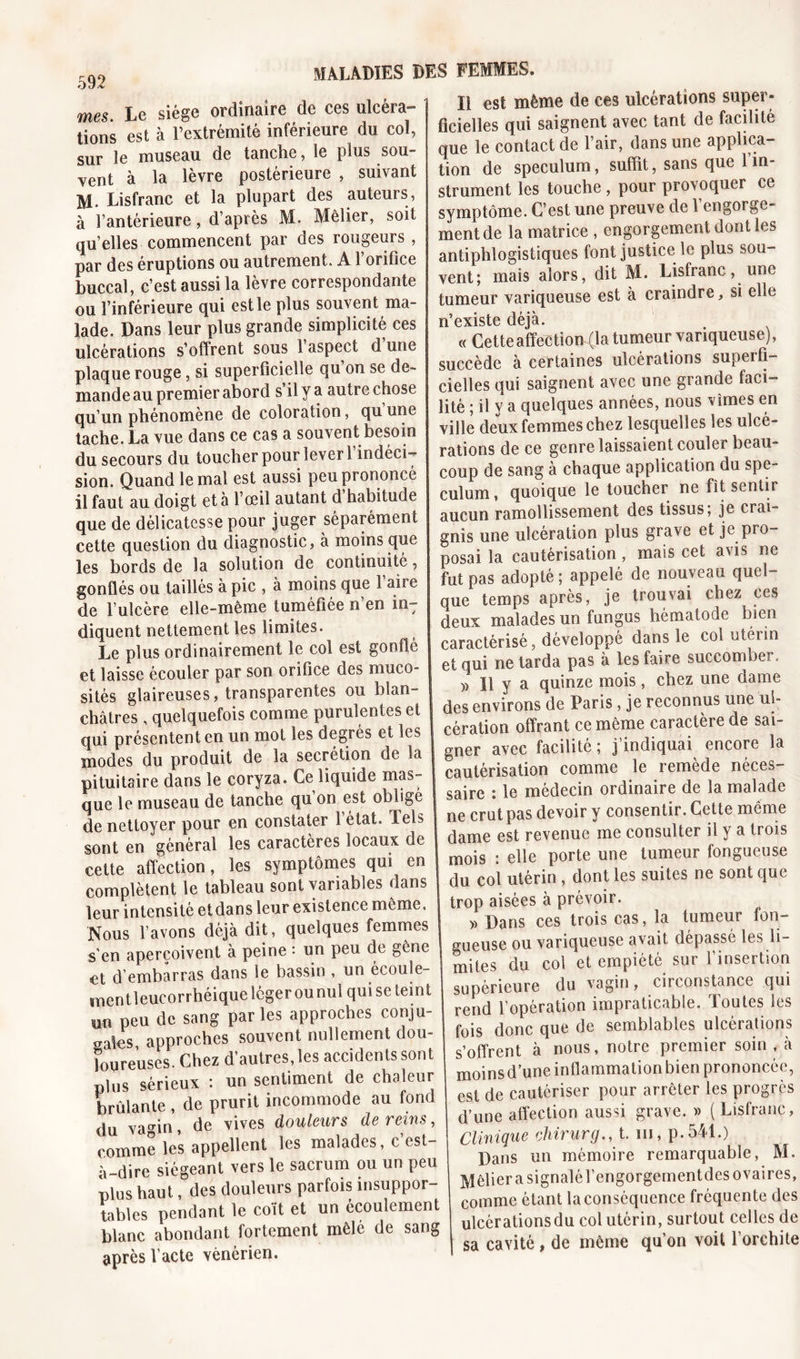 592 mes. Le siège ordinaire de ces ulcéra» lions est à l’extrémité inférieure du col, sur le museau de tanche, le plus sou- vent à la lèvre postérieure , suivant M. Lisfranc et la plupart des auteurs, à l’antérieure, d’après M. Mêlier, soit qu’elles commencent par des rougeurs , par des éruptions ou autrement. A l’orifice buccal, c’est aussi la lèvre correspondante ou l’inférieure qui est le plus souvent ma- lade. Dans leur plus grande simplicité ces ulcérations s’offrent sous 1 aspect d une plaque rouge, si superficielle qu on se de- mande au premier abord s’il y a autre chose qu’un phénomène de coloration, qu une tache. La vue dans ce cas a souvent besoin du secours du toucher pour lever 1 indéci- sion. Quand le mal est aussi peu prononcé il faut au doigt et à l’œil autant d habitude que de délicatesse pour juger séparément cette question du diagnostic, à moins que les bords de la solution de continuité, gonflés ou taillés à pic , à moins que 1 aire de l’ulcère elle-même tuméfiée n’en inT diquent nettement les limites. Le plus ordinairement le col est gonflé et laisse écouler par son orifice des muco- sités glaireuses, transparentes ou blan- châtres , quelquefois comme purulentes et qui présentent en un mot les degres et les modes du produit de la secrétion de la pituitaire dans le coryza. Ce liquide mas- que le museau de tanche qu on est obligé de nettoyer pour en constater 1 état. Tels sont en général les caractères locaux de cette affection, les symptômes qui en complètent le tableau sont variables dans leur intensité et dans leur existence même. Nous l’avons déjà dit, quelques femmes s'en aperçoivent à peine : un peu de gêne et d’embarras dans le bassin , un écoule- mentleueorrhéique légerounuî qui se teint Un peu de sang parles approches conju- gales approches souvent nullement dou- 1 ou reuses. Chez d’autres, les accidents sont plus sérieux : un sentiment de chaleur brûlante , de prurit incommode au fond du vaCTin, de vives douleurs de reins, comme les appellent les malades, c’est- à-dire siégeant vers le sacrum ou un peu plus haut, des douleurs parfois insuppor- tables pendant le coït et un écoulement blanc abondant fortement mêle de sang après l’acte vénérien. Il est même de ces ulcérations super- ficielles qui saignent avec tant de facilité que le contact de l’air, dans une applica- tion de spéculum, suffit, sans que l’in- strument les touche , pour provoquer ce symptôme. C’est une preuve de 1 engorge- ment de la matrice , engorgement dont les antiphlogistiques font justice le plus sou- vent; mais alors, dit M. Lisfranc, une tumeur variqueuse est à craindre, si elle n’existe déjà. « Cette affection (la tumeur variqueuse), succède à certaines ulcérations superfi- cielles qui saignent avec une grande faci- lité ; il y a quelques années, nous vîmes en ville deux femmes chez lesquelles les ulcé- rations de ce genre laissaient couler beau- coup de sang à chaque application du spé- culum, quoique le toucher ne fit sentir aucun ramollissement des tissus; je crai- gnis une ulcération plus grave et je pro- posai la cautérisation, mais cet avis ne fut pas adopté; appelé de nouveau quel- que temps après, je trouvai chez ces deux malades un fungus hématode bien caractérisé, développé dans le col otérin et qui ne tarda pas à les faire succomber.. » Il y a quinze mois, chez une dame des environs de Paris, je reconnus une ul- cération offrant ce même caractère de sai- gner avec facilité ; j’indiquai encore la cautérisation comme le remède néces- saire : le médecin ordinaire de la malade ne crut pas devoir y consentir. Cette même dame est revenue me consulter il y a trois mois : elle porte une tumeur fongueuse du col utérin , dont les suites ne sont que trop aisées à prévoir. » Dans ces trois cas, la tumeur fon- gueuse ou variqueuse avait dépassé les li- mites du col et empiété sur l’insertion supérieure du vagin, circonstance qui rend l’opération impraticable. Toutes les fois donc que de semblables ulcérations s’offrent à nous, notre premier soin , à moinsd’une inflammation bien prononcée, est de cautériser pour arrêter les progrès d’une affection aussi grave. » ( Lisfranc, Clinique chirurg., t. m, p. 541.) Dans un mémoire remarquable, M. Mêlier a signalé l’engorgementdes ovaires, comme étant la conséquence fréquente des ulcèrationsdu col utérin, surtout celles de sa cavité, de même qu’on voit l’orchite