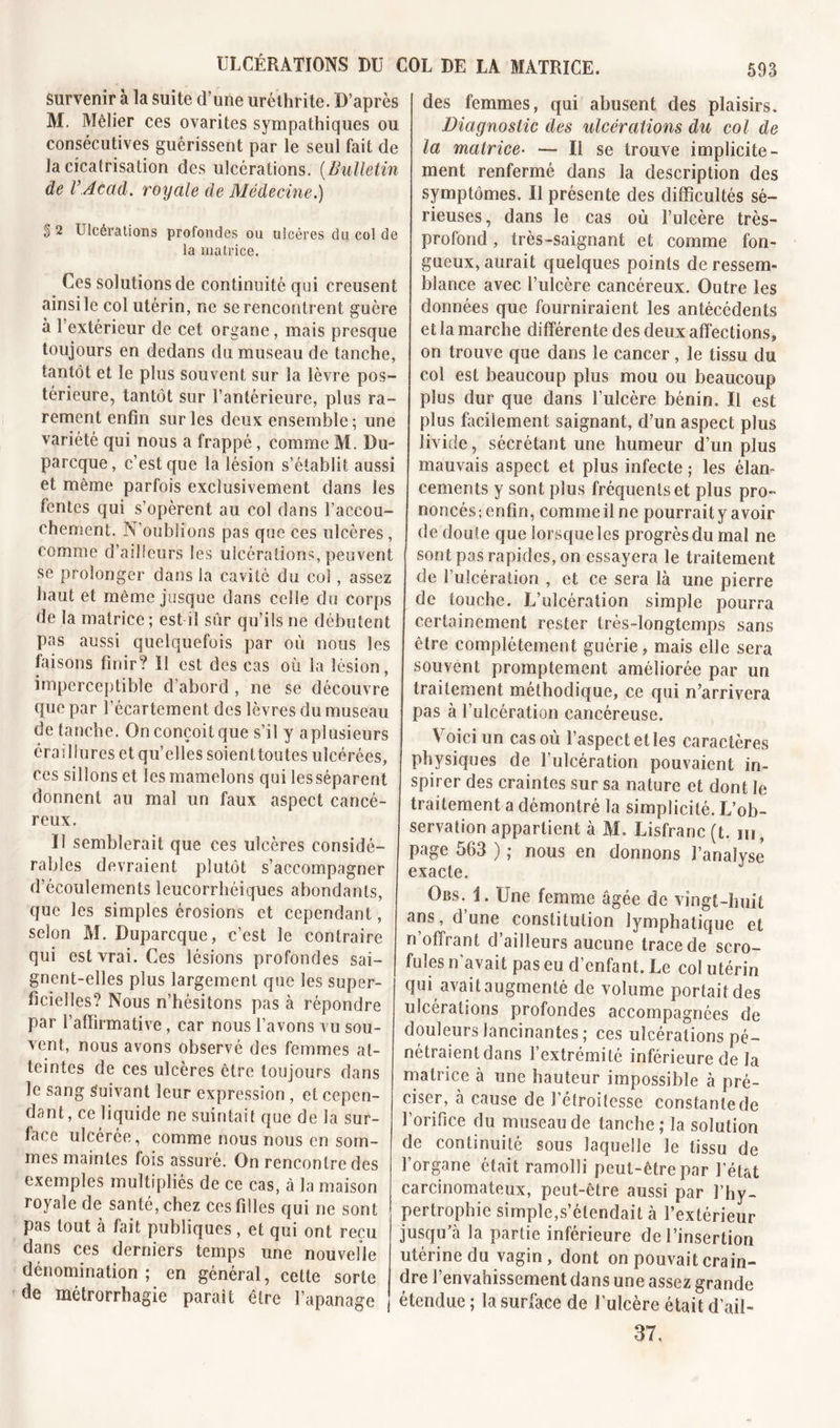 survenir à la suite d’une uréthrite. D’après M. Mêlier ces ovarites sympathiques ou consécutives guérissent par le seul fait de la cicatrisation des ulcérations. (Bulletin de VAcad, royale de Médecine.) § 2 Ulcérations profondes ou ulcères du col de la matrice. Ces solutions de continuité qui creusent ainsi le col utérin, ne se rencontrent guère à l’extérieur de cet organe, mais presque toujours en dedans du museau de tanche, tantôt et le plus souvent sur la lèvre pos- térieure, tantôt sur l’antérieure, plus ra- rement enfin sur les deux ensemble ; une variété qui nous a frappé, comme M. Du- parcque, c’est que la lésion s’établit aussi et même parfois exclusivement dans les fentes qui s’opèrent au col dans l’accou- chement. N’oublions pas que ces ulcères, comme d’ailleurs les ulcérations, peuvent se prolonger dans la cavité du col, assez haut et même jusque dans celle du corps de la matrice; est il sûr qu’ils ne débutent pas aussi quelquefois par où nous les faisons finir? Il est des cas où la lésion, imperceptible d’abord , ne se découvre que par l'écartement des lèvres du museau de tanche. On conçoit que s’il y aplusieurs éraillures et qu’elles soienttoutes ulcérées, ces sillons et les mamelons qui lesséparent donnent au mal un faux aspect cancé- reux. Il semblerait que ces ulcères considé- rables devraient plutôt s’accompagner d’écoulements leucorrhéiques abondants, que les simples érosions et cependant, selon M. Duparcque, c’est le contraire qui est vrai. Ces lésions profondes sai- gnent-elles plus largement que les super- ficielles? Nous n’hésitons pas à répondre par l’affirmative, car nous l’avons vu sou- vent, nous avons observé des femmes at- teintes de ces ulcères être toujours dans le sang Suivant leur expression , et cepen- dant, ce liquide ne suintait que de la sur- face ulcérée, comme nous nous en som- mes maintes fois assuré. On rencontre des exemples multipliés de ce cas, à la maison royale de santé, chez ces filles qui ne sont pas tout à fait publiques, et qui ont reçu dans ces derniers temps une nouvelle dénomination; en général, cette sorte de métrorrhagie parait être l’apanage des femmes, qui abusent des plaisirs. Diagnostic des ulcérations du col de la matrice• — Il se trouve implicite- ment renfermé dans la description des symptômes. Il présente des difficultés sé- rieuses, dans le cas où l’ulcère très- profond , très-saignant et comme fon- gueux, aurait quelques points de ressem- blance avec l’ulcère cancéreux. Outre les données que fourniraient les antécédents et la marche différente des deux affections» on trouve que dans le cancer, le tissu du col est beaucoup plus mou ou beaucoup plus dur que dans l’ulcère bénin. Il est plus facilement saignant, d’un aspect plus livide, sécrétant une humeur d’un plus mauvais aspect et plus infecte ; les élan- cements y sont plus fréquents et plus pro- noncés; enfin, comme il ne pourrait y avoir de doute que lorsque les progrès du mal ne sont pas rapides, on essayera le traitement de rulcération , et ce sera là une pierre de touche. L’ulcération simple pourra certainement rester très-longtemps sans être complètement guérie, mais elle sera souvent promptement améliorée par un traitement méthodique, ce qui n’arrivera pas à l’ulcération cancéreuse. Voici un cas où l’aspect et les caractères physiques de l’ulcération pouvaient in- spirer des craintes sur sa nature et dont le traitement a démontré la simplicité. L’ob- servation appartient à M. Lisfranc (t. m, page 563 ) ; nous en donnons l’analyse exacte. Obs. i. Une femme âgée de vingt-huit ans, d une constitution lymphatique et n’offrant d’ailleurs aucune trace de scro- fules n'avait pas eu d’enfant. Le col utérin qui avait augmenté de volume portait des ulcérations profondes accompagnées de douleurs lancinantes; ces ulcérations pé- nétraient dans l’extrémité inférieure de la matrice à une hauteur impossible à pré- ciser, à cause de l’étroitesse constante de l’orifice du museau de tanche; la solution de continuité sous laquelle le tissu de l’organe était ramolli peut-être par l'état carcinomateux, peut-être aussi par l’hy- pertrophie simple,s’étendait à l’extérieur jusqu’à la partie inférieure de l’insertion utérine du vagin, dont on pouvait crain- dre l’envahissement dans une assez grande j étendue ; la surface de l’ulcère était d’ail- 37.