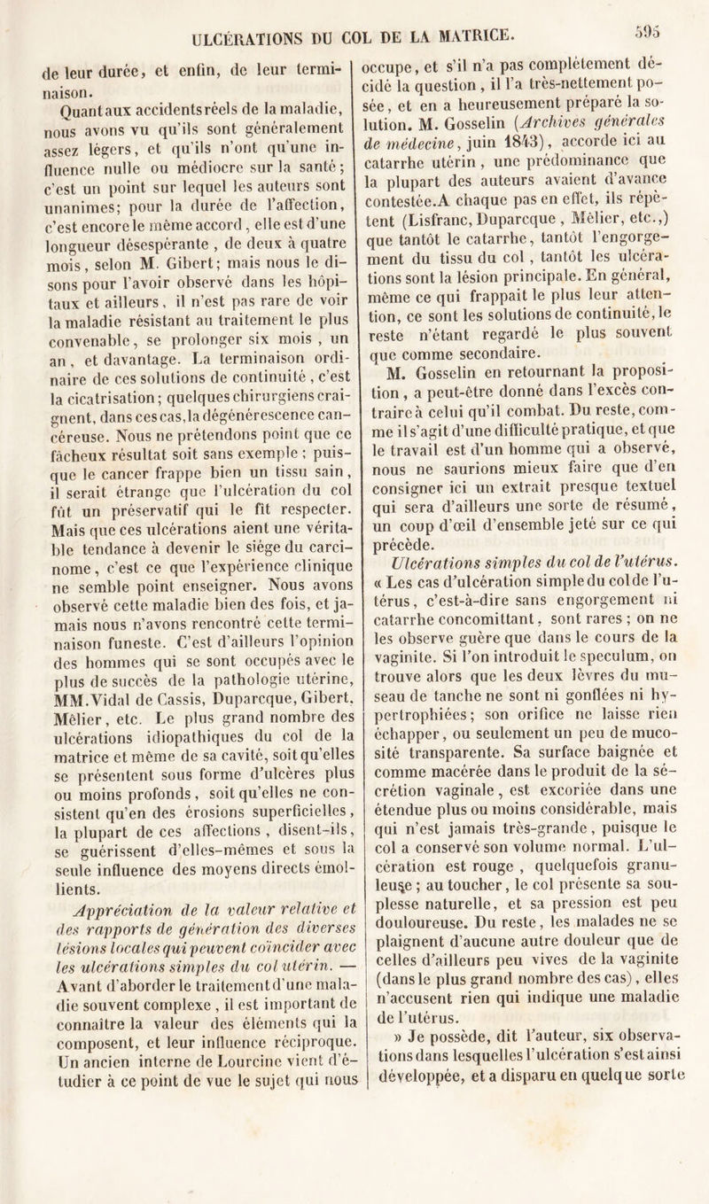 de leur durée, et enlin, de leur termi- naison. Quantaux accidents réels de la maladie, nous avons vu qu’ils sont généralement assez légers, et qu’ils n’ont qu’une in- fluence nulle ou médiocre sur la santé ; c’est un point sur lequel les auteurs sont unanimes; pour la durée de l’affection, c’est encore le même accord, elle est d’une longueur désespérante , de deux à quatre mois, selon M. Gibert; mais nous le di- sons pour l’avoir observé dans les hôpi- taux et ailleurs, il n’est pas rare de voir la maladie résistant au traitement le plus convenable, se prolonger six mois , un an, et davantage. La terminaison ordi- naire de ces solutions de continuité , c’est la cicatrisation; quelques chirurgiens crai- gnent, dans ces cas,la dégénérescence can- céreuse. Nous ne prétendons point que ce fâcheux résultat soit sans exemple ; puis- que le cancer frappe bien un tissu sain, il serait étrange que l’ulcération du col fût un préservatif qui le fit respecter. Mais que ces ulcérations aient une vérita- ble tendance à devenir le siège du carci- nome , c’est ce que l’expérience clinique ne semble point enseigner. Nous avons observé cette maladie bien des fois, et ja- mais nous n’avons rencontré cette termi- naison funeste. C’est d’ailleurs l’opinion des hommes qui se sont occupés avec le plus de succès de la pathologie utérine, MM.Vidal de Cassis, Duparcque, Gibert. Mêlier, etc. Le plus grand nombre des ulcérations idiopathiques du col de la matrice et même de sa cavité, soitqu’elles se présentent sous forme d’ulcères plus ou moins profonds, soit quelles ne con- sistent qu’en des érosions superficielles, la plupart de ces affections, disent-ils, se guérissent d’elles-mêmes et sous la seule influence des moyens directs émol- lients. Appréciation de la valeur relative et des rapports de génération des diverses lésions locales qui peuvent coïncider avec les ulcérations simples du col utérin. — Avant d’aborder le traitement d’une mala- die souvent complexe , il est important de connaître la valeur des éléments qui la composent, et leur influence réciproque. Un ancien interne de Lourcinc vient d’é- tudier à ce point de vue le sujet qui nous occupe, et s’il n’a pas complètement dé- cidé la question , il l’a très-nettement po- sée, et en a heureusement préparé la so- lution. M. Gosselin (Archives générales de médecine, juin 1843), accorde ici au catarrhe utérin, une prédominance que la plupart des auteurs avaient d’avance contestée.A chaque pas en effet, ils répè- tent (Lisfranc,Duparcque , Mêlier, etc.,) que tantôt le catarrhe, tantôt l’engorge- ment du tissu du col, tantôt les ulcéra- tions sont la lésion principale. En général, même ce qui frappait le plus leur atten- tion, ce sont les solutions de continuité, le reste n’étant regardé le plus souvent que comme secondaire. 1 M. Gosselin en retournant la proposi- tion , a peut-être donné dans l’excès con- traire à celui qu’il combat. Du reste, com- me il s’agit d’une difïiculté pratique, et que le travail est d’un homme qui a observé, nous ne saurions mieux faire que d’en consigner ici un extrait presque textuel qui sera d’ailleurs une sorte de résumé, un coup d’œil d’ensemble jeté sur ce qui précède. Ulcérations simples du col de l’utérus. « Les cas d’ulcération simple du col de l’u- térus, c’est-à-dire sans engorgement ni catarrhe concomittant, sont rares ; on ne les observe guère que dans le cours de 1a. vaginite. Si l’on introduit le spéculum, on trouve alors que les deux lèvres du mu- seau de tanche ne sont ni gonflées ni hy- pertrophiées ; son orifice ne laisse rien échapper, ou seulement un peu de muco- sité transparente. Sa surface baignée et comme macérée dans le produit de la sé- crétion vaginale , est excoriée dans une étendue plus ou moins considérable, mais qui n’est jamais très-grande, puisque le col a conservé son volume normal. L’ul- cération est rouge , quelquefois granu- leuse ; au toucher, le col présente sa sou- plesse naturelle, et sa pression est peu douloureuse. Du reste, les malades ne se plaignent d’aucune autre douleur que de celles d’ailleurs peu vives de la vaginite (dans le plus grand nombre des cas), elles n’accusent rien qui indique une maladie de l’utérus. » Je possède, dit l’auteur, six observa- tions dans lesquelles l’ulcération s’est ainsi développée, et a disparu en quelque sorte