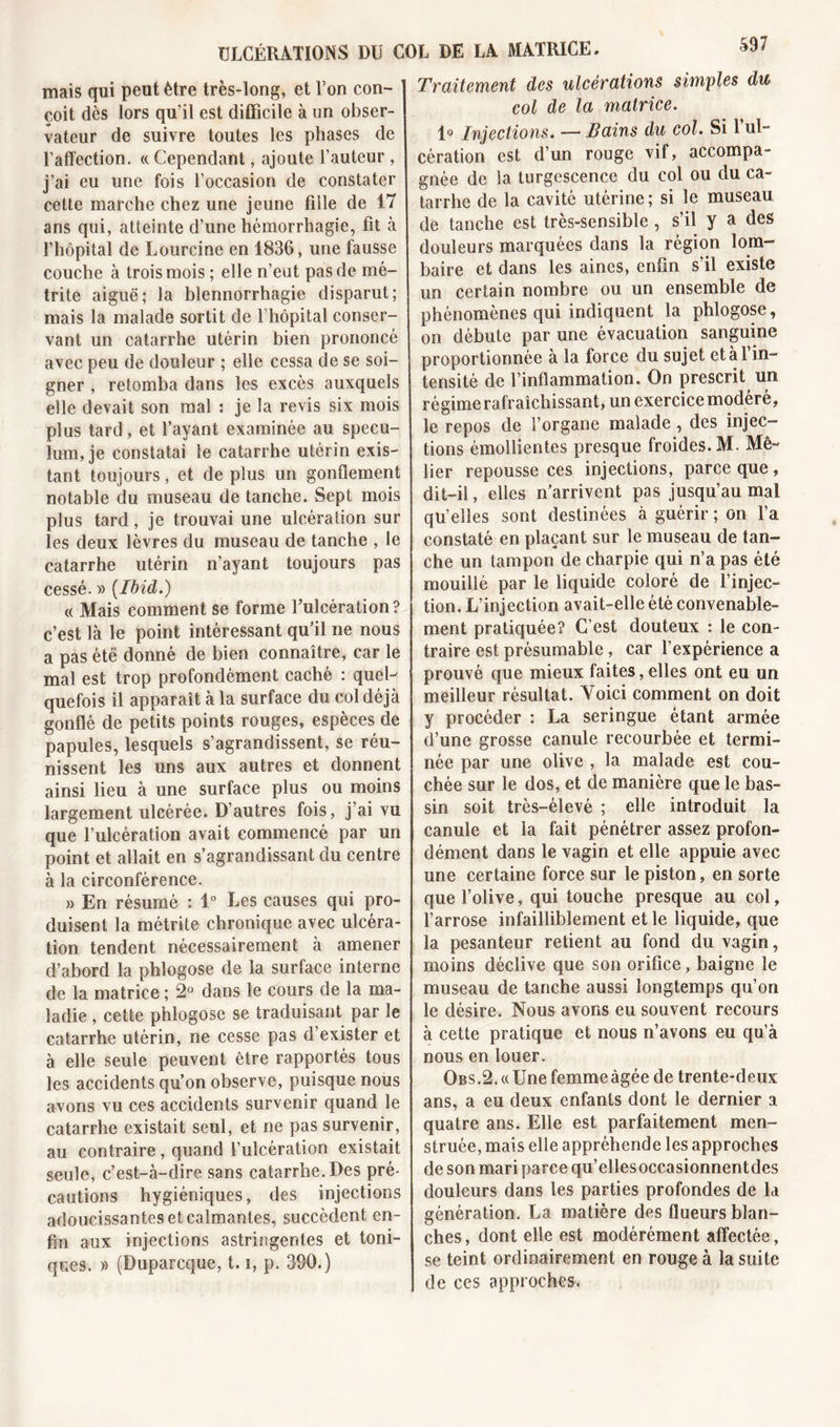 mais qui peut être très-long, et l’on con- çoit dès lors qu’il est difficile à un obser- vateur de suivre toutes les phases de l’affection. « Cependant, ajoute fauteur , j’ai eu une fois l’occasion de constater cette marche chez une jeune fille de 17 ans qui, atteinte d’une hémorrhagie, fit à l’hôpital de Lourcine en 1836, une fausse couche à trois mois ; elle n’eut pas de mé- trite aiguë; la blennorrhagie disparut; mais la malade sortit de 1 hôpital conser- vant un catarrhe utérin bien prononcé avec peu de douleur ; elle cessa de se soi- gner , retomba dans les excès auxquels elle devait son mal : je la revis six mois plus tard, et l’ayant examinée au spécu- lum, je constatai le catarrhe utérin exis- tant toujours, et de plus un gonflement notable du museau de tanche. Sept mois plus tard, je trouvai une ulcération sur les deux lèvres du museau de tanche , le catarrhe utérin n’ayant toujours pas cessé. » {Ibid.) « Mais comment se forme F ulcération ? c’est là le point intéressant qu’il ne nous a pas été donné de bien connaître, car le mal est trop profondément caché : quel-' quefois il apparaît à la surface du col déjà gonflé de petits points rouges, espèces de papules, lesquels s’agrandissent, se réu- nissent les uns aux autres et donnent ainsi lieu à une surface plus ou moins largement ulcérée. D’autres fois, j’ai vu que l’ulcération avait commencé par un point et allait en s’agrandissant du centre à la circonférence. » En résumé : 1° Les causes qui pro- duisent la métrite chronique avec ulcéra- tion tendent nécessairement à amener d’abord la phlogose de la surface interne de la matrice ; 2° dans le cours de la ma- ladie , cette phlogose se traduisant par le catarrhe utérin, ne cesse pas d’exister et à elle seule peuvent être rapportés tous les accidents qu’on observe, puisque nous avons vu ces accidents survenir quand le catarrhe existait seul, et ne pas survenir, au contraire, quand l’ulcération existait seule, c’est-à-dire sans catarrhe. Des pré- cautions hygiéniques, des injections adoucissantes et calmantes, succèdent en- fin aux injections astringentes et toni- ques. » (Duparcque, 1.1, p. 390.) Traitement des ulcérations sim/ples du col de la matrice. 1° Injections. — Bains du col. Si l’ul- cération est d’un rouge vif, accompa- gnée de la turgescence du col ou du ca- tarrhe de la cavité utérine; si le museau de tanche est très-sensible , s’il y a des douleurs marquées dans la région lom- baire et dans les aines, enfin s’il existe un certain nombre ou un ensemble de phénomènes qui indiquent la phlogose, on débute par une évacuation sanguine proportionnée à la force du sujet etàl in- tensité de l’inflammation. On prescrit un régime rafraîchissant, un exercice modéré, le repos de l’organe malade, des injec- tions émollientes presque froides. M. Mé- fier repousse ces injections, parce que, dit-il, elles n’arrivent pas jusqu’au mal qu’elles sont destinées à guérir ; on l’a constaté en plaçant sur le museau de tan- che un tampon de charpie qui n’a pas été mouillé par le liquide coloré de l’injec- tion. L’injection avait-elle été convenable- ment pratiquée? C’est douteux : le con- traire est présumable, car l’expérience a prouvé que mieux faites, elles ont eu un meilleur résultat. Voici comment on doit y procéder : La seringue étant armée d’une grosse canule recourbée et termi- née par une olive , la malade est cou- chée sur le dos, et de manière que le bas- sin soit très-élevé ; elle introduit la canule et la fait pénétrer assez profon- dément dans le vagin et elle appuie avec une certaine force sur le piston, en sorte que l’olive, qui touche presque au col, l’arrose infailliblement et le liquide, que la pesanteur retient au fond du vagin, moins déclive que son orifice, baigne le museau de tanche aussi longtemps qu’on le désire. Nous avons eu souvent recours à cette pratique et nous n’avons eu qu’à nous en louer. OBS.2.«Une femme âgée de trente-deux ans, a eu deux enfants dont le dernier a quatre ans. Elle est parfaitement men- struée, mais elle appréhende les approches de son mari parce qu’ellesoccasionnentdes douleurs dans les parties profondes de la génération. La matière des flueurs blan- ches , dont elle est modérément affectée, se teint ordinairement en rouge à la suite de ces approches.