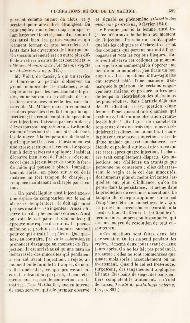 géraient comme autant de clous et y seraient pour ainsi dire étranglées. On peut employer au même usage un spécu- lum largement fenêtré, mais il ne soutient pas aussi bien les parois vaginales qui viennent former de gros bourrelets sail- lants dans les ouvertures de l’instrument. Un spéculum fenêtré est en outre plus dif- ficile à retirer à cause de ces bourrelets. » ( Méfier, Mémoires de VAcadémie royale de Médecine, t. 11, p. 343.) M. Vidal, de Cassis, à qui un service à Lourcine a permis d’observer un grand nombre de ces maladies, les at- taque aussi par des médicaments liqui- des, en ne suivant ni la méthode des in- jections ordinaires ni celle des bains lo- caux de M. Méfier, mais en combinant les deux procédés il en fait un qui lui ap- partient; il a réuni l’emploi du spéculum aux injections. Laissons parler un de ses élèves sous son inspiration: « ... Le liquide est une décoction très-concentrée de feuil- les de noyer, à la température de la salle, quelle que soit la saison. L’instrument est une grosse seringue à lavement. Le spécu- lum à deux valves est appliqué ; il saisit et découvre bien le col de l’utérus ; c’est sur ce col que le jet est lancé de toute la force de l’aide qui pousse le piston. Immédia- tement après, on place sur le col de la matrice un fort tampon de charpie; je remplace maintenant la charpie par le co- ton. « Un pareil liquide ainsi injecté exerce une espèce de compression sur le col et abaisse sa température ; il doit agir aussi par ses qualités astringentes. Aussi ob- serve-t-on des phénomènes curieux. Ainsi on voit le col pâlir et s’amoindrir; il éprouve une espèce de retrait. Ce phéno- mène ne se produit pas toujours, surtout pour ce qui a trait à la pâleur. Quelque- fois, au contraire, j’ai vu la coloration se prononcer davantage au moment de l’in- jection. Il est arrivé aussi qu’une matrice débarrassée des mucosités qui pendaient à son col avant l’injection , a rejeté, au moment où le liquide l'a frappée, de nou- velles mucosités, ce qui prouverait en- core le retrait dont j’ai parlé, et peut-être même une espèce de contraction de la matrice. C’est M. Chaiiiet, ancien interne de mon service, qui a le premier observé et signalé ce phénomène (Gazette des médecins praticiens, 9 février 1840). )&gt; Presque jamais la femme ainsi in- jectée n’éprouve de douleur au moment de l’injection. De retour à son fit, quel- quefois les coliques se déclarent : ce sont des douleurs qui portent surtout à l’hy- pogastre et vers les régions iliaques. J’ai souvent observé ces coliques au moment où la guérison commençait à s’opérer ; au fieu de m’en inquiéter, j’en tirais un bon augure... Ces injections intra-vaginales ont souvent hâté d’une manière très- marquée la guérison de certains engor- gements anciens, et procuré en très-peu de temps la cicatrisation des ulcérations les plus rebelles. Dans l’article déjà cité de M. Chaiiiet, il est question d’une femme d’une quarantaine d’années qui avait au col utérin une ulcération granu- lée de huit à dix lignes de diamètre en tous sens; deux ou trois injections en ré- duisirent les dimensions à moitié. La cure la plus curieuse par ces injections est celle d’une malade qui avait un chancre assez étendu et profond sur le col utérin (ce qui est rare), après quatre injections le chan- cre avait complètement disparu. Ces in- jections ont d'ailleurs un avantage que personne ne contestera : elles débarras- sent le vagin et le col des mucosités, des humeurs plus ou moins irritantes,les- quelles ont plus d’influence qu’on ne pense dans la persistance, et même dans la production de certaines ulcérations. Le tampon de charpie appliqué sur le col l’empêche d’être en contact avec le vagin, ce qui est une circonstance favorable à la cicatrisation. D’ailleurs, le jet liquide dé- termine une compression instantanée, qui est un moyen de résolution de tout en- gorgement. » Ces injections sont faites deux fois par semaine. On les suspend pendant les règles, et même deux jours avant et deux jours après. On ne les fait pas pendant la grossesse ; elles ne sont commencées que quatre mois après l’accouchement ou un avortement. Quand le col est très-rouge, turgescent, des sangsues sont appliquées à l’anus. Des bains de siège, des bains en- tiers complètent le traitement. » (Vidal de Cassis, Traité de pathologie externe, t, v, p. 801.)