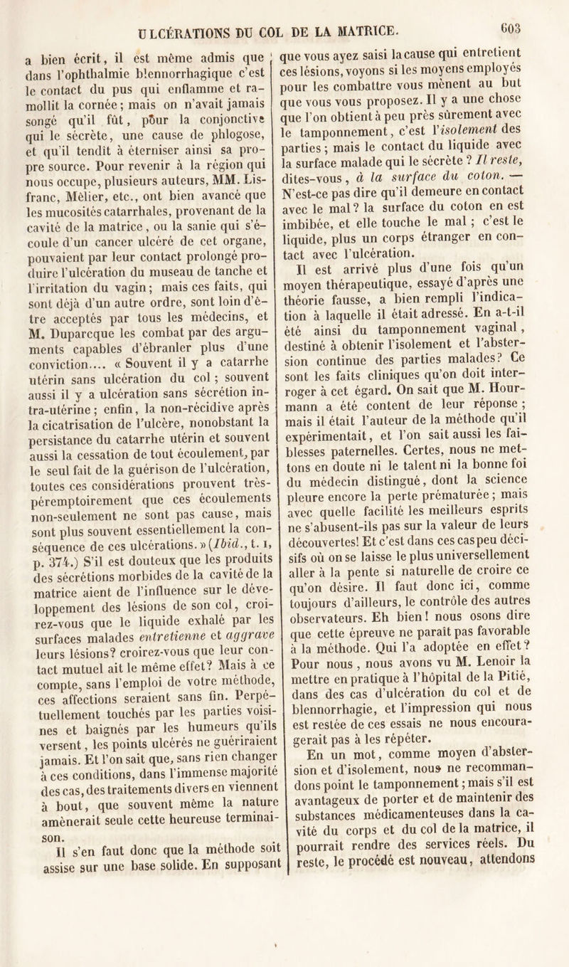 a bien écrit, il est même admis que dans l’ophthalmie blennorrhagique c’est le contact du pus qui enflamme et ra- mollit la cornée ; mais on n’avait jamais songé qu’il fût, pÔur la conjonctive qui le sécrète, une cause de phlogose, et qu’il tendît à éterniser ainsi sa pro- pre source. Pour revenir à la région qui nous occupe, plusieurs auteurs, MM. Lis- franc, Mèlier, etc., ont bien avancé que les mucosités catarrhales, provenant de la cavité de la matrice, ou la sanie qui s’é- coule d’un cancer ulcéré de cet organe, pouvaient par leur contact prolongé pro- duire l’ulcération du museau de tanche et l'irritation du vagin; mais ces faits, qui sont déjà d’un autre ordre, sont loin d’ê- tre acceptés par tous les médecins, et M. Duparcque les combat par des argu- ments capables d’ébranler plus d’une conviction.... ce Souvent il y a catarrhe utérin sans ulcération du col ; souvent aussi il y a ulcération sans sécrétion in- tra-utérine ; enfin, la non-récidive après la cicatrisation de l’ulcère, nonobstant la persistance du catarrhe utérin et souvent aussi la cessation de tout écoulement, par le seul fait de la guérison de l’ulcération, toutes ces considérations prouvent très- péremptoirement que ces écoulements non-seulement ne sont pas cause, mais j sont plus souvent essentiellement la con- séquence de ces ulcérations. » [Ibid., 1.1, p. 374.) S’il est douteux que les produits des sécrétions morbides de la cavité de la matrice aient de l’influence sur le déve- loppement des lésions de son col, croi- rez-vous que le liquide exhalé par les surfaces malades entretienne et aggrave leurs lésions? croirez-vous que leur con- tact mutuel ait le même effet ? Mais à ce compte, sans l’emploi de votre méthode, ces affections seraient sans fin. Perpé- tuellement touchés par les parties voisi- nes et baignés par les humeurs qu’ils versent, les points ulcérés ne guériraient jamais. Et l’on sait que, sans rien changer à ces conditions, dans l’immense majorité des cas, des traitements divers en viennent à bout, que souvent même la nature amènerait seule cette heureuse terminai- son. U s’en faut donc que la méthode soit assise sur une base solide. En supposant que vous ayez saisi la cause qui entretient ces lésions, voyons si les moyens employés pour les combattre vous mènent au but que vous vous proposez. Il y a une chose que l’on obtient à peu près sûrement avec le tamponnement, c’est Y isolement des parties ; mais le contact du liquide avec la surface malade qui le sécrète ? Il reste, dites-vous, à la surface du coton. — N’est-ce pas dire qu’il demeure en contact avec le mal? la surface du coton en est imbibée, et elle touche le mal ; c’est le liquide, plus un corps étranger en con- tact avec l’ulcération. Il est arrivé plus d’une fois qu’un moyen thérapeutique, essayé d après une théorie fausse, a bien rempli l’indica- tion à laquelle il était adressé. En a-t-il été ainsi du tamponnement vaginal, destiné à obtenir l’isolement et l’abster- sion continue des parties malades? Ce sont les faits cliniques qu’on doit inter- roger à cet égard. On sait que M. Hour- mann a été content de leur réponse ; mais il était l’auteur de la méthode qu’il expérimentait, et l’on sait aussi les fai- blesses paternelles. Certes, nous ne met- tons en doute ni le talent ni la bonne foi du médecin distingué, dont la science pleure encore la perte prématurée ; mais avec quelle facilité les meilleurs esprits ne s’abusent-ils pas sur la valeur de leurs découvertes! Et c’est dans ces cas peu déci- sifs où on se laisse le plus universellement aller à la pente si naturelle de croire ce qu’on désire. Il faut donc ici, comme toujours d’ailleurs, le contrôle des autres observateurs. Eh bien ! nous osons dire que cette épreuve ne paraît pas favorable à la méthode. Qui l’a adoptée en effet? Pour nous , nous avons vu M. Lenoir la mettre en pratique à l’hôpital de la Pitié, dans des cas d’ulcération du col et de blennorrhagie, et l’impression qui nous est restée de ces essais ne nous encoura- gerait pas à les répéter. En un mot, comme moyen d absler- sion et d’isolement, nous ne recomman- dons point le tamponnement ; mais s’il est avantageux de porter et de maintenir des substances médicamenteuses dans la ca- vité du corps et du col de la matrice, il pourrait rendre des services réels. Du reste, le procédé est nouveau, attendons