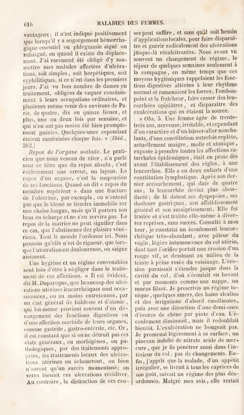 vantageux; il n'est indiqué positivement que lorsqu’il y a engorgement hémorrha- gique essentiel ou phlegmasie aiguë ou subaiguë, ou quand il existe du déplace- ment. J’ai rarement été obligé d’y sou- mettre mes malades affectées d’ulcéra- tions, soit simples, soit herpétiques, soit syphilitiques, si ce n’est dans les premiers jours. J’ai vu bon nombre de dames en traitement, obligées de vaquer constam- ment à leurs occupations ordinaires, et plusieurs même venir des environs de Pa- ris, de quatre, dix ou quinze lieues, et plus, une ou deux fois par semaine, et qui n’en ont pas moins été bien prompte- ment guéries. Quelques-unes cependant étaient cautérisées chaque fois. » (Ibid 383.) Repos de l’organe malade. Le prati- cien que nous venons de citer , n’a parlé sous ce titre que du repos absolu, c’est évidemment une erreur, un lapsus. Le repos d’un organe, c’est la suspension de ses fonctions. Quand on dit « repos du membre supérieur » dans une fracture de F olécrane, par exemple, on n’entend pas que le blessé se tiendra immobile sur une chaise longue, mais qu’il portera son bras en écharpe et ne s’en servira pas. Le repos de la matrice ne peut signifier dans ce cas, que l’abstinence des plaisirs véné- riens. Tout le monde l’ordonne ici. Nous pensons qu'elle n’est de rigueur, que lors- que l’ulcération est douloureuse, ou saigne aisément. Une hygiène et un régime convenables sont loin d’être à négliger dans le traite- ment de ces affections, (t II est évident, ditlYl. Doparcque, que beaucoup des ulcé- rations utérines leocorrhéiques sont occa- sionnées , ou au moins entretenues, par un état général de faiblesse et d’atonie , qui lui-même provient souvent d’un dé- rangement des fonctions digestives ou d’une affection morbide de leurs organes, comme gastrite, gastro-entérite, etc. Or, il est constant que si on ne détruit pas ces états généraux, ou morbigènes, ou pa- thologiques, par des traitements appro- priés, les traitements locaux des ulcéra- tions utérines ou échoueront, ou bien n’auront qu’un succès momentané; on verra bientôt ces ulcérations récidiver. Au contraire, la distraction de ces cau- ses peut suffire, et sans qu’il soit besoin d’applicationslocales, pour faire disparaî- tre et guérir radicalement des ulcérations jüsque-là récalcitrantes. Nous avons vu souvent un changement de régime, le séjour de quelques semaines seulement à la campagne, en même temps que ces moyens hygiéniques rappelaient les fonc- tions digestives altérées à leur rhythme normal et ramenaient les forces, l’embon- point et la fraîcheur, faire cesser des leu- corrhées opiniâtres, et disparaître des exulcérations qui en étaient la source. » Obs. 5. Une femme âgée de trente- trois ans, nerveuse, irritable, et cependant d’un caractère et d’un laisser-aller noncha- lants, d’une constitution autrefois replète, actuellement maigre, molle et atoniqae , exposée à prendre toutes les affections ca- tarrhales épidémiques, était en proie dès avant l’établissement des règles, à une leucorrhée. Elle a eu deux enfants d’une constitution lymphatique. Après son der- nier accouchement, qui date de quatre ans, la leucorrhée devint plus abon- dantè ; de là datent ses dyspepsies, ses douleurs gastriques, son affaiblissement général et son amaigrissement. Elle fut traitée et s’est traitée elle-même à diver- ses reprises, sans succès. Consulté à mon tour, je constatai un écoulement leucor- rhéique très-abondant, avec pâleur du vagin, légère intumescence du col utérin, dont tout l’orifice portait une érosion d’un rouge vif, se dessinant au milieu de la teinte à peine rosée du voisinage. L’éro- sion paraissait s’étendre jusque dans la cavité du col, d’où s’écoulait en bavant et par moments comme une nappe, un mucus filant. Je prescrivis un régime to- nique ^quelques amers, des bains alcalins et des irrigations d’abord émollientes, puis avec une décoction d’une demi-once d’écorce de chêne par pinte d’eau. L’é- coulement diminuait, mais il redoublait bientôt. L’exulcération ne bougeait pas. Je promenai légèrement à sa surface, un pinceau imbibé de nitrate acide de mer- cure , que je fis pénétrer aussi dans l’in- térieur du col : pas de changements. En- fin , j’appris que la malade, d’un appétit irrégulier, se livrait à tous les caprices de son goût, suivait un régime des plus dés- ordonnés. Malgré mes avis, elle restait