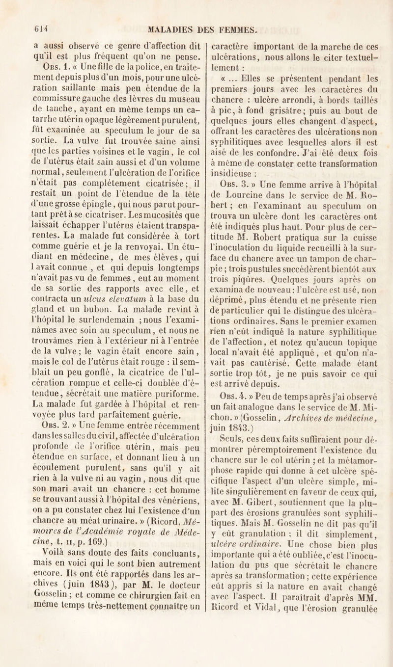 a aussi observé ce genre d’affection dit qu’il est plus fréquent qu’on ne pense. Obs. i. « Une fille de la police, en traite- ment depuis plus d’un mois, pour une ulcé- ration saillante mais peu étendue de la commissure gauche des lèvres du museau de tanche, ayant en même temps un ca- tarrhe utérin opaque légèrement purulent, fût examinée au spéculum le jour de sa sortie. La vulve fut trouvée saine ainsi que les parties voisines et le vagin, le col de l’utérus était sain aussi et d’un volume normal, seulement l’ulcération de l’orifice n était pas complètement cicatrisée; il restait un point de l’étendue de la tête d’une grosse épingle, qui nous parut pour- tant prêt à se cicatriser. Les mucosités que laissait échapper l’utérus étaient transpa- rentes. La malade fut considérée à tort comme guérie et je la renvoyai. Un étu- diant en médecine, de mes élèves, qui 1 avait connue , et qui depuis longtemps n'avait pas vu de femmes , eut au moment de sa sortie des rapports avec elle, et contracta un ulcus elevatum à la base du gland et un bubon. La malade revint à l’hôpital le surlendemain ; nous l’exami- nâmes avec soin au spéculum, et nous ne trouvâmes rien à l’extérieur ni à l’entrée de la vulve ; le vagin était encore sain , mais le col de Futérus était rouge : il sem- blait un peu gonflé, la cicatrice de l’ul- cération rompue et celle-ci doublée d’é- tendue, sécrétait une matière puriforme. La malade fut gardée à l’hôpital et ren- voyée plus tard parfaitement guérie. Obs. 2. » U ne femme entrée récemment dans les salles du civil, affectée d’ulcération profonde de l’orifice utérin, mais peu étendue en surface, et donnant lieu à un écoulement purulent, sans qu’il y ait rien à la vulve ni au vagin, nous dit que son mari avait un chancre : cet homme se trouvant aussi à 1 hôpital des vénériens, on a pu constater chez lui l’existence d'un chancre au méat urinaire. » (Ricord, Mé- moires de rAcadémie royale de Méde- cine, t. n, p. 169.) Voilà sans doute des faits concluants, mais en voici qui le sont bien autrement encore. Us ont été rapportés dans les ar- chives (juin 1843), par M. le docteur Gosselin ; et comme ce chirurgien fait en même temps très-nettement connaître un caractère important de la marche de ces ulcérations, nous allons le citer textuel- lement : «... Elles se présentent pendant les premiers jours avec les caractères du chancre : ulcère arrondi, à bords taillés à pic, à fond grisâtre; puis au bout de quelques jours elles changent d’aspect, offrant les caractères des ulcérations non sy philitiques avec lesquelles alors il est aisé de les confondre. J’ai été deux fois à même de constater cette transformation insidieuse : Obs. 3. » Une femme arrive à l’hôpital de Lourcine dans le service de M. Ro- bert ; en l’examinant au spéculum on trouva un ulcère dont les caractères ont été indiqués plus haut. Pour plus de cer- titude M. Robert pratiqua sur la cuisse l’inoculation du liquide recueilli à la sur- face du chancre avec un tampon de char- pie; trois pustules succédèrent bientôt aux trois piqûres. Quelques jours après on examina de nouveau : l’ulcère est usé, non déprimé, plus étendu et ne présente rien de particulier qui le distingue des ulcéra- tions ordinaires. Sans le premier examen rien n’eût indiqué la nature syphilitique de l’affection, et notez qu’aucun topique local n’avait été appliqué, et qu’on n’a- vait pas cautérisé. Cette malade étant sortie trop tôt, je ne puis savoir ce qui est arrivé depuis. Obs. 4. » Pende temps après j’ai observé un fait analogue dans le service de M. Mi- chon. » (Gosselin, Archives de médecine, juin 1843.) Seuls, ces deux faits suffiraient pour dé- montrer péremptoirement l’existence du chancre sur le col utérin ; et la métamor- phose rapide qui donne à cet ulcère spé- cifique l’aspect d’un ulcère simple, mi- lite singulièrement en faveur de ceux qui, avec M. Gibert, soutiennent que la plu- part des érosions granulées sont syphili- tiques. Mais M. Gosselin ne dit pas qu’il y eût granulation ; il dit simplement, ulcère ordinaire. Une chose bien plus importante qui a été oubliée, c’est l’inocu- lation du pus que sécrétait le chancre après sa translormation ; cette expérience eût appris si la nature en avait changé avec l’aspect. Il paraîtrait d’après MM. Ricord et Vidal, que l’érosion granulée