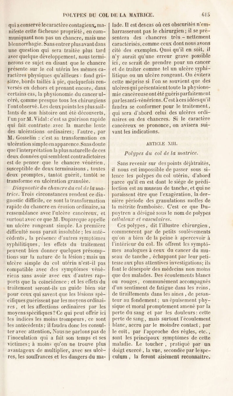 qui a conservé le caractère contagieux* ma- nifeste celte fâcheuse propriété, en com- muniquant non pas un chancre, mais une blennorrhagie. Sans entrer plus avant dans une question qui sera traitée plus tard avec quelque développement, nous termi- nerons ce sujet en disant que le chancre présente sur le col utérin les mêmes ca- ractères physiques qu’ailleurs : fond gri- sâtre, bords taillés à pic, quelquefois ren- versés en dehors et prenant encore, dans certains cas, la physionomie du cancer ul- céré, comme presque tous les chirurgiens l’ont observé. Les deux points les plus sail- lants de son histoire ont été découverts, l’un parM. Vidal: c’est sa guérison rapide qui fait contraste avec la marche lente des ulcérations ordinaires ; l’autre, par M. Gosselin : c’est sa transformation en ulcération simple en apparence. Sans doute que l’interprétation la plus naturelle de ces deux données qui semblent contradictoires est de penser que le chancre vénérien, susceptible de deux terminaisons , toutes deux promptes, tantôt guérit, tantôt se transforme en ulcération granulée. Diagnostic du chancre du col de la ma- trice. Trois circonstances rendent ce dia- gnostic difficile, ce sont la transformation rapide du chancre en érosion ordinaire, sa ressemblance avec l’ulcère cancéreux, et surtout avec ce que M. Duparcque appelle un ulcère rongeant simple. La première difficulté nous parait insoluble ; les anté- cédents , la présence d’autres symptômes syphilitiques, les effets du traitement peuvent bien donner quelques présomp- tions sur la nature de la lésion ; mais un ulcère simple du col utérin n’est-il pas compatible avec des symptômes véné- riens sans avoir avec eux d’autres rap- ports que la coïncidence ; et les effets du traitement seront-ils un guide bien sûr pour ceux qui savent que les lésions spé- cifiques guérissent par les moyens ordinai- res , et les affections ordinaires par les moyens spécifiques? Ce qui peut offrir ici les indices les moins trompeurs, ce sont les antécédents ; il faudra donc les consul- ter avec attention. Nous ne parlons pas de l’inoculation qui a fait son temps et ses victimes; à moins qu’on ne trouve plus avantageux de multiplier, avec ses ulcè- res, les souffrances et les dangers du ma- lade. Il est des cas où ces obscurités n’em- barrasseront pas le chirurgien ; il se pré- sentera des chancres très - nettement caractérisés, comme ceux dont nous avons cité des exemples. Quoi qu’il en soit, il n’y aurait qu’une erreur grave possible ici, ce serait de prendre pour un cancer et de traiter comme tel un ulcère syphi- litique ou un ulcère rongeant. On évitera cette méprise si l’on se souvient que des ulcères qui présentaient toute la physiono- mie cancéreuse ont été guéris parfaitemen f par les anti-vénériens. C’est aces idéesqu’il faudra se conformer pour le traitement, qui sera d’abord celui des ulcères ordi- naires ou des chancres. Si le caractère cancéreux se prononce, on avisera sui- vant les indications. ARTICLE XIII. Polypes du col de la matrice. Sans revenir sur des points déjàtraiiés, il nous est impossible de passer sous si- lence les polypes du col utérin, d’abord parce qu’il en est dont le siège de prédi- lection est au museau de tanche, et qui ne paraissent être que l’exagération, la der- nière période des granulations molles de la métrite framboisée. C’est ce que Du- puytren a désigné sous le nom de polypes celluleux et vasculaires. Ces polypes, dit l’illustre chirurgien, commencent par de petits soulèvements qu’on a bien de la peine à apercevoir à l’intérieur du col. Us offrent les symptô- mes analogues à ceux du cancer du mu- seau de tanche , échappant par leur peti- tesse aux plus attentives investigations; ils font le désespoir des médecins non moins que des malades. Des écoulements blancs ou rouges, communément accompagnés d’un sentiment de fatigue dans les reins, de tiraillements dans les aines, de pesan- teur au fondement ; un épuisement phy- sique et moral promptement amené par la perte du sang et par les douleurs: cette perte de sang, mais surtout l’écoulement blanc, accru par le moindre contact, par le coït, par l’approche des règles, etc., sont les principaux symptômes de cette maladie. Le toucher , pratiqué par un doigt exercé , la vue, secondée par le spé- culum , la feront aisément reconnaître.