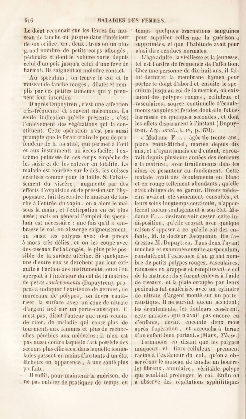 Le doigt reconnaît sur les lèvres du mu- seau de tanche ou jusque dans 1 intérieur de son orifice, un , deux, trois ou un plus grand nombre de petits corps allongés , pédiculés et dont le volume varie depuis celui d’un pois jusqu’à celui d’une fève de haricot. Ils saignent au moindre contact. Au spéculum , on trouve le col et le museau de tanche rouges, dilatés et rem- plis par ces petites tumeurs qui y pren- nent leur insertion. D’après Dupuytren , c’est une affection très-fréquente et souvent méconnue. La seule indication qu’elle présente , c’est l’enlèvement des végétations qui la con- stituent. Cette opération n’est pas aussi prompte que le ferait croire le peu de pro- fondeur de la localité, qui permet à l’œil et aux instruments un accès facile; l’ex- trême petitesse de ces corps empêche de les saisir et de les enlever en totalité. La malade est couchée sur le dos, les cuisses écartées comme pour la taille. Si l’abais- sement du viscère , augmenté par des efforts d’expulsion et de pression sur î’hy- pogastre, fait descendre le museau de tan- che à l’entrée du vagin , on a alors le mal sous la main, et l’extirpation en est plus aisée ; mais en général l’emploi du spécu- lum est nécessaire : une fois qu’il a em- brassé le col, on absterge soigneusement, on saisit les polypes avec des pinces à mors très-déliés, et on les coupe avec des ciseaux fort allongés, le plus près pos- sible de la surface utérine. Si quelques- uns d’entre eux se dérobent par leur exi- guïté à faction des instruments, ou si l’on aperçoit à l’intérieur du col de la matrice de petits soulèvements (Dupuytren), pro- pres à indiquer l’existence de germes, de morceaux de polypes, on devra cauté- riser la surface avec un cône de nitrate d’argent fixé sur un porte-caustique. Il n’est pas, disait fauteur que nous venons de citer, de maladie qui cause plus de tourments aux femmes et plus de recher- ches pénibles aux médecins ; il n’en est pas aussi contre laquelle l’art possède des secours plus efficaces, dans laquelle les ma- lades passent en moins d’instants d’un état fâcheux en apparence , à une santé plus parfaite. Il suffit, pour maintenir la guérison, de ne pas oublier de pratiquer de temps en temps quelques évacuations sanguines pour suppléer celles que la guérison a supprimées, et que l’habitude avait pour ainsi dire rendues normales. L’âge adulte, la vieillesse et la jeunesse, tel est l’ordre de fréquence de l’affection. Chez une personne de dix-huit ans, il fal- lut déchirer la membrane hymen pour porter le doigt d’abord et ensuite le spé- culum jusqu’au col de la matrice, où exis- taient des polypes rouges, celluleux et vasculaires, source continuelle d’écoule- ments sanguins et fétides dont elle fut dé- barrassée en quelques secondes, et dont les effets disparurent à l’instant (Dupuy- tren, Leç. oral., t. iv, p. 370). « Madame F...., âgée de trente ans, place Saint-Michel, mariée depuis dix ans, et n’ayant jamais eu d’enfant, éprou- vait depuis plusieurs années des douleurs à la matrice t avec tiraillements dans les aines et pesanteur au fondement. Cette malade avait des écoulements en blanc et en rouge tellement abondants , qu’elle était obligée de se garnir. Divers méde- cins avaient été vainement consultés , et leurs soins longtemps continués, n’appor- tèrent aucun soulagement à son état. Ma- dame F...., désirant voir cesser cette in- disposition, quelle croyait avec quelque raison s’opposer à ce qu’elle eût des en- fants , M. le docteur Jacquemin fils l’a- dressa à M. Dupuytren. Tous deux l’ayant touchée et examinée ensuite au spéculum, constatèrent l’existence d’un grand nom- bre de petits polypes rouges, vasculaires, ramassés en grappes et remplissant le col de la matrice ; ils y furent enlevés à l’aide de ciseaux, et la plaie occupée par leurs pédicules fut cautérisée avec un cylindre de nitrate d’argent monté sur un porte- caustique. Il ne survint aucun accident; les écoulements, les douleurs cessèrent, cette malade , qui n’avait pas encore eu d’enfants, devint enceinte deux mois après l’opération , et accoucha à terme d’un enfant bien portant.» (Marx, Thèse.) Terminons en disant que les polypes muqueux et fibro-celiuleux prennent racine à l’extérieur du col, qu’on a ob- servé sur le museau de tanche un bourre- let fibreux, annulaire, véritable polype qui semblait prolonger le col. Enfin on a observé des végétations syphilitiques