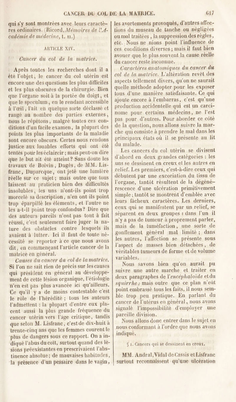 qui s’y sont montrées avec leurs caractè- res ordinaires. (Ricord,Mémoires de VA- çadémie de médecine, t. u.) ARTICLE XIV. Cancer du col de la matrice. Après toutes les recherches dont il a été l’objet, le cancer du col utérin est encore une des questions les plus difficiles et les plus obscures de la chirurgie. Bien que l’organe soit à la portée du doigt, et que le spéculum, en le rendant accessible à l’œil, l’ait en quelque sorte déclassé et rangé au nombre des parties externes, nous le répétons, malgré toutes ces con- ditions d’un facile examen, la plupart des points les plus importants de la maladie sont encore obscurs. Certes nous rendons justice aux louables efforts qui ont été tentés pour les éclaircir ; mais peut-on dire que le but ait été atteint? Sans doute les travaux de Boivin, Dugès, de MM. Lis- franc, Duparcque, ont jeté une lumière réelle sur ce sujet ; mais outre que tous laissent au praticien bien des difficultés insolubles, les uns n’ont-ils point trop morcelé sa description, n’en ont ils point trop éparpillé les éléments, et l’autre ne les a-t-il point trop confondus? Dire que des auteurs pareils n’ont pas tout à fait réussi, c’est seulement faire juger la na- ture des obstacles contre lesquels ils avaient à lutter. Ici il faut de toute né- cessité se reporter à ce que nous avons dit, en commençant l’article cancer de la matrice en général. Causes du cancer du col de lamatrice. Si l’on ne sait rien de précis sur les causes qui président en général au développe- ment de cette lésion organique, l’étiologie n’en est pas plus avancée ici qu’aiîieurs. Ce qu’il y a de moins contestable c’est le rôle de l’hérédité ; tous les auteurs l’admettent : la plupart d’entre eux pla- cent aussi la plus grande fréquence du cancer utérin vers l’àge critique, tandis que selon AI. Lisfranc, c’est de dix-huit à trente-cinq ans que les femmes courent le plus de dangers sous ce rapport. On a in- diqué l’abus du coït, surtout quand des lé- sions préexistantes en prescrivaient l’abs- tinence absolue; de mauvaises habitudes, la présence d’un pessaire dans le vagin, les avortements provoqués, d’autres affec- tions du museau de tanche ou négligées ou mal traitées, la suppression des règles, etc. Nous ne nions point l’influence de ces conditions diverses ; mais il faut bien avouer que le plus souvent la cause réelle du cancer reste inconnue. Caractères anatomiques du cancer du col de la matrice. L’altération revêt des aspects tellement divers, qu’on ne saurait quelle méthode adopter pour les exposer tous d’une manière satisfaisante. Ce qui ajoute encore à l’embarras, c’est qu’une production accidentelle qui est un carci- nome pour certains médecins, ne l’est pas pour d’autres. Pour aborder ce côté de la question, nous allons suivre la mar- che qui consiste à prendre le mal dans les principaux états où il se présente au lit du malade. Les cancers du col utérin se divisent d’abord en deux grandes catégories : les uns se dessinent en creux et les autres en relief. Les premiers, c’est-à-dire ceux qui débutent par une excoriation du tissu de l’organe, tantôt résultent de la dégéné- rescence d’une ulcération primitivement simple; tantôt se montrent d’emblée avec leurs fâcheux caractères. Les derniers, ceux qui se manifestent par un relief, se séparent en deux groupes : dans l’un il n’y a pas de tumeur à proprement parler, mais de la tuméfaction, une sorte de gonflement général mal limité ; dans les autres, l’affection se présente sous l’aspect de masses bien détachées, de véritables tumeurs de forme et de volume variables. Nous savons bien qu’on aurait pu suivre une autre marche et traiter en deux paragraphes de Vencéphaloïde et du squirrhe ; mais outre que ce plan n’eût point embrassé tous les faits, il nous sem- ble trop peu pratique. En parlant du cancer de l’utérus en général, nous avons signalé l’impossibilité d’employer une pareille division. Nous allons donc entrer dans le sujet en nous conformant à l’ordre que nous avons indiqué. § 1. Cancers qui se dessinent en creux. MM. Andral,Vidal de Cassis etLisfranc surtout reconnaissent qu’une ulcération