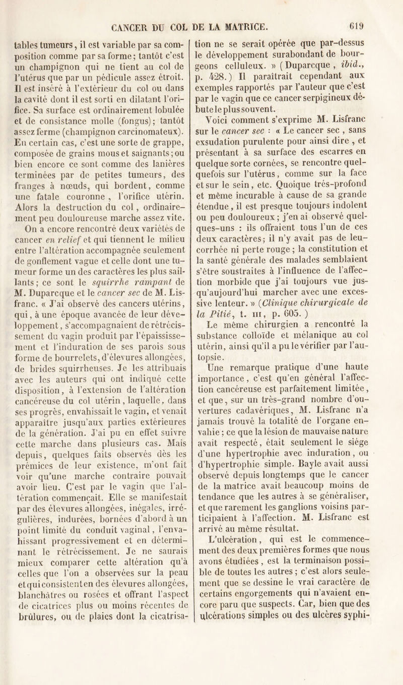 tables tumeurs, il est variable par sa com- position comme par sa forme; tantôt c’est un champignon qui ne tient au col de l’utérus que par un pédicule assez étroit. Il est inséré à l’extérieur du col ou dans la cavité dont il est sorti en dilatant l’ori- fice. Sa surface est ordinairement lobulée et de consistance molle (fongus); tantôt assez ferme (champignon carcinomateux). En certain cas, c’est une sorte de grappe, composée de grains mous et saignants; ou bien encore ce sont comme des lanières terminées par de petites tumeurs, des franges à nœuds, qui bordent, comme une fatale couronne , l’orifice utérin. Alors la destruction du col, ordinaire- ment peu douloureuse marche assez vite. On a encore rencontré deux variétés de cancer en relief et qui tiennent le milieu entre l’altération accompagnée seulement de gonflement vague et celle dont une tu- meur forme un des caractères les plus sail- lants ; ce sont le squirrhe rampant de M. Duparcque et le cancer sec de M. Lis- franc. « J’ai observé des cancers utérins, qui, à une époque avancée de leur déve- loppement , s’accompagnaient de rétrécis- sement du vagin produit par l’épaississe- ment et l’induration de ses parois sous forme de bourrelets, d’élevures allongées, de brides squirrheuses. Je les attribuais avec les auteurs qui ont indiqué cette disposition, à l’extension de l’altération cancéreuse du col utérin, laquelle, dans ses progrès, envahissait le vagin, et venait apparaître jusqu’aux parties extérieures de la génération. J’ai pu en effet suivre cette marche dans plusieurs cas. Mais depuis, quelques faits observés dès les prémices de leur existence, m’ont fait voir qu’une marche contraire pouvait avoir lieu. C’est par le vagin que l’al- tération commençait. Elle se manifestait a par des élevures allongées, inégales, irré- gulières, indurées, bornées d’abord à un point limité du conduit vaginal, l’enva- hissant progressivement et en détermi- nant le rétrécissement. Je ne saurais mieux comparer cette altération qu’à celles que l’on a observées sur la peau etquiconsistcnten des élevures allongées, blanchâtres ou rosées et offrant l’aspect de cicatrices plus ou moins récentes de brûlures, ou de plaies dont la cicatrisa- tion ne se serait opérée que par-dessus le développement surabondant de bour- geons celluleux. » (Duparcque, ibid., p. 428.) Il paraîtrait cependant aux exemples rapportés par fauteur que c’est par le vagin que ce cancer serpigineux dé- bute le plus souvent. Voici comment s’exprime M. Lisfranc sur le cancer sec • « Le cancer sec , sans exsudation purulente pour ainsi dire , et présentant à sa surface des escarres en quelque sorte cornées, se rencontre quel- quefois sur l’utérus, comme sur la face et sur le sein, etc. Quoique très-profond et même incurable à cause de sa grande étendue, il est presque toujours indolent ou peu douloureux ; j’en ai observé quel- ques-uns : ils offraient tous l’un de ces deux caractères; il n’y avait pas de leu- corrhée ni perte rouge ; la constitution et la santé générale des malades semblaient s’être soustraites à l’influence de f affec- tion morbide que j’ai toujours vue jus- qu’aujourd’hui marcher avec une exces- sive lenteur. » (Clinique chirurgicale de la Pitié, t. ni, p. 605. ) Le même chirurgien a rencontré la substance colloïde et mélanique au col utérin, ainsi qu’il a pu le vérifier par f au- topsie. Une remarque pratique d’une haute importance, c’est qu’en général l’affec- tion cancéreuse est parfaitement limitée, et que, sur un très-grand nombre d’ou- vertures cadavériques, M. Lisfranc n’a jamais trouvé la totalité de l’organe en- vahie ; ce que la lésion de mauvaise nature avait respecté, était seulement le siège d’une hypertrophie avec induration, ou d’hypertrophie simple. Bayle avait aussi observé depuis longtemps que le cancer de la matrice avait beaucoup moins de tendance que les autres à se généraliser, et que rarement les ganglions voisins par- ticipaient à l’affection. M. Lisfranc est arrivé au même résultat. L’ulcération, qui est le commence- ment des deux premières formes que nous avons étudiées , est la terminaison possi- ble de toutes les autres ; c’est alors seule- ment que se dessine le vrai caractère de certains engorgements qui n’avaient en- core paru que suspects. Car, bien que des ulcérations simples ou des ulcères syphi-