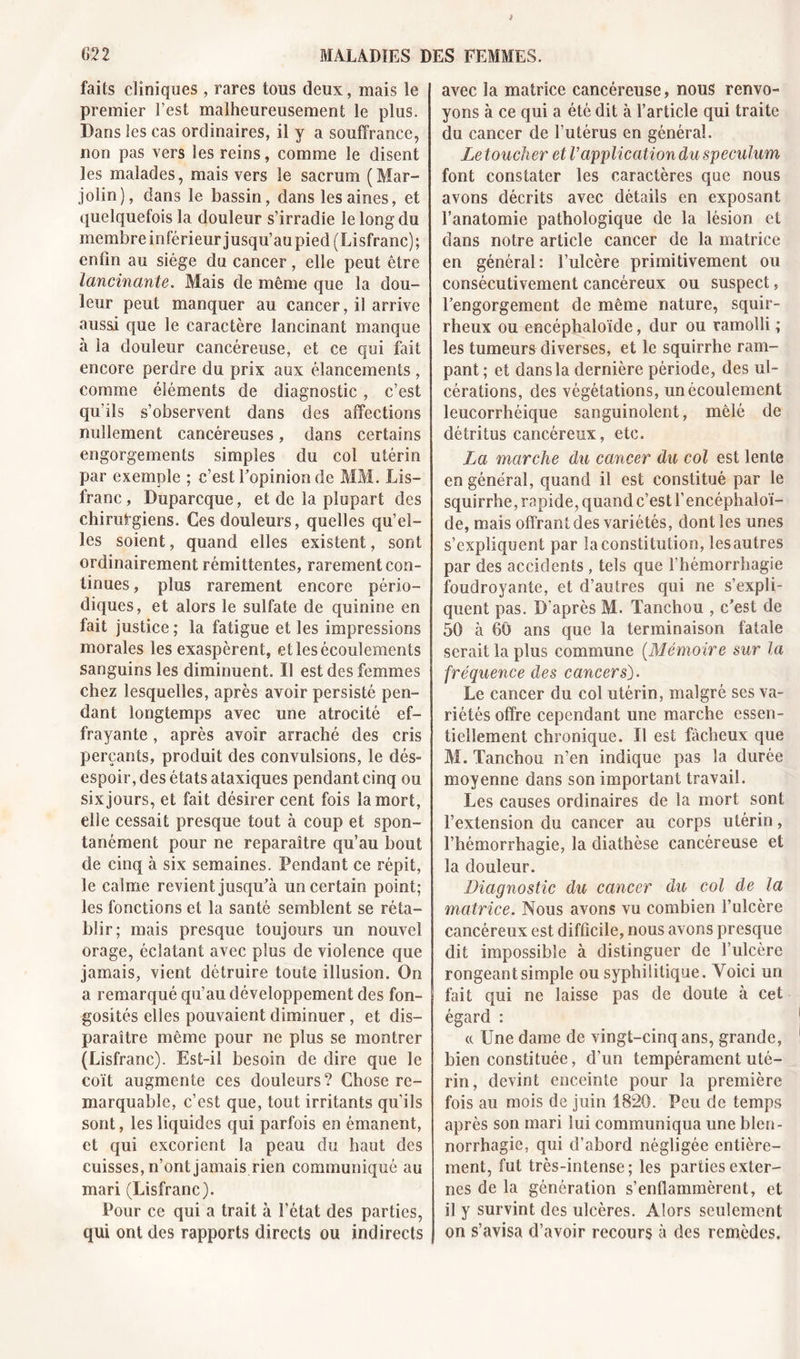 faits cliniques , rares tons deux, mais le premier l’est malheureusement le plus. Dans les cas ordinaires, il y a souffrance, non pas vers les reins, comme le disent les malades, mais vers le sacrum (Mar- jolin), dans le bassin, dans les aines, et quelquefois la douleur s’irradie le long du membre inférieur jusqu’au pied (Lisfranc); enfin au siège du cancer, elle peut être lancinante. Mais de même que la dou- leur peut manquer au cancer, il arrive aussi que le caractère lancinant manque à la douleur cancéreuse, et ce qui fait encore perdre du prix aux élancements, comme éléments de diagnostic, c’est qu'ils s’observent dans des affections nullement cancéreuses, dans certains engorgements simples du col utérin par exemple ; c’est l’opinion de MM. Lis- franc, Duparcque, et de la plupart des chirurgiens. Ces douleurs, quelles qu’el- les soient, quand elles existent, sont ordinairement rémittentes, rarement con- tinues , plus rarement encore pério- diques, et alors le sulfate de quinine en fait justice ; la fatigue et les impressions morales les exaspèrent, et les écoulements sanguins les diminuent. Il est des femmes chez lesquelles, après avoir persisté pen- dant longtemps avec une atrocité ef- frayante , après avoir arraché des cris perçants, produit des convulsions, le dés- espoir, des états ataxiques pendant cinq ou six jours, et fait désirer cent fois la mort, elle cessait presque tout à coup et spon- tanément pour ne reparaître qu’au bout de cinq à six semaines. Pendant ce répit, le calme revient jusqu’à un certain point; les fonctions et la santé semblent se réta- blir; mais presque toujours un nouvel orage, éclatant avec plus de violence que jamais, vient détruire toute illusion. On a remarqué qu’au développement des fon- gosités elles pouvaient diminuer, et dis- paraître même pour ne plus se montrer (Lisfranc). Est-il besoin de dire que le coït augmente ces douleurs? Chose re- marquable, c’est que, tout irritants qu’ils sont, les liquides qui parfois en émanent, et qui excorient la peau du haut des cuisses, n’ont jamais rien communiqué au mari (Lisfranc). Pour ce qui a trait à l’état des parties, qui ont des rapports directs ou indirects avec la matrice cancéreuse, nous renvo- yons à ce qui a été dit à l’article qui traite du cancer de l’utérus en général. Le toucher et l’application du spéculum font constater les caractères que nous avons décrits avec détails en exposant l’anatomie pathologique de la lésion et dans notre article cancer de la matrice en général: l’ulcère primitivement ou consécutivement cancéreux ou suspect, l’engorgement de même nature, squir- rheux ou encéphaloïde, dur ou ramolli ; les tumeurs diverses, et le squirrhe ram- pant ; et dans la dernière période, des ul- cérations, des végétations, un écoulement leucorrhéique sanguinolent, mêlé de détritus cancéreux, etc. La marche du cancer du col est lente en général, quand il est constitué par le squirrhe, rapide, quand c’est l’encéphaloï- de, mais offrant des variétés, dont les unes s’expliquent par la constitution, les autres par des accidents , tels que l’hémorrhagie foudroyante, et d’autres qui ne s’expli- quent pas. D'après M. Tanchou , c’est de 50 à 60 ans que la terminaison fatale serait la plus commune (Mémoire sur la fréquence des cancers). Le cancer du col utérin, malgré ses va- riétés offre cependant une marche essen- tiellement chronique. Il est fâcheux que M. Tanchou n’en indique pas la durée moyenne dans son important travail. Les causes ordinaires de Sa mort sont l’extension du cancer au corps utérin, l’hémorrhagie, la diathèse cancéreuse et la douleur. Diagnostic du cancer du col de la matrice. Nous avons vu combien l’ulcère cancéreux est difficile, nous avons presque dit impossible à distinguer de l’ulcère rongeant simple ou syphilitique. Voici un fait qui ne laisse pas de doute à cet égard : « Une dame de vingt-cinq ans, grande, bien constituée, d’un tempérament uté- rin, devint enceinte pour la première fois au mois de juin 1820. Peu de temps après son mari lui communiqua une blen- norrhagie, qui d’abord négligée entière- ment, fut très-intense; les parties exter- nes de la génération s’enflammèrent, et il y survint des ulcères. Alors seulement on s’avisa d’avoir recours à des remèdes.