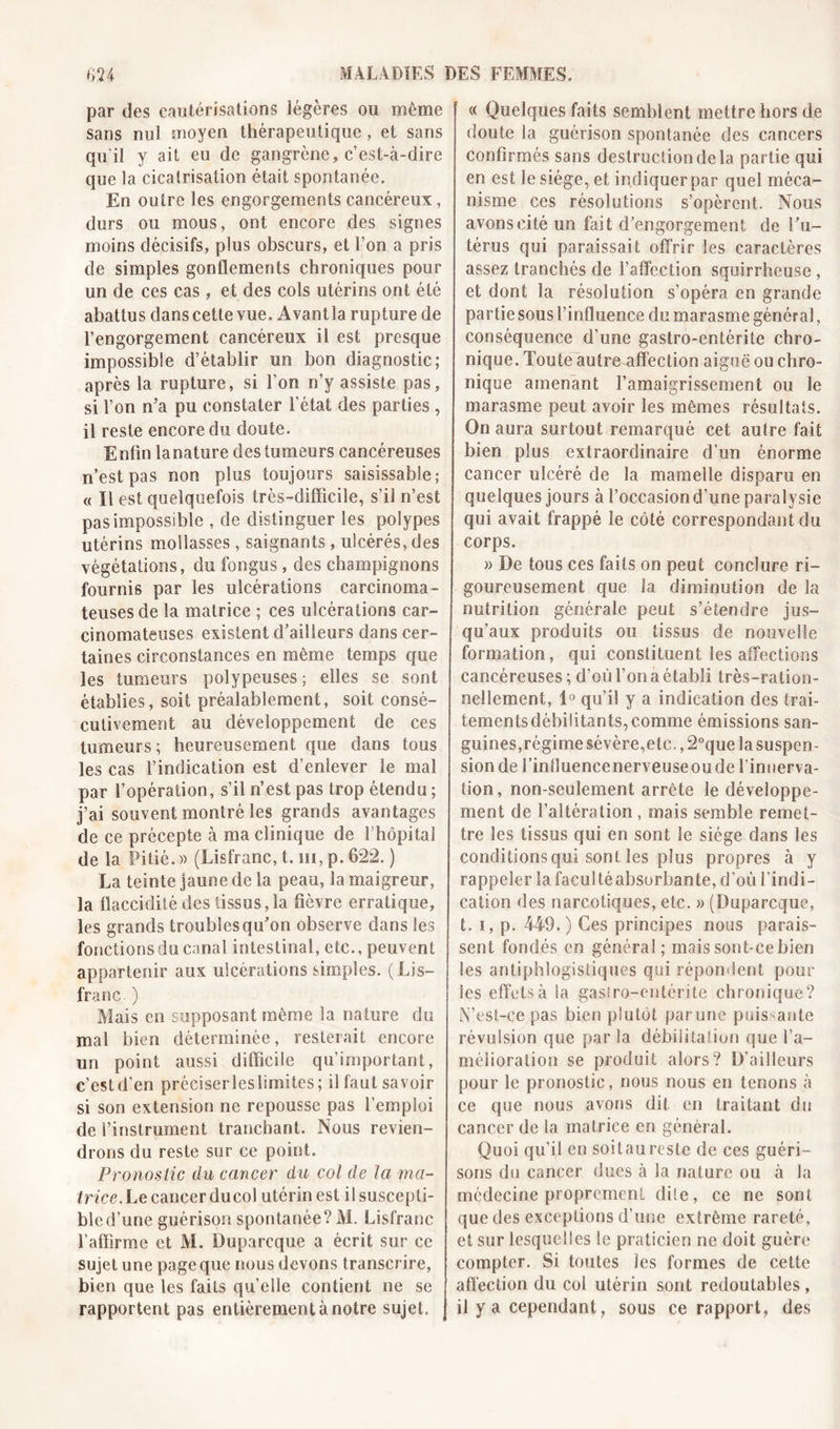 par des cautérisations légères ou même sans nul moyen thérapeutique, et sans qu’il y ait eu de gangrène, c’est-à-dire que la cicatrisation était spontanée. En outre les engorgements cancéreux, durs ou mous, ont encore des signes moins décisifs, plus obscurs, et l’on a pris de simples gonflements chroniques pour un de ces cas, et des cols utérins ont été abattus dans cette vue. Avantla rupture de l’engorgement cancéreux il est presque impossible d’établir un bon diagnostic; après la rupture, si l’on n’y assiste pas, si l’on n’a pu constater l’état des parties , il reste encore du doute. Enfin lanature des tumeurs cancéreuses n’est pas non plus toujours saisissable; « Il est quelquefois très-difficile, s’il n’est pas impossible , de distinguer les polypes utérins mollasses, saignants, ulcérés, des végétations, du fongus , des champignons fournis par les ulcérations carcinoma- teuses de la matrice ; ces ulcérations car- cinomateuses existent d’ailleurs dans cer- taines circonstances en même temps que les tumeurs polypeuses ; elles se sont établies, soit préalablement, soit consé- cutivement au développement de ces tumeurs ; heureusement que dans tous les cas l’indication est d’enlever le mal par l’opération, s’il n’est pas trop étendu ; j’ai souvent montré les grands avantages de ce précepte à ma clinique de l’hôpital de la Pitié.» (Lisfranc, t. ni, p. 622. ) La teinte jaune de la peau, la maigreur, la flaccidité des tissus,la fièvre erratique, les grands troubles qu’on observe dans les fonctions du canal intestinal, etc., peuvent appartenir aux ulcérations simples. (Ljs- franc. ) Mais en supposant même la nature du mal bien déterminée, resterait encore un point aussi difficile qu’important, c’estd’en préciserleslimites; il faut savoir si son extension ne repousse pas l’emploi de l’instrument tranchant. Nous revien- drons du reste sur ce point. Pronostic du cancer du col de la ma- trice. Le cancer ducol utérin est il suscepti- ble d’une guérison spontanée? M. Lisfranc l’affirme et AL Duparcque a écrit sur ce sujet une page que nous devons transcrire, bien que les faits quelle contient ne se rapportent pas entièrement à notre sujet. « Quelques faits semblent mettre hors de doute la guérison spontanée des cancers confirmés sans destruction de la partie qui en est le siège, et indiquer par quel méca- nisme ces résolutions s’opèrent. Nous avons cité un fait d’engorgement de l’u- térus qui paraissait offrir les caractères assez tranchés de l’affection squirrheuse, et dont la résolution s’opéra en grande partie sous l’influence du marasme général, conséquence d'une gastro-entérite chro- nique. Toute autre affection aiguë ou chro- nique amenant l’amaigrissement ou le marasme peut avoir les mêmes résultats. On aura surtout remarqué cet autre fait bien plus extraordinaire d’un énorme cancer ulcéré de la mamelle disparu en quelques jours à l’occasiond’une paralysie qui avait frappé le côté correspondant du corps. » De tous ces faits on peut conclure ri- goureusement que la diminution de la nutrition générale peut s’étendre jus- qu’aux produits ou tissus de nouvelle formation, qui constituent les affections cancéreuses; d’où l’on a établi très-ration- nellement, 1° qu’il y a indication des trai- tements débilitants, comme émissions san- guines,régime sévère,etc., 2°que la suspen- sion de l’influencenerveuseoude l’innerva- tion, non-seulement arrête le développe- ment de l’altération, mais semble remet- tre les tissus qui en sont le siège dans les conditions qui sont les plus propres à y rappeler la faculté absorbante, d’où l’indi- cation des narcotiques, etc. » (Duparcque, t. i, p. 449.) Ces principes nous parais- sent fondés en généra!; maissont-cebien les antiphlogistiques qui répondent pour les effets à la gastro-entérite chronique? N’est-ee pas bien plutôt parune puissante révulsion que par la débilitation que l’a- mélioration se produit alors? D’ailleurs pour le pronostic, nous nous eu tenons à ce que nous avons dit en traitant du cancer de la matrice en général. Quoi qu’il en soitaureste de ces guéri- sons du cancer dues à la nature ou à la médecine proprement dite, ce ne sont que des exceptions d’une extrême rareté, et sur lesquelles le praticien ne doit guère compter. Si toutes les formes de cette affection du col utérin sont redoutables, il y a cependant, sous ce rapport, des