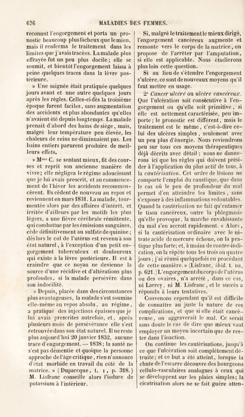 reconnut l’engorgement et porta un pro- nostic beaucoup plusfàcheuxquelemien, mais il renferma le traitement dans les limites que j’avais tracées. Lamalade plus effrayée fut un peu plus docile ; elle se soumit, et bientôt l’engorgement laissa à peine quelques traces dans la lèvre pos- térieure. » Une saignée était pratiquée quelques jours avant et une autre quelques jours après les règles. Celles-ci dès la troisième époque furent faciles, sans augmentation des accidents et plus abondantes qu’elles n’avaient été depuis longtemps. Lamalade prenait d'abord des bains de siège, mais, malgré leur température peu élevée,, les chaleurs de reins ne diminuaient pas. Les bains entiers parurent produire de meil- leurs effets. » Mme C. se sentant mieux, fit des cour-* ses et reprit son ancienne manière de vivre; elle négligea le régime adoucissant que je lui avais prescrit, et au commence- ment de l’hiver les accidents recommen- cèrent. Us cèdent de nouveau au repos et reviennent en mars 1831. La malade, tour- mentée alors par des affaires d’intérêt, et irritée d’ailleurs par les motifs les plus légers, a une fièvre cérébrale rémittente, qui combattue par les émissions sanguines, cède définitivement au sulfate de quinine ; dès lors le col de l’utérus est revenu à son état naturel, à l’exception d’un petit en- gorgement tuberculeux et douloureux qui existe a la lèvre postérieure. U est à craindre que ce noyau ne devienne la source d’une récidive et d’altérations plus profondes, si lamalade persévère dans son indocilité. » Depuis, placée dans des circonstances plus avantageuses, la malade s’est soumise elle-même au repos absolu , au régime , a pratiqué des injections épaisses que je lui avais prescrites autrefois, et, après plusieurs mois de persévérance elle s’est retrouvée dans son état naturel. Il ne reste plus aujourd’hui 20 janvier 1832, aucune trace d’engorgement. — 1838 ; la santé ne s’est pas démentie et quoique la personne approche de l’âge critique, rien n’annonce d’état morbide en travail du côté de la matrice. » ( Duparcque, t. i , p. 318.) M. Lisfranc conseille alors Fiodure de potassium à l’intérieur. Si, malgré le traitemenlle mieux dirigé, l’engorgement cancéreux augmente et remonte vers le corps de la matrice, on propose de l’arrêter par l’amputation, si elle est applicable. Nous étudierons plus loin cette question. Si au lieu de s’étendre Fengorgement s’ulcère, ce sont de nouveaux moyens qu’il faut mettre en usage. 2° Cancer ulcéré ou ulcère cancéreux. Que l’ulcération soit consécutive à l’en- gorgement ou qu’elle soit primitive , si elle est nettement caractérisée, peu im- porte ; le pronostic est différent, mais le traitement est le même, c’est-à-dire ce- lui des ulcères simples , seulement avec un peu plus d’énergie. Nous reviendrons peu sur tous ces moyens thérapeutiques déjà décrits avec détail ; nous ne donne- rons ici que les règles qui doivent prési- der à l’application du plus actif de tous, à la cautérisation. Cet ordre de lésions ne comporte l’emploi du caustique, que dans le cas où le peu de profondeur du mal permet d’en atteindre les limites , sans s’exposera des inflammations redoutables. Quand la cautérisation ne fait qu’entamer le tissu cancéreux, outre la phlegmasie qu’elle provoque, la marche envahissante du mal s’en accroît rapidement. « Alors, si la cautérisation ordinaire avec le ni- trate acide de mercure échoue, on la pra- tique plus forte; et, à moins de contre-indi- cation, on la répète tous les trois ou quatre jours ; j’ai réussi quelquefois en procédant de cette manière.» (Lisfranc, ibid. t. m, p. 621 .)L’engorgementducorps del’utérus ou des ovaires, n’a arrêté , dans ce cas^ ni Larrey, ni M. Lisfranc, et le succès a répondu à leurs tentatives. Convenons cependant qu’il est difficile de connaître au juste la nature de ces complications, et que si elle était cancé- reuse ^ on aggraverait le mal. Ce serait sans doute le cas de dire que mieux vaut employer un moyen incertain que de res- ter dans l’inaction. On continue les cautérisations, jusqu’à ce que l’ulcération soit complètement dé- truite; et ce but a été atteint, lorsque la chute de l’escarre découvre des bourgeons cellulo-vasculaires analogues à ceux qui se développent sur les plaies simples; la cicatrisation alors ne se fait guère atten-