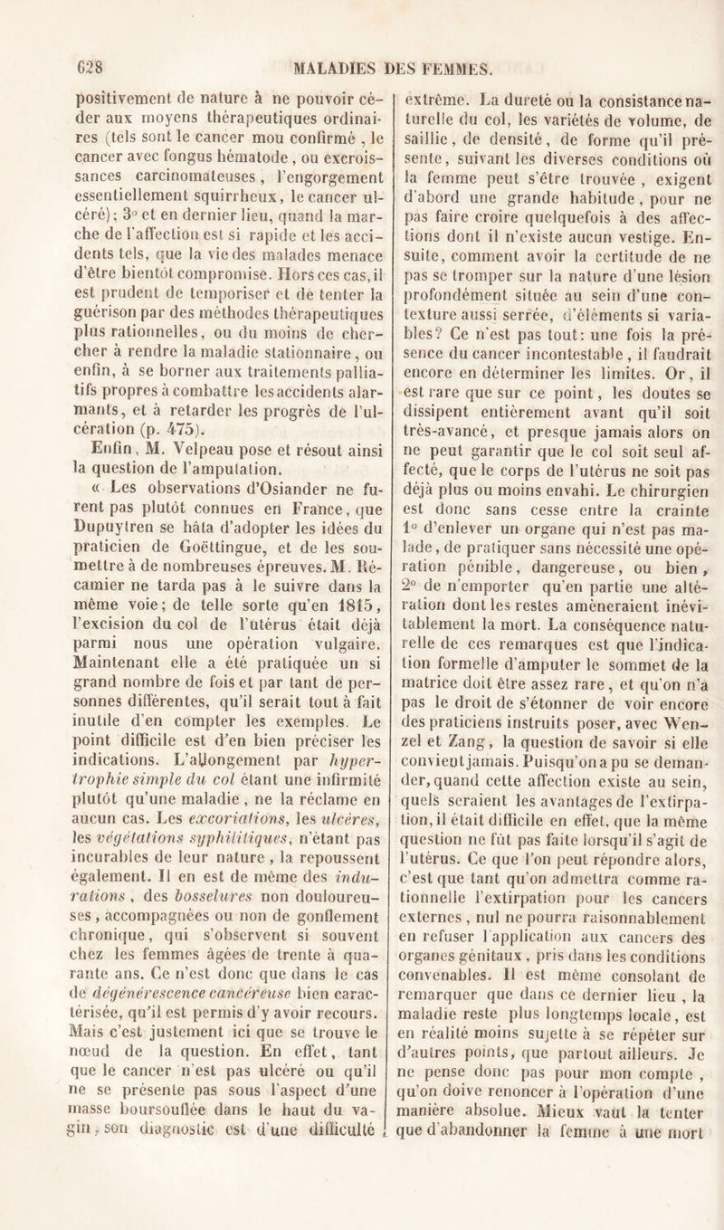 positivement de nature à ne pouvoir cé- der aux moyens thérapeutiques ordinai- res (tels sont le cancer mou confirmé , le cancer avec fongus hématode , ou excrois- sances carcinomateuses , l’engorgement essentiellement squirrheux, le cancer ul- céré) ; 3° et en dernier lieu, quand la mar- che de l'affection est si rapide et les acci- dents tels, que la vie des malades menace d’être bientôt compromise. Hors ces cas,il est prudent de temporiser et de tenter la guérison par des méthodes thérapeutiques plus rationnelles, ou du moins de cher- cher à rendre la maladie stationnaire, ou enfin, à se borner aux traitements pallia- tifs propres à combattre les accidents alar- mants, et à retarder les progrès de l’ul- cération (p. 475). Enfin, M. Velpeau pose et résout ainsi la question de l’ampuSation. « Les observations d’Osiander ne fu- rent pas plutôt connues en France, que Bupuylren se hâta d’adopter les idées du praticien de Goëttingue, et de les sou- mettre à de nombreuses épreuves. AI. Ré- camier ne tarda pas à le suivre dans la même voie; de telle sorte qu’en 1815, l’excision du col de l’utérus était déjà parmi nous une opération vulgaire. Maintenant elle a été pratiquée un si grand nombre de fois et par tant de per- sonnes différentes, qu’il serait tout à fait inutile d’en compter les exemples. Le point difficile est d’en bien préciser les indications. L’affongement par hyper- trophie simple du col étant une infirmité plutôt qu’une maladie , ne la réclame en aucun cas. Les excoriations, les ulcères, les végétations syphilitiques, n’étant pas incurables de leur nature , la repoussent également. Il en est de même des indu- rations , des bosselures non douloureu- ses , accompagnées ou non de gonflement chronique, qui s’observent si souvent chez les femmes âgées de trente à qua- rante ans. Ce n’est donc que dans le cas de dégénérescence cancéreuse bien carac- térisée, qu’il est permis d’y avoir recours. Mais c’est justement ici que se trouve le nœud de la question. En effet, tant que le cancer n’est pas ulcéré ou qu’il ne se présente pas sous l’aspect d’une masse boursouflée dans le haut du va- gin son diagnostic est d’une difficulté , extrême. La dureté ou la consistance na- turelle du col, les variétés de volume, de saillie, de densité, de forme qu’il pré- sente, suivant les diverses conditions où la femme peut s’être trouvée , exigent d’abord une grande habitude, pour ne pas faire croire quelquefois à des affec- tions dont il n’existe aucun vestige. En- suite, comment avoir la certitude de ne pas se tromper sur la nature d’une lésion profondément située au sein d’une con- texture aussi serrée, d’éléments si varia- bles? Ce n’est pas tout: une fois la pré- sence du cancer incontestable , i! faudrait encore en déterminer les limites. Or, il est rare que sur ce point, les doutes se dissipent entièrement avant qu’il soit très-avancé, et presque jamais alors on ne peut garantir que le col soit seul af- fecté, que le corps de l’utérus ne soit pas déjà plus ou moins envahi. Le chirurgien est donc sans cesse entre la crainte 1° d’enlever un organe qui n’est pas ma- lade , de pratiquer sans nécessité une opé- ration pénible, dangereuse, ou bien, 2° de n’emporter qu’en partie une alté- ration dont les restes amèneraient inévi- tablement la mort. La conséquence natu- relle de ces remarques est que l’indica- tion formelle d’amputer le sommet de la matrice doit être assez rare, et qu’on n’a pas le droit de s’étonner de voir encore des praticiens instruits poser, avec Wcn- zel et Zang, la question de savoir si elle convient jamais. Puisqu’on a pu se deman- der, quand cette affection existe au sein, quels seraient les avantages de l’extirpa- tion, il était difficile en effet, que la même question ne fut pas faite lorsqu’il s’agit de l’utérus. Ce que l’on peut répondre alors, c’est que tant qu’on admettra comme ra- tionnelle l’extirpation pour les cancers externes , nul ne pourra raisonnablement en refuser 1 application aux cancers des organes génitaux , pris dans les conditions convenables. Il est même consolant de remarquer que dans ce dernier lieu , la maladie reste plus longtemps locale, est en réalité moins sujette à se répéter sur d’autres points, que partout ailleurs. Je ne pense donc pas pour mon compte , qu’on doive renoncer à l’opération d’une manière absolue. Mieux vaut la tenter que d abandonner la femme à une mort