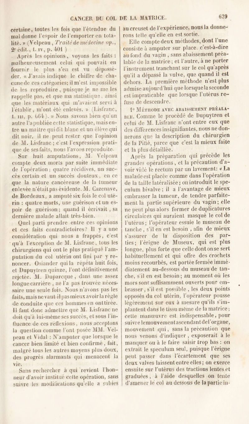 623 certaine, toutes les fois que l’étendue du mal donne l’espoir de l'emporter en tota- lité. » (Velpeau , Traité de médecine op., 2e édit., t. iv, p. 401 ) Après les opinions, voyons les faits : malheureusement celui qui pouvait en fournir le plus s’en est vu dépossé- der. « J’avais indiqué le chiffre de cha- cune de ces catégories; il m’est impossible de les reproduire , puisque je ne me les rappelle pas, et que ma statistique, ainsi que les matériaux qui m’avaient servi à l’établir, m’ont été enlevés. » (Lisfranc, t. su, p. 064). » Nous savons bien qu’un autre l’a publiée cette statistique, mais en- tre un maître qui dit blanc et un élève qui dit noir, il ne peut rester que l’opinion de M. Lisfranc; c'est l’expression prati- que de ses faits, nous l’avons reproduite. Sur huit amputations, M. Velpeau compte deux morts par suite immédiate de l’opération; quatre récidives, un suc- cès certain et un succès douteux, en ce que la nature cancéreuse de la tumeur enlevée n’était pas évidente. M. Cazenave, de Bordeaux, a amputé six fois le col uté- rin : quatre morts, une guérison et un es- poir de guérison ; quand il écrivait , sa dernière malade allait très-bien. Quel parti, prendre entre ces opinions et ces faits contradictoires? Il y a une considération qui nous a frappés, c’est qu’à l’exception de M. Lisfranc, tous les chirurgiens qui ont le plus pratiqué l’am- putation du col utérin ont fini par y re- noncer. Osiander qui la. répéta huit fois, et Dupuytren quinze, l’ont définitivement rejetée. M. Duparcque , dans une assez longue carrière , ne l’a pas trouvée néces- saire une seule fois. Nous n’avons pas les faits, mais ne vaut il pas mieux avoir la règle de conduite que ces hommes en onttirée. 11 faut donc admettre que M. Lisfranc ne doit qu’à lui-même ses succès, et sous l in- fluence de ces rètîexions , nous acceptons la question comme l’ont posée MM. Vel- peau et Vidal : N’amputer que lorsque le cancer bien limité et bien confirmé , fait, malgré tous les autres moyens plus doux, des progrès alarmants qui menacent la vie. Sans rechercher à qui revient l’hon- neur d’avoir institué celte opération, sans suivre les modifications quelle a subies au creuset de l’expérience, nous la donne- rons telle qu’elle en est sortie. Elle compte deux méthodes, dont S une consiste à amputer sur place, c’est-à-dire au fond du vagin , sans abaissement préa- lable de la matrice ; et l’autre, à ne porter l'instrument tranchant sur le col qu après qu’il a dépassé la vulve, que quand il est dehors. La première méthode n’est plus admise aujourd’hui que lorsquela seconde est impraticable que lorsque l’utérus re- fuse de descendre. 1° Méthode avec abaissement préala- ble. Comme le procédé de Dupuytren et celui de M. Lisfranc n’ont entre eux que des différences insignifiantes, nous ne don- nerons que la description du chirurgien de la Pitié, parce que c’est la mieux faite et la plus détaillée. Après la préparation qui précède les grandes opérations, et la précaution d’a- voir vidé le rectum par un lavement: « La malade est placée comme dans l’opération de la taille latéralisée; on introduit le spé- culum bivalve ; il a Davantage de mieux embrasser la tumeur, de tendre parfaite- ment la partie supérieure du vagin; elle ne peut plus alors former de dupîicatures circulaires qui auraient masqué le col de l’utérus ; l’opérateur essuie le museau de tanche , s’il en est besoin , afin de mieux s’assurer de la disposition des par- ties; l’érigne de Museux, qui est plus longue, plus forte que celle dont onse sert habituellement et qui offre des crochets moins recourbés, est portée fermée immé- diatement au-dessous du museau de tan- che, s'il en est besoin ; au moment où les mors sont suffisamment ouverts pour em- brasser , s’il est possible , les deux points opposés du col utérin, l’opérateur pousse légèrement sur eux à mesure qu’ils s’im- plantent dans le tissu même de la matrice ; eette manœuvre est indispensable, pour suivre lernouvement ascendant de l’organe, mouvement qui, sans la précaution que nous venons d’indiquer , exposerait à le manquer ou à le faire saisir trop bas : on extrait le spéculum seul, puisque l’érigne peut passer dans l’écartement que ses deux valves laissent entre elles; on exerce ensuite sur l’utérus des tractions lentes et graduées , à l aide desquelles on tente d’amener le col au dessous de la partie su-