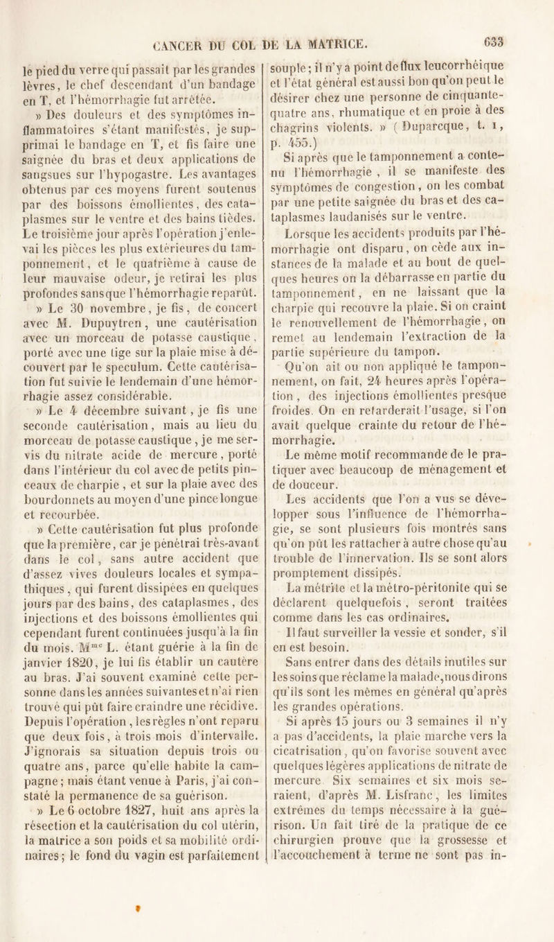 033 le pied du verre qui passait par les grandes lèvres, le chef descendant d’un bandage en T, et l’hémorrhagie fut arrêtée. » Des douleurs et des symptômes in- flammatoires s’étant manifestés, je sup- primai le bandage en T, et fis faire une saignée du bras et deux applications de sangsues sur l’hypogastre. Les avantages obtenus par ces moyens furent soutenus par des boissons émollientes, des cata- plasmes sur le ventre et des bains tièdes. Le troisième jour après l’opération j’enle- vai les pièces les plus extérieures du tam- ponnement , et le quatrième à cause de leur mauvaise odeur, je retirai les plus profondes sansque l’hémorrhagie reparût. » Le 30 novembre, je fis, de concert avec M. Dupuytren, une cautérisation avec un morceau de potasse caustique , porté avec une lige sur la plaie mise à dé- couvert par le spéculum. Cette cautérisa- tion fut suivie le lendemain d’une hémor- rhagie assez considérable. » Le 4 décembre suivant, je fis une seconde cautérisation, mais au lieu du morceau de potasse caustique , je me ser- vis du nitrate acide de mercure, porté dans l’intérieur du col avec de petits pin- ceaux de charpie , et sur la plaie avec des bourdonnets au moyen d’une pince longue et recourbée. » Cette cautérisation fut plus profonde que la première, car je pénétrai très-avant dans le col, sans autre accident que d’assez vives douleurs locales et sympa- thiques , qui furent dissipées en quelques jours par des bains, des cataplasmes, des injections et des boissons émollientes qui cependant furent continuées jusqu’à la fin du mois. Mmc L. étant guérie à la fin de janvier 1820, je lui fis établir un cautère au bras. J’ai souvent examiné cette per- sonne dansles années suivantesetn’ai rien trouvé qui pût faire craindre une récidive. Depuis l’opération , les règles n’ont reparu que deux fois, à trois mois d’intervalle. J’ignorais sa situation depuis trois ou quatre ans, parce quelle habite la cam- pagne ; mais étant venue à Paris, j’ai con- staté la permanence de sa guérison. » Le 6 octobre 1827, huit ans après la résection et la cautérisation du col utérin, la matrice a son poids et sa mobilité ordi- naires; le fond du vagin est parfaitement souple ; il n’y a point de flux leucorrhéi que et l’état général est aussi bon qu’on peut le désirer chez une personne de cinquante- quatre ans, rhumatique et en proie à des chagrins violents. » (Duparcque, t. i, p. 455.) Si après que le tamponnement a conte- nu l’hémorrhagie , il se manifeste des symptômes de congestion, on les combat par une petite saignée du bras et des ca- taplasmes laudanisés sur le ventre. Lorsque les accidents produits par l’hé- morrhagie ont disparu, on cède aux in- stances de la malade et au bout de quel- ques heures on la débarrasse en partie du tamponnement, en ne laissant que la charpie qui recouvre la plaie. Si on craint le renouvellement de l’hémorrhagie, on remet au lendemain l’extraction de la partie supérieure du tampon. Qu’on ait ou non appliqué le tampon- nement, on fait, 24 heures après l'opéra- tion , des injections émollientes presque froides. On en retarderait l’usage, si l’on avait quelque crainte du retour de l’hé- morrhagie. Le même motif recommande de Se pra- tiquer avec beaucoup de ménagement et de douceur. Les accidents que Fors a vus se déve- lopper sous l’influence de l'hémorrha- gie, se sont plusieurs fois montrés sans qu’on pût les rattacher à autre chose qu’au trouble de l’innervation. Us se sont alors promptement dissipés. La métrite et la métro-péritonite qui se déclarent quelquefois, seront traitées comme dans les cas ordinaires. Il faut surveiller la vessie et sonder, s il en est besoin. Sans entrer dans des détails inutiles sur les soins que réclame la malade,nous dirons qu’ils sont les mêmes en général qu’après les grandes opérations. Si après 15 jours ou 3 semaines il n’y a pas d’accidents, la plaie marche vers la cicatrisation, qu’on favorise souvent avec quelques légères applications de nitrate de mercure Six semaines et six mois se- raient, d’après M. Lisfranc, les limites extrêmes du temps nécessaire à la gué- rison. Un fait tiré de la pratique de ce chirurgien prouve que la grossesse et {'accouchement à terme ne sont pas in- t