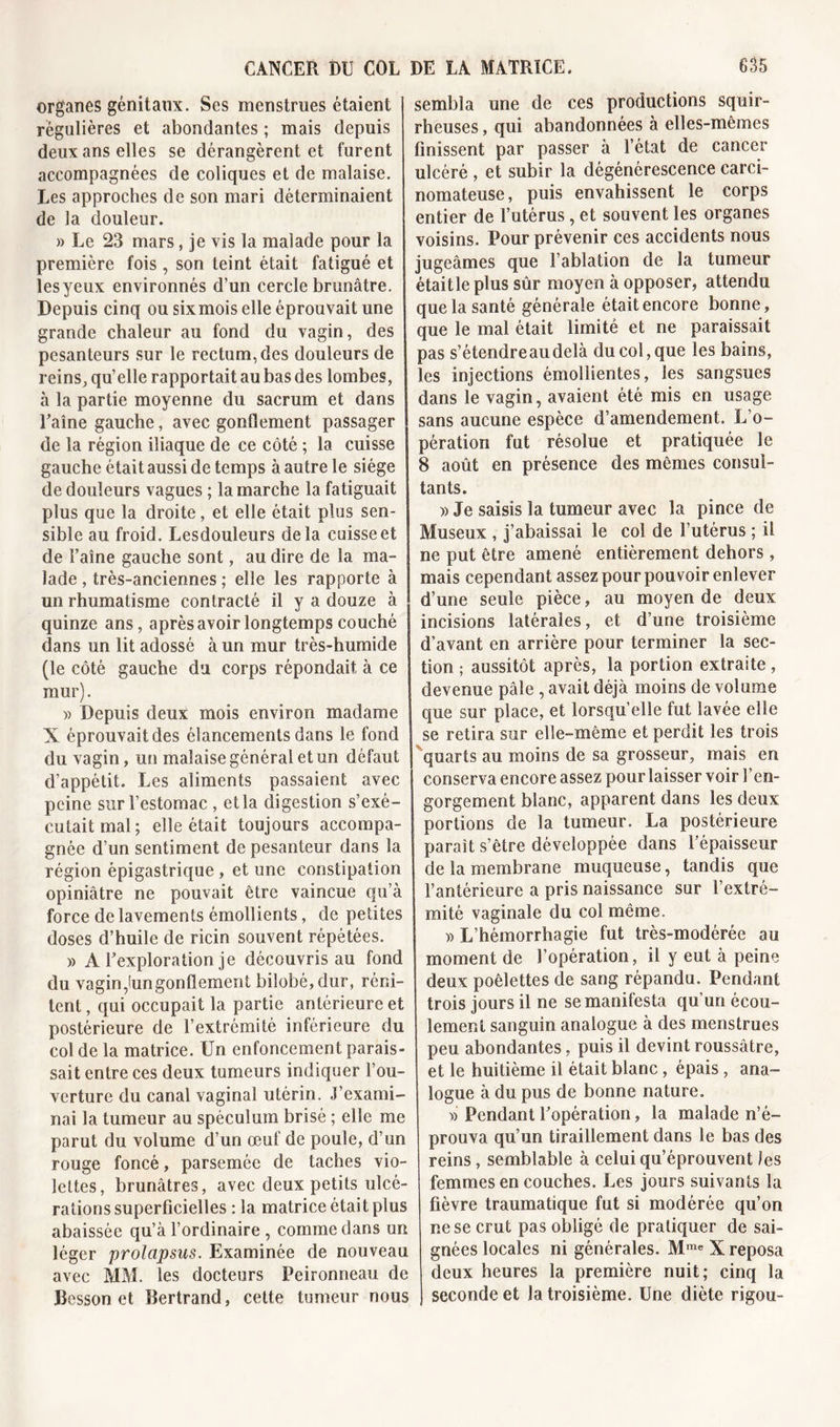 organes génitaux. Ses menstrues étaient régulières et abondantes ; mais depuis deux ans elles se dérangèrent et furent accompagnées de coliques et de malaise. Les approches de son mari déterminaient de la douleur. » Le 23 mars, je vis la malade pour la première fois , son teint était fatigué et lesyeux environnés d’un cercle brunâtre. Depuis cinq ou sixmois elle éprouvait une grande chaleur au fond du vagin, des pesanteurs sur le rectum, des douleurs de reins, qu’elle rapportait au bas des lombes, à la partie moyenne du sacrum et dans l’aîne gauche, avec gonflement passager de la région iliaque de ce côté ; la cuisse gauche était aussi de temps à autre le siège de douleurs vagues ; la marche la fatiguait plus que la droite, et elle était plus sen- sible au froid. Lesdouleurs delà cuisse et de l’aîne gauche sont, au dire de la ma- lade , très-anciennes ; elle les rapporte à un rhumatisme contracté il y a douze à quinze ans, après avoir longtemps couché dans un lit adossé à un mur très-humide (le côté gauche du corps répondait à ce mur). » Depuis deux mois environ madame X éprouvait des élancements dans le fond du vagin, un malaise général et un défaut d’appétit. Les aliments passaient avec peine sur l’estomac , et la digestion s’exé- cutait mal; elle était toujours accompa- gnée d’un sentiment de pesanteur dans la région épigastrique , et une constipation opiniâtre ne pouvait être vaincue qu’à force de lavements émollients, de petites doses d’huile de ricin souvent répétées. » A l’exploration je découvris au fond du vagin,lungonflement bilobé,dur, réni- tent, qui occupait la partie antérieure et postérieure de l’extrémité inférieure du col de la matrice. Un enfoncement parais- sait entre ces deux tumeurs indiquer l’ou- verture du canal vaginal utérin. J’exami- nai la tumeur au spéculum brisé ; elle me parut du volume d’un œuf de poule, d’un rouge foncé, parsemée de taches vio- lettes, brunâtres, avec deux petits ulcé- rations superficielles : la matrice était plus abaissée qu’à l’ordinaire , comme dans un léger prolapsus. Examinée de nouveau avec MM. les docteurs Peironneau de Besson et Bertrand, cette tumeur nous sembla une de ces productions squir- rheuses , qui abandonnées à elles-mêmes finissent par passer à l’état de cancer ulcéré , et subir la dégénérescence carci- nomateuse, puis envahissent le corps entier de l’utérus, et souvent les organes voisins. Pour prévenir ces accidents nous jugeâmes que l’ablation de la tumeur étaitle plus sûr moyen à opposer, attendu que la santé générale était encore bonne, que le mal était limité et ne paraissait pas s’étendreaudelà du col, que les bains, les injections émollientes, les sangsues dans le vagin, avaient été mis en usage sans aucune espèce d’amendement. L’o- pération fut résolue et pratiquée le 8 août en présence des mêmes consul- tants. » Je saisis la tumeur avec la pince de Museux , j’abaissai le col de l’utérus ; il ne put être amené entièrement dehors, mais cependant assez pour pouvoir enlever d’une seule pièce, au moyen de deux incisions latérales, et d’une troisième d’avant en arrière pour terminer la sec- tion ; aussitôt après, la portion extraite , devenue pâle , avait déjà moins de volume que sur place, et lorsqu’elle fut lavée elle se retira sur elle-même et perdit les trois quarts au moins de sa grosseur, mais en conserva encore assez pour laisser voir l’en- gorgement blanc, apparent dans les deux portions de la tumeur. La postérieure paraît s’être développée dans l’épaisseur de la membrane muqueuse, tandis que l’antérieure a pris naissance sur l’extré- mité vaginale du col même. » L’hémorrhagie fut très-modérée au moment de l’opération, il y eut à peine deux poêlettes de sang répandu. Pendant trois jours il ne se manifesta qu’un écou- lement sanguin analogue à des menstrues peu abondantes, puis il devint roussâtre, et le huitième il était blanc, épais, ana- logue à du pus de bonne nature. » Pendant l’opération, la malade n’é- prouva qu’un tiraillement dans le bas des reins, semblable à celui qu’éprouvent les femmes en couches. Les jours suivants la fièvre traumatique fut si modérée qu’on ne se crut pas obligé de pratiquer de sai- gnées locales ni générales. Mme X reposa deux heures la première nuit; cinq la J seconde et la troisième. Une diète rigou-