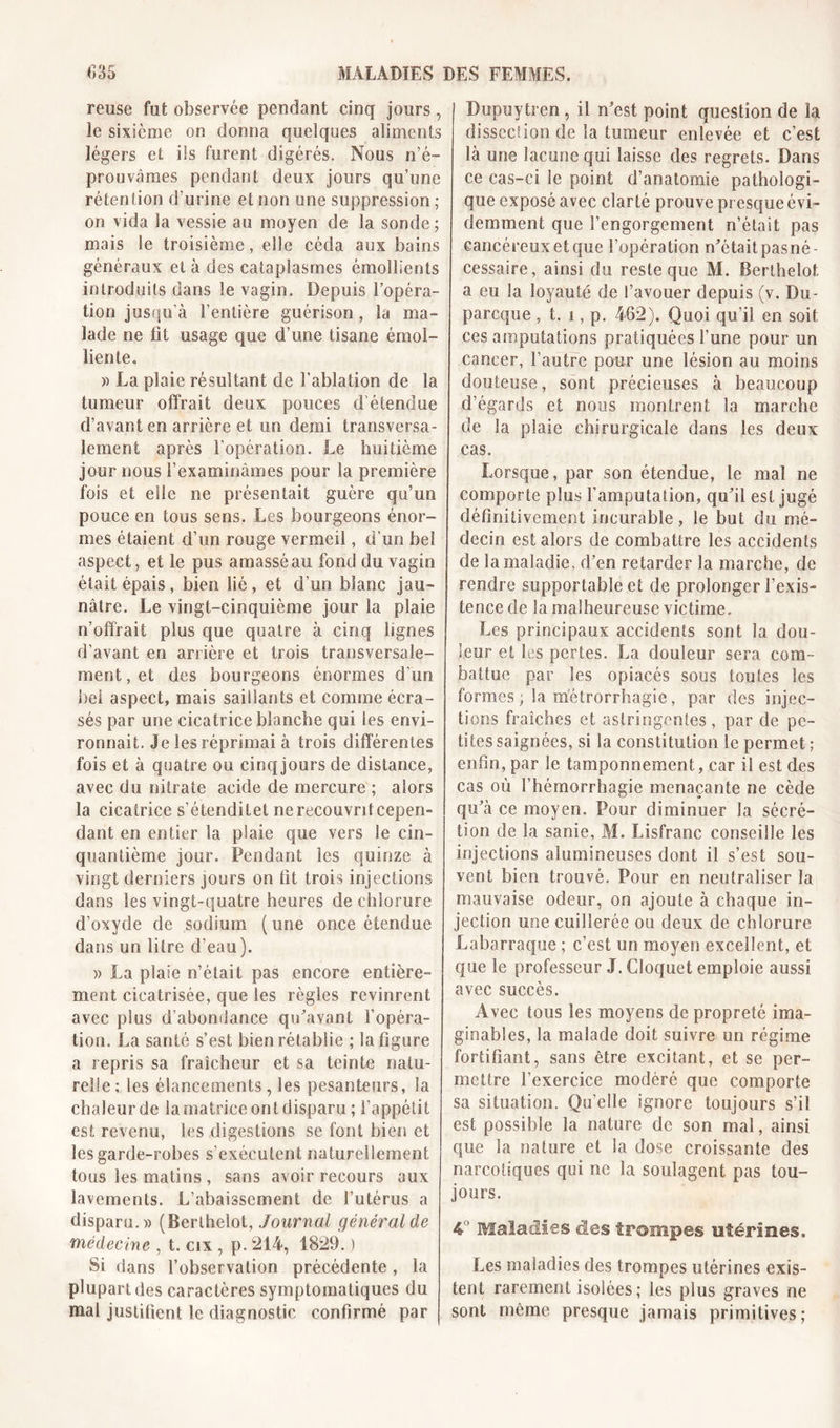 reuse fut observée pendant cinq jours, le sixième on donna quelques aliments légers et iis furent digérés. Nous n’é- prouvâmes pendant deux jours qu’une rétention d’urine et non une suppression ; on vida la vessie au moyen de la sonde; mais le troisième, elle céda aux bains généraux et à des cataplasmes émollients introduits dans le vagin. Depuis l’opéra- tion jusqu’à l’entière guérison , la ma- lade ne fit usage que d’une tisane émol- liente. » La plaie résultant de l’ablation de la tumeur offrait deux pouces d étendue d’avant en arrière et un demi transversa- lement après l’opération. Le huitième jour nous l’examinâmes pour la première fois et elle ne présentait guère qu’un pouce en tous sens. Les bourgeons énor- mes étaient d’un rouge vermeil, d’un bel aspect, et le pus amassé au fond du vagin était épais, bien lié, et d’un blanc jau- nâtre. Le vingt-cinquième jour la plaie n’offrait plus que quatre à cinq lignes d’avant en arrière et trois transversale- ment, et des bourgeons énormes d’un bel aspect, mais saillants et comme écra- sés par une cicatrice blanche qui les envi- ronnait. Je les réprimai à trois différentes fois et à quatre ou cinq jours de distance, avec du nitrate acide de mercure ; alors la cicatrice s’étendilet ne recouvrit cepen- dant en entier la plaie que vers le cin- quantième jour. Pendant les quinze à vingt derniers jours on fit trois injections dans les vingt-quatre heures de chlorure d’oxyde de sodium (une once étendue dans un litre d’eau). » La plaie n’était pas encore entière- ment cicatrisée, que les règles revinrent avec plus d’abondance qu'avant l’opéra- tion. La santé s’est bien rétablie ; la figure a repris sa fraîcheur et sa teinte natu- relle; les élancements, les pesanteurs, la chaleur de la matrice ont disparu ; l’appétit est revenu, les digestions se font bien et les garde-robes s’exécutent naturellement tous les matins , sans avoir recours aux lavements. L’abaissement de l’utérus a disparu.» (Berlhelot, Journal général de médecine , t. cix, p. 214, 1829. ) Si dans l’observation précédente, la plupart des caractères symptomatiques du mal justifient le diagnostic confirmé par Dupuytren , il n'est point question de la dissec!ion de la tumeur enlevée et c’est là une lacune qui laisse des regrets. Dans ce cas-ci le point d’anatomie pathologi- que exposé avec clarté prouve presque évi- demment que l’engorgement n’était pas cancéreux et que l’opération n'était pasné- cessaire, ainsi du reste que M. Berlhelot a eu la loyauté de S’avouer depuis (v. Du- parcque , t. i, p. 462). Quoi qu’il en soit ces amputations pratiquées l’une pour un cancer, l’autre pour une lésion au moins douteuse, sont précieuses à beaucoup d’égards et nous montrent la marche de la plaie chirurgicale dans les deux cas. Lorsque, par son étendue, le mal ne comporte plus l’amputation, qu'il est jugé définitivement incurable, le but du mé- decin est alors de combattre les accidents de la maladie, d’en retarder la marche, de rendre supportable et de prolonger l’exis- tence de la malheureuse victime. Les principaux accidents sont la dou- leur et les pertes. La douleur sera com- battue par les opiacés sous toutes les formes ; la métrorrhagie , par des injec- tions fraîches et astringentes , par de pe- tites saignées, si la constitution le permet; enfin, par le tamponnement, car il est des cas où l’hémorrhagie menaçante ne cède qu'à ce moyen. Pour diminuer la sécré- tion de la sanie, M. Lisfranc conseille les injections alumineuses dont il s’est sou- vent bien trouvé. Pour en neutraliser la mauvaise odeur, on ajoute à chaque in- jection une cuillerée ou deux de chlorure Labarraque ; c’est un moyen excellent, et que le professeur J. Cloquet emploie aussi avec succès. Avec tous les moyens de propreté ima- ginables, la malade doit suivre un régime fortifiant, sans être excitant, et se per- mettre l’exercice modéré que comporte sa situation. Qu’elle ignore toujours s’il est possible la nature de son mal, ainsi que la nature et la dose croissante des narcotiques qui ne la soulagent pas tou- jours. 4“ Maladies des trompes etérmes. Les maladies des trompes utérines exis- tent rarement isolées ; les plus graves ne sont même presque jamais primitives;