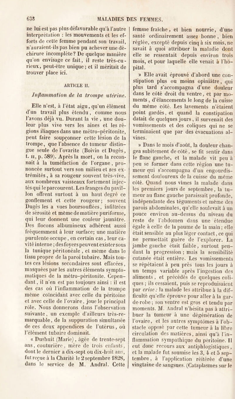 ne lui est pas plus défavorable qu’à l’autre interprétation : les mouvements et les ef- forts de cette femme pendant son travail, n’auraient-ils pas bien pu achever une dé- chirure incomplète? De quelque manière qu’on envisage ce fait, il reste très-cu- rieux, peut-être unique ; et il méritait de trouver place ici. ARTICLE II. Inflammation de la trompe utérine. Elle n’est, à l’état aigu, qu’un élément d’un travail plus étendu, comme nous l’avons déjà vu. Durant la vie , une dou- leur plus vive vers les aines et les ré- gions iliaques dans une métro-péritonite, peut faire soupçonner cette lésion de la trompe, que l’absence de tumeur distin- gue seule de î’ovarite (JBoivin et Dugès, t. ii, p. 589). Après la mort, on la recon- naît à la tuméfaction de l’organe, pro- noncée surtout vers son milieu et ses ex- trémités , à sa rougeur souvent très-vive, aux nombreux vaisseaux fortement injec- tés qui le parcourent. Les franges du pavil- lon offrent surtout à un haut degré ce gonflement et cette rougeur; souvent Dugès les a vues boursouflées, inflltrées de sérosité et même de matière puriforme, qui leur donnent une couleur jaunâtre. Des flocons albumineux adhèrent aussi fréquemment à leur surface; une matière purulente occupe, en certain cas, leur ca- vité interne ; des foyers peuvent exister sous la tunique péritonéale , et même dans le tissu propre de la paroi tubaire. Mais tou- tes ces lésions secondaires sont effacées, masquées par les autres éléments sympto- matiques de la métro-péritonite. Cepen- dant , il n’en est pas toujours ainsi : il est des cas où l’inflammation de la trompe même coïncidant avec celle du péritoine et avec celle de l’ovaire, joue le principal rôle. Nous donnerons dans l’observation suivante, un exemple d’ailleurs très-re- marquable, de la suppuration simultanée de ces deux appendices de l’utérus, où l’élément tubaire dominait. « Dushuit (Marie), âgée de trente-sept ans, couturière , mère de trois enfants, dont le dernier a dix-sept ou dix-huit ans, fut reçue à la Charité le 2 septembre 1828, dans le service de M. Andral. Cette femme fraîche , et bien nourrie, d’une santé ordinairement assez bonne , bien réglée, excepté depuis cinq à six mois, ne savait à quoi attribuer la maladie dont elle se ressentait depuis environ trois mois, et pour laquelle elle venait à l’hô- pital. » Elle avait éprouvé d’abord une con- stipation plus ou moins opiniâtre, qui plus tard s’accompagna d’une douleur dans le côté droit du ventre, et par mo- ments , d’élancements le long de la cuisse du même côté. Les lavements n’étaient point gardés, et quand la constipation datait de quelques jours, il survenait des vomissements et des coliques qui ne se terminaient que par des évacuations al- vines. )) Dans le mois d’août, la douleur chan- gea subitement de côté, se fit sentir dans le flanc gauche, et la malade vit peu à peu se former dans cette région une tu- meur qui s’accompagna d’un engourdis- sement douloureux de la cuisse du même côté. Quand nous vîmes la malade dans les premiers jours de septembre, la tu- meur au flanc gauche paraissait profonde, indépendante des téguments et même des parois abdominales, qu’elle soulevait à un pouce environ au-dessus du niveau du reste de l’abdomen dans une étendue égale à celle de la paume de la main ; elle était sensible au plus léger contact, ce qui ne permettait guère de l’explorer. La jambe gauche était faible, surtout pen- dant la progression ; mais la sensibilité cutanée était entière. Les vomissements se répétaient à peu près tous les jours à un temps variable après l’ingestion des aliments, et précédés de quelques coli- ques ; ils cessaient, puis se reproduisaient par crise : la malade les attribue à la dif- ficulté qu’elle éprouve pour aller à la gar- de-robe ; son ventre est gros et tendu par moments. M. Andral n’hésita pas à attri- buer la tumeur à une dégénération de l’ovaire, et les autres symptômes à l’ob- stacle opposé par cette tumeur à la libre circulation des matières, ainsi qu’à l'in- flammation sympathique du péritoine. Il eut donc recours aux antiphlogistiques, et la malade fut soumise les 3, 4 et 5 sep- tembre , à l’application réitérée d’une vingtaine de sangsues. (Cataplasmes sur le