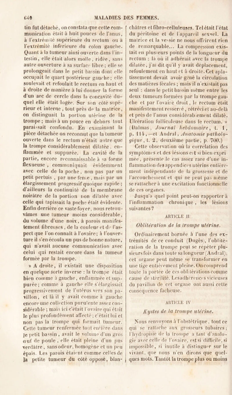 tin fut détaché, on constata que cette com- munication était à huit pouces de Tamis, à l'extrémité supérieure du rectum ou à l'extrémité inférieure du colon gauche. Quant à la tumeur ainsi ouverte dans l’in- testin, elle était alors molle, ridée, sans autre ouverture à sa surface libre ; elle se prolongeait dans le petit bassin dont elle occupait le quart postérieur gauche; elle soulevait et refoulait le rectum en haut et à droite de manière à lui donner la forme d’un arc de cercle dans la concavité du- quel elle était logée. Sur son côté supé- rieur et interne, tout près de la matrice, on distinguait la portion utérine de la trompe ; mais à un pouce en dehors tout paraissait confondu. En examinant la pièce détachée on reconnut que la tumeur ouverte dans le rectum n’était antre que la trompe considérablement dilatée, en- flammée et suppurée. La cavité de la partie, encore reconnaissable à sa forme flexueuse , communiquait évidemment avec celle de la poche, non pas par un petit pertuis , par une feme , mais par un élargissement progressif quoique rapide; d’ailleurs la continuité de la membrane noirâtre de la portion non dilatée avec celle qui tapissait la poche était évidente. Enfin derrière ce vaste foyer, nous retrou- vâmes une tumeur moins considérable, du volume d’une noix, à parois manifes- tement fibreuses , de la couleur et de l’as- pect que Ton connaît à l’ovaire; à l’ouver- ture il s’en écoula un pus de bonne nature, qui n'avait aucune communication avec celui qui restait encore dans la tumeur formée par la trompe. » A droite, il existait une disposition en quelque sorte inverse : la trompe était bien comme à gauche, enflammée et sup- purée; comme à gauche elle s’élargissait progressivement de l’utérus vers son pa- villon, et là il y avait comme à gauche encore une collection purulente assez con- sidérable ; mais ici c’était l’ovaire qui était le plus profondément affecté ; c’était lui et non pas la trompe qui formait tumeur. Cette tumeur renfermée tout entière dans ]e petit bassin , avait le volume d’un gros œuf de poule , elle était pleine d'un pus verdâtre , sans odeur, homogène et un peu épais. Les parois étaient comme celles de Ja petite tumeur du côté opposé, blan- châtres etfibro-celluîeuses. Tel était l’état du péritoine et de l'appareil sexuel. La matrice et la ve-sie ne nous offrirent rien de remarquable... La compression exis- tait en plusieurs points de la longueur du rectum : là où il adhérait avec la trompe dilatée, j’ai dit qu’il y avait déplacement, refoulement en haut et à droite. Cet apla- tissement devait avoir gêné la circulation des matières fécales ; mais il n’existait pas seul : dans le petit bassin même entre les deux tumeurs formées par la trompe gau- che et par L’ovaire droit, le rectum était manifestement resserré, rétréci et au-delà et près de l’anus considérab ement dilaté. Ulcération folliculeuse dans le rectum. » (Dalmas, Journal hebdomaire, t. i, p. 114, —et Andral, Anatomie patholo- gique , t. 2, deuxième partie, p. 700.) Cette observation où la corrélation des symptômes et des lésions ed si bien expri mée, présente le cas assez rare d’une in- flammation des appendices utérins entière- ment indépendante de la grossesse et de l'accouchement et qui ne peut pas même se rattacher à une excitation fonctionnelle de ces organes. Jusqu’à quel point peut-on rapportera l’inflammation chronique , les lésions suivantes? ARTICLE II Oblitération de la trompe utérine. Ordinairement bornée à Tune des ex- trémités de ce conduit (Dugès), l’oblité- ration de la trompe peut se répéter plu- sieurs fois dans toute sa longueur (Andral); cet organe peut même se transformer en une tige entièrement pleine. On comprend toute la portée de ces oblitérations comme cause de stérilité. Lesadhérenc* s vicieuses du pavillon de cet organe ont aussi cette conséquence fâcheuse. ARTICLE IV Kystes de la trompe utérine. Nous renvoyons à l’obstétrique, tout ce qui se rattache aux grosseurs tubaires; T h y d i opisie de la trompe a tant d'analo- gie avec celle de l'ovaire, estsi difficile, si impossible, si inutile à distinguer sur le vivant, que nous n’en dirons que quel- ques mots. Tantôt la trompe plus ou moins