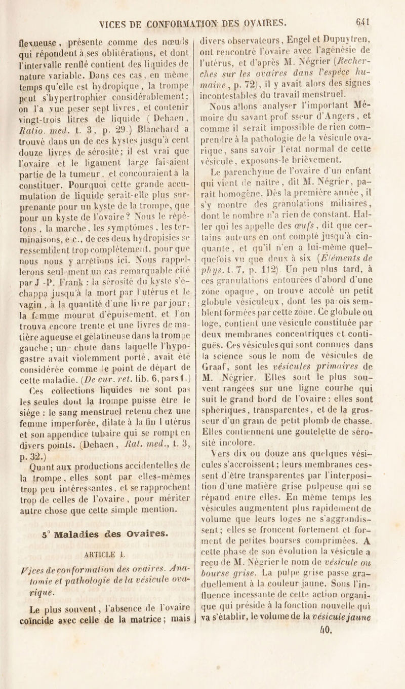 AICES DE CONFORMATION DES OVAIRES» flexueuse , présente comme des nœuds qui répondent à ses oblitérations, et dont l’intervalle renflé contient des liquides de nature variable. Dans ces cas, en même temps qu’elle est hydropique , la trompe peut s’hypeitrophier considérablement; on l'a vue peser sept livres, et contenir vingt-trois litres de liquide ( Dehaen, Ratio, med. t. 3, p. 29.) Blanchard a trouvé dans un de ces kystes jusqu’à cent douze livres de sérosité; il est vrai que l'ovaire et le ligament large faisaient partie de la tumeur, et concouraient a la constituer. Pourquoi cette grande accu- mulation de liquide serait-elle plus sur- prenante pour un kyste de la trompe, que pour un kyste de l'ovaire? Nous le répé- tons , la marche , les symptômes , les ter- minaisons, e c., de ces deux hydropisies se ressemblent trop complètement, pour que nous nous y arrêtions ici. Nous rappel- lerons seul ment un cas remarquable cité par J -P. Frank : Sa sérosité clu kyste s’é- chappa jusqu’à la mort par 1 utérus et le vagin , à la quantité d’une livre par jour; la femme mourut d’épuisement, et 1 on trouva encore trente et une livres de ma- tière aqueuse et gélatineuse dans la trompe gauche; un ‘ chute dans laquelle l’hypo- gastre avait violemment porté, avait été considérée comme le point de départ de cette maladie. (De cur.ret. iib. 6, pars 1.) Ces collections liquides ne sont pas les seules dont la trompe puisse être le siège : le sang menstruel retenu chez une femme imperforée, dilate à la fin 1 utérus et son appendice tubaire qui se rompt en divers points. (Dehaen, Rat. med., t. 3, p. 32.) Quant aux productions accidentelles de la trompe, elles sont par elles-mêmes trop peu intéressantes, et se rapprochent trop de celles de l’ovaire, pour mériter autre chose que cette simple mention. 5° Maladies des Ovaires. ARTICLE 1. j/jees de conformation des ovaires. Ana- tomie et pathologie de la vésicule ova- rique. Le plus souvent, l’absence de l’ovaire coïncide avec celle de la matrice ; mais 641 divers observateurs, Engel et Dupuytren, ont rencontré l’ovaire avec S agénésie de buteras, et d’après M. Négrier (Recher- ches sur les ovaires dans Vespèce hu- maine , p. 72), il y avait alors des signes incontestables du travail menstruel. Nous allons analyser l’imporlant Mé- moire du savant prof sseur d’Angers, et comme il serait impossible de rien com- prendre à la pathologie de la vésicule ova- rique, sans savoir l'état normal de cette vésicule, exposons-îe brièvement. Le parenchyme de l’ovaire d’un enfant qui vient de naître, dit M. Négrier, pa- raît homogène. Dès la première année , il s’y montre des granulations miliaires, dont le nombre n’a rien de constant. Hal- ler qui les appelle des œufs , dit que cer- tains auteurs en ont compté jusqu’à cin- quante , et qu'il n’en a lui-même quel- quefois vu que deux à six (.Eléments de phys. 1.7, p. 112) Un peu plus tard, à ces granulations entourées d’abord d’une zone opaque, on trouve accole un petit globule vésiculeux, dont Ses parois sem- blent formées par cette zone. Ce globule ou loge, contient une vésicule constituée par deux membranes concentriques et conti- guës. Ces vésicules qui sont connues dans la science sous le nom de vésicules de Graaf, sont les vésicules primaires de M. Négrier. Elles sont le plus sou- vent rangées sur une ligne courbe qui suit le grand bord de l’ovaire : elles sont sphériques, transparentes, et de la gros- seur d’un grain de petit plomb de chasse. Elles contiennent une goutelette de séro- sité incolore. Vers dix ou douze ans quelques vési- cules s’accroissent; leurs membranes ces- sent d’être transparentes par l’interposi- tion d’une matière grise pulpeuse qui se répand entre elles. E» même temps les vésicules augmentent plus rapidement de volume que leurs loges ne s’aggrandis- sent; elles se froncent fortement et for- ment de pelites bourses comprimées. A cette phase de son évolution la vésicule a reçu de M. Négrier le nom de vésicule ou bourse grise. La pulpe grise passe gra- duellement à la couleur jaune. Sous l’in- (luence incessante de cette action organi- que qui préside à la fonction nouvelle qui va s’établir, le volume de la vésicule jaune ftO.