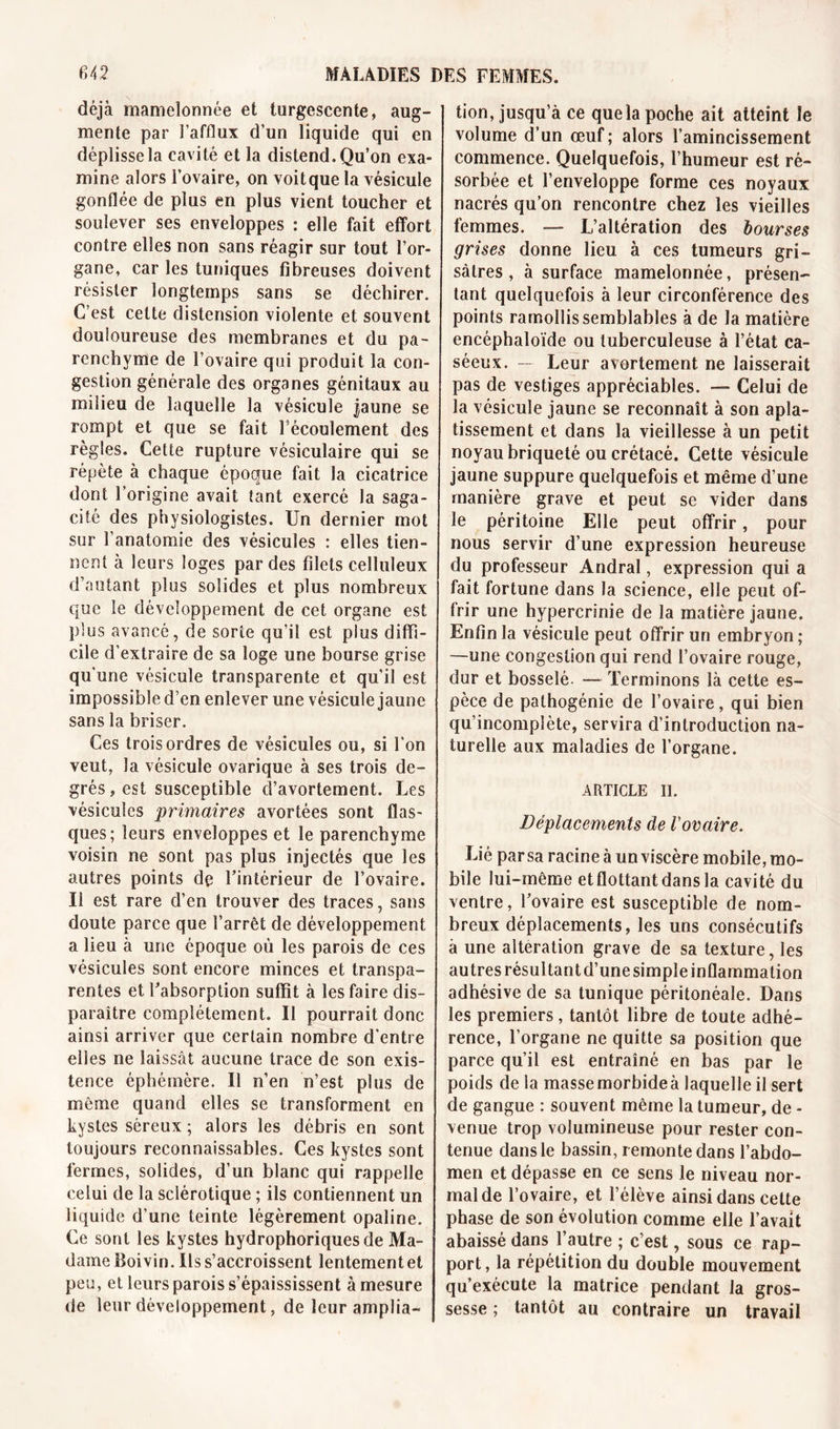 déjà mamelonnée et turgescente, aug- mente par l’afflux d’un liquide qui en déplisse la cavité et la distend. Qu’on exa- mine alors l’ovaire, on voitque la vésicule gonflée de plus en plus vient toucher et soulever ses enveloppes : elle fait effort contre elles non sans réagir sur tout l’or- gane, car les tuniques fibreuses doivent résister longtemps sans se déchirer. C’est cette distension violente et souvent douloureuse des membranes et du pa- renchyme de l’ovaire qui produit la con- gestion générale des organes génitaux au milieu de laquelle la vésicule jaune se rompt et que se fait l écoulement des règles. Cette rupture vésiculaire qui se répète à chaque époque fait la cicatrice dont l’origine avait tant exercé la saga- cité des physiologistes. Un dernier mot sur l’anatomie des vésicules : elles tien- nent à leurs loges par des filets celluleux d’autant plus solides et plus nombreux que le développement de cet organe est plus avancé, de sorte qu’il est plus diffi- cile d’extraire de sa loge une bourse grise qu’une vésicule transparente et qu’il est impossible d’en enlever une vésicule jaune sans la briser. Ces trois ordres de vésicules ou, si l'on veut, la vésicule ovarique à ses trois de- grés , est susceptible cî’avortement. Les vésicules primaires avortées sont flas- ques; leurs enveloppes et le parenchyme voisin ne sont pas plus injectés que les autres points de l’intérieur de l’ovaire. Il est rare d’en trouver des traces, sans doute parce que l’arrêt de développement a lieu à une époque où les parois de ces vésicules sont encore minces et transpa- rentes et l’absorption suffit à les faire dis- paraître complètement. Il pourrait donc ainsi arriver que certain nombre d'entre elles ne laissât aucune trace de son exis- tence éphémère. Il n’en n’est plus de même quand elles se transforment en kystes séreux ; alors les débris en sont toujours reconnaissables. Ces kystes sont fermes, solides, d’un blanc qui rappelle celui de la sclérotique ; ils contiennent un liquide d’une teinte légèrement opaline. Ce sont les kystes hydrophoriques de Ma- dame Boivin. Us s’accroissent lentement et peu, et leurs parois s’épaississent à mesure de leur développement, de leur amplia- tion, jusqu’à ce que la poche ait atteint le volume d’un œuf; alors l’amincissement commence. Quelquefois, l’humeur est ré- sorbée et l’enveloppe forme ces noyaux nacrés qu’on rencontre chez les vieilles femmes. — L’altération des bourses grises donne lieu à ces tumeurs gri- sâtres , à surface mamelonnée, présen- tant quelquefois à leur circonférence des points ramollis semblables à de la matière encéphaloïde ou tuberculeuse à l’état ca- séeux. — Leur avortement ne laisserait pas de vestiges appréciables. —■ Celui de la vésicule jaune se reconnaît à son apla- tissement et dans la vieillesse à un petit noyau briqueté ou crétacé. Cette vésicule jaune suppure quelquefois et même d’une manière grave et peut se vider dans le péritoine Elle peut offrir, pour nous servir d’une expression heureuse du professeur Andral, expression qui a fait fortune dans la science, elle peut of- frir une hypercrinie de la matière jaune. Enfin la vésicule peut offrir un embryon ; —une congestion qui rend l’ovaire rouge, dur et bosselé. — Terminons là cette es- pèce de palhogénie de l’ovaire, qui bien qu’incomplète, servira d’introduction na- turelle aux maladies de l’organe. ARTICLE II. Déplacements de Vovaire. Lié par sa racine à un viscère mobile, mo- bile lui-même et flottant dans la cavité du ventre, l’ovaire est susceptible de nom- breux déplacements, les uns consécutifs à une alteration grave de sa texture, les autres résultant d’unesimpleinflammation adhésive de sa tunique péritonéale. Dans les premiers , tantôt libre de toute adhé- rence, l’organe ne quitte sa position que parce qu’il est entraîné en bas par le poids de la masse morbide à laquelle il sert de gangue : souvent même la tumeur, de - venue trop volumineuse pour rester con- tenue dans le bassin, remonte dans l’abdo- men et dépasse en ce sens le niveau nor- mal de l’ovaire, et l’élève ainsi dans cette phase de son évolution comme elle l’avait abaissé dans l’autre ; c’est, sous ce rap- port, la répétition du double mouvement qu’exécute la matrice pendant la gros- sesse ; tantôt au contraire un travail